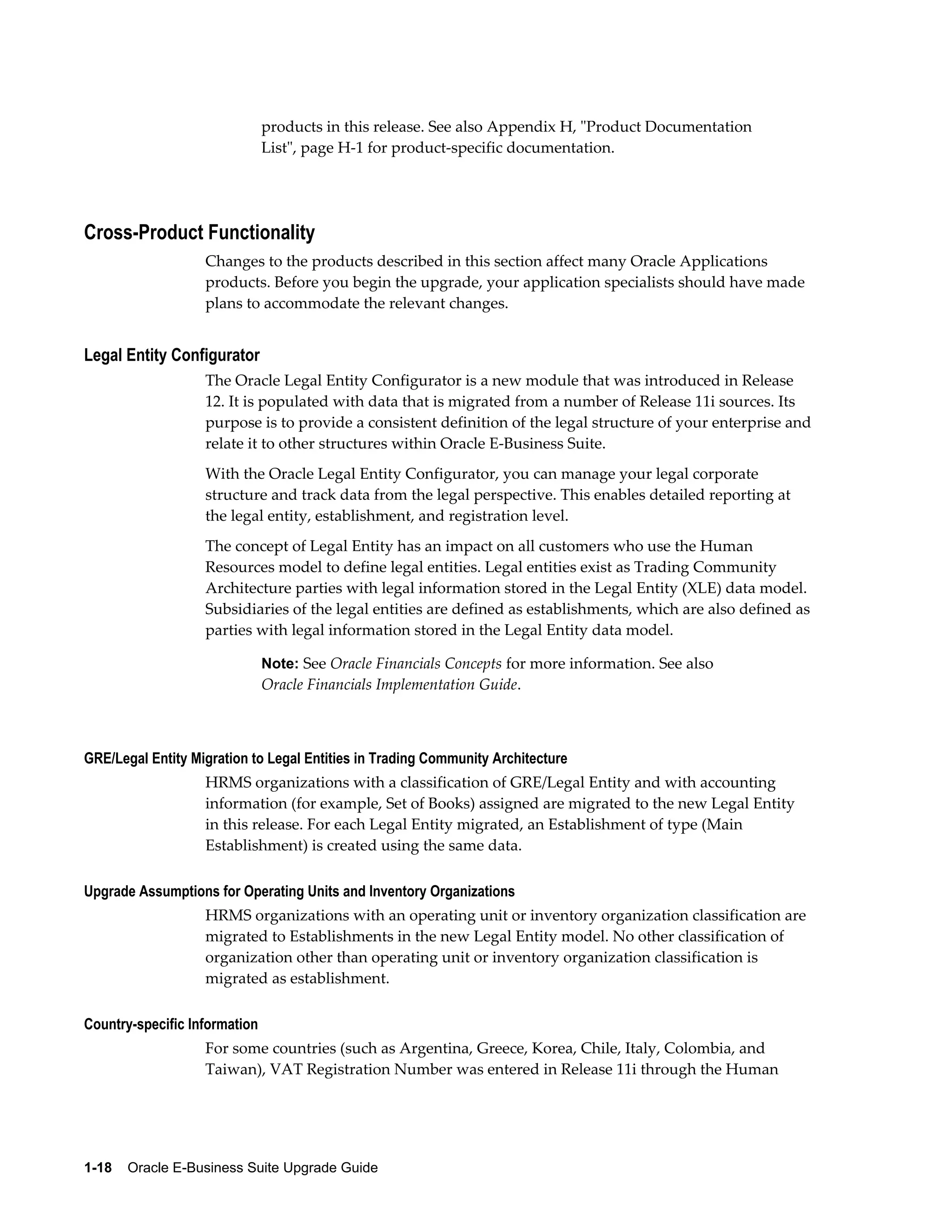products in this release. See also Appendix H, "Product Documentation
                               List", page H-1 for product-specific documentation.




Cross-Product Functionality
                   Changes to the products described in this section affect many Oracle Applications
                   products. Before you begin the upgrade, your application specialists should have made
                   plans to accommodate the relevant changes.


Legal Entity Configurator
                   The Oracle Legal Entity Configurator is a new module that was introduced in Release
                   12. It is populated with data that is migrated from a number of Release 11i sources. Its
                   purpose is to provide a consistent definition of the legal structure of your enterprise and
                   relate it to other structures within Oracle E-Business Suite.
                   With the Oracle Legal Entity Configurator, you can manage your legal corporate
                   structure and track data from the legal perspective. This enables detailed reporting at
                   the legal entity, establishment, and registration level.
                   The concept of Legal Entity has an impact on all customers who use the Human
                   Resources model to define legal entities. Legal entities exist as Trading Community
                   Architecture parties with legal information stored in the Legal Entity (XLE) data model.
                   Subsidiaries of the legal entities are defined as establishments, which are also defined as
                   parties with legal information stored in the Legal Entity data model.

                               Note: See Oracle Financials Concepts for more information. See also
                               Oracle Financials Implementation Guide.



GRE/Legal Entity Migration to Legal Entities in Trading Community Architecture
                   HRMS organizations with a classification of GRE/Legal Entity and with accounting
                   information (for example, Set of Books) assigned are migrated to the new Legal Entity
                   in this release. For each Legal Entity migrated, an Establishment of type (Main
                   Establishment) is created using the same data.

Upgrade Assumptions for Operating Units and Inventory Organizations
                   HRMS organizations with an operating unit or inventory organization classification are
                   migrated to Establishments in the new Legal Entity model. No other classification of
                   organization other than operating unit or inventory organization classification is
                   migrated as establishment.

Country-specific Information
                   For some countries (such as Argentina, Greece, Korea, Chile, Italy, Colombia, and
                   Taiwan), VAT Registration Number was entered in Release 11i through the Human




1-18    Oracle E-Business Suite Upgrade Guide
 