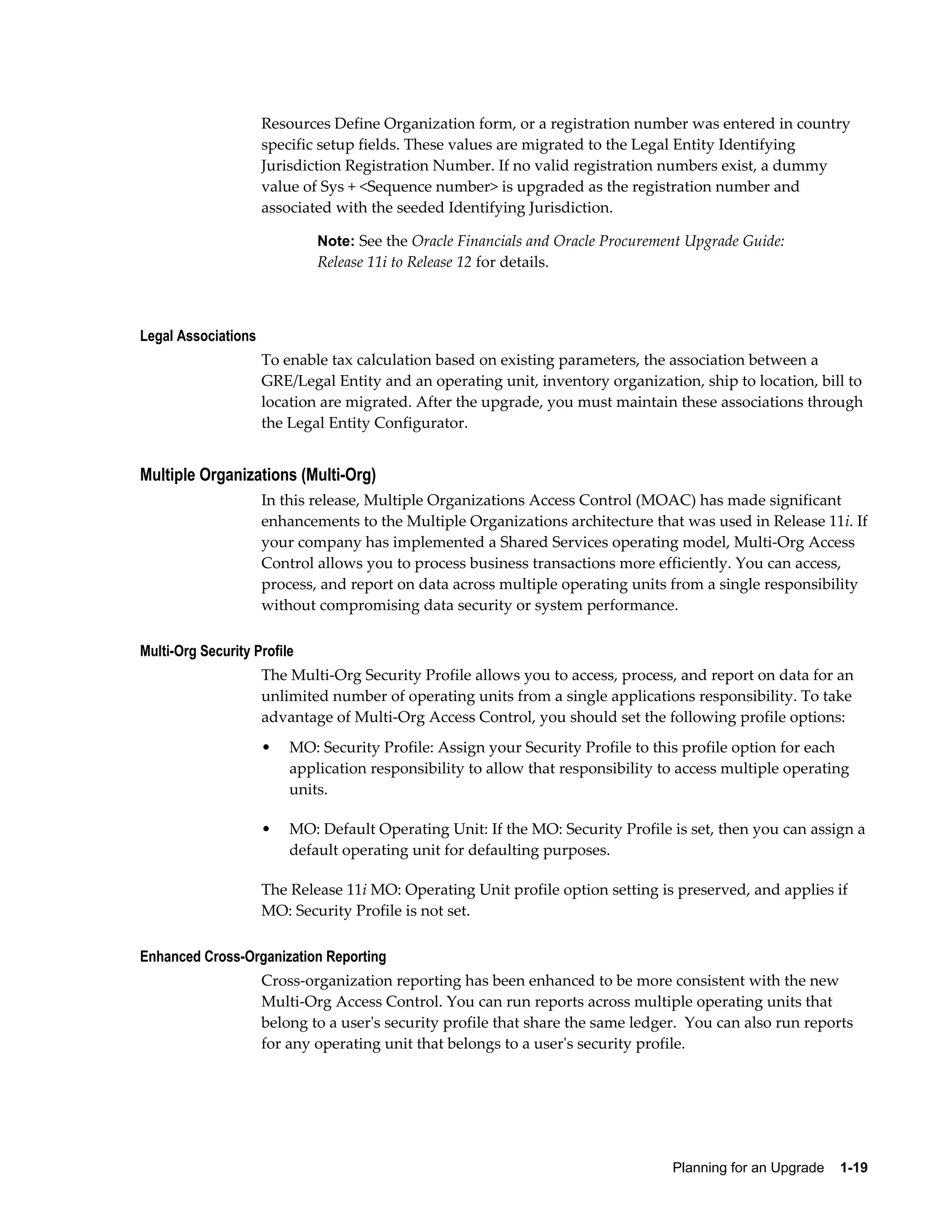 Resources Define Organization form, or a registration number was entered in country
                     specific setup fields. These values are migrated to the Legal Entity Identifying
                     Jurisdiction Registration Number. If no valid registration numbers exist, a dummy
                     value of Sys + <Sequence number> is upgraded as the registration number and
                     associated with the seeded Identifying Jurisdiction.

                             Note: See the Oracle Financials and Oracle Procurement Upgrade Guide:
                             Release 11i to Release 12 for details.



Legal Associations
                     To enable tax calculation based on existing parameters, the association between a
                     GRE/Legal Entity and an operating unit, inventory organization, ship to location, bill to
                     location are migrated. After the upgrade, you must maintain these associations through
                     the Legal Entity Configurator.


Multiple Organizations (Multi-Org)
                     In this release, Multiple Organizations Access Control (MOAC) has made significant
                     enhancements to the Multiple Organizations architecture that was used in Release 11i. If
                     your company has implemented a Shared Services operating model, Multi-Org Access
                     Control allows you to process business transactions more efficiently. You can access,
                     process, and report on data across multiple operating units from a single responsibility
                     without compromising data security or system performance.

Multi-Org Security Profile
                     The Multi-Org Security Profile allows you to access, process, and report on data for an
                     unlimited number of operating units from a single applications responsibility. To take
                     advantage of Multi-Org Access Control, you should set the following profile options:
                     •   MO: Security Profile: Assign your Security Profile to this profile option for each
                         application responsibility to allow that responsibility to access multiple operating
                         units.

                     •   MO: Default Operating Unit: If the MO: Security Profile is set, then you can assign a
                         default operating unit for defaulting purposes.

                     The Release 11i MO: Operating Unit profile option setting is preserved, and applies if
                     MO: Security Profile is not set.

Enhanced Cross-Organization Reporting
                     Cross-organization reporting has been enhanced to be more consistent with the new
                     Multi-Org Access Control. You can run reports across multiple operating units that
                     belong to a user's security profile that share the same ledger.  You can also run reports
                     for any operating unit that belongs to a user's security profile.




                                                                                  Planning for an Upgrade    1-19
 