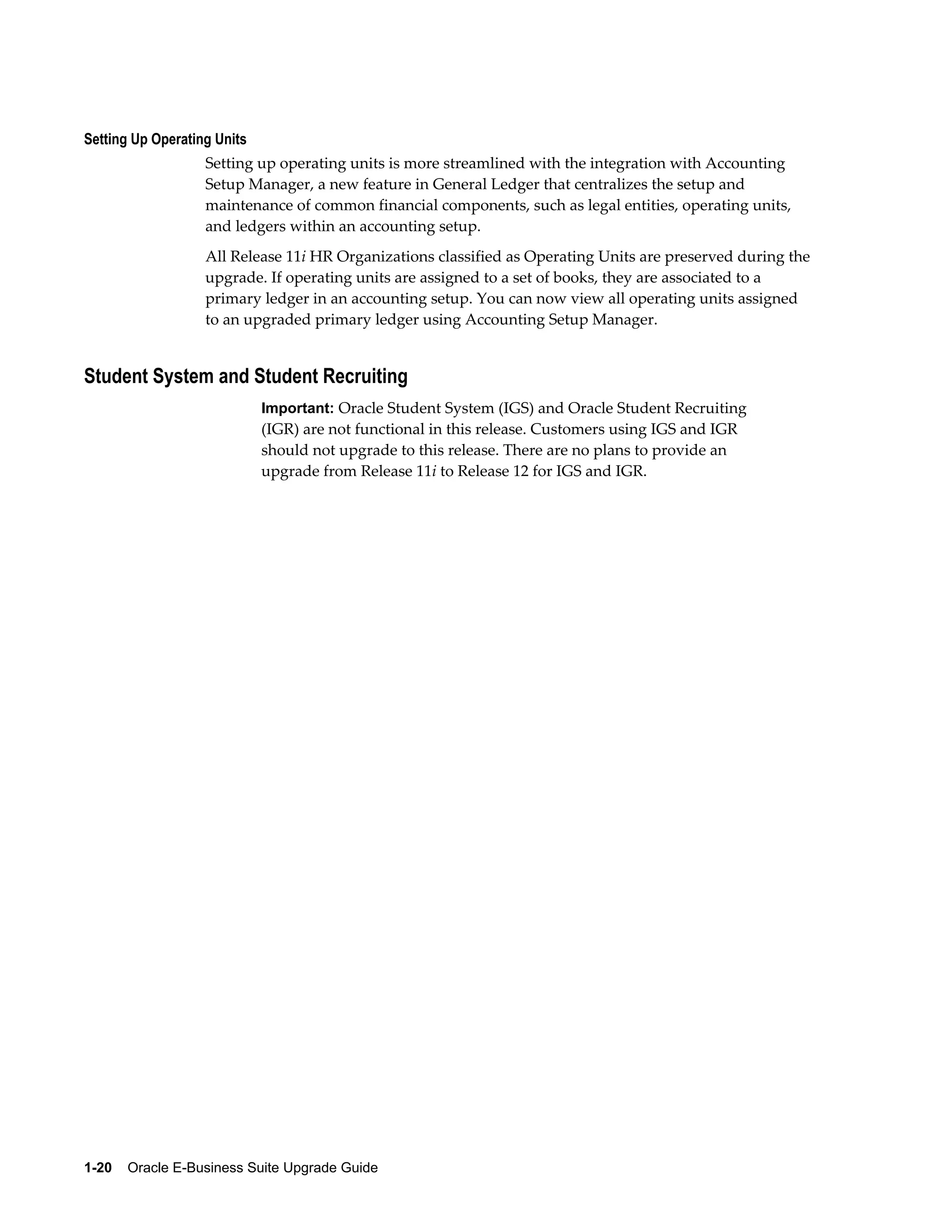 Setting Up Operating Units
                   Setting up operating units is more streamlined with the integration with Accounting
                   Setup Manager, a new feature in General Ledger that centralizes the setup and
                   maintenance of common financial components, such as legal entities, operating units,
                   and ledgers within an accounting setup.
                   All Release 11i HR Organizations classified as Operating Units are preserved during the
                   upgrade. If operating units are assigned to a set of books, they are associated to a
                   primary ledger in an accounting setup. You can now view all operating units assigned
                   to an upgraded primary ledger using Accounting Setup Manager.


Student System and Student Recruiting
                             Important: Oracle Student System (IGS) and Oracle Student Recruiting
                             (IGR) are not functional in this release. Customers using IGS and IGR
                             should not upgrade to this release. There are no plans to provide an
                             upgrade from Release 11i to Release 12 for IGS and IGR.




1-20    Oracle E-Business Suite Upgrade Guide
 