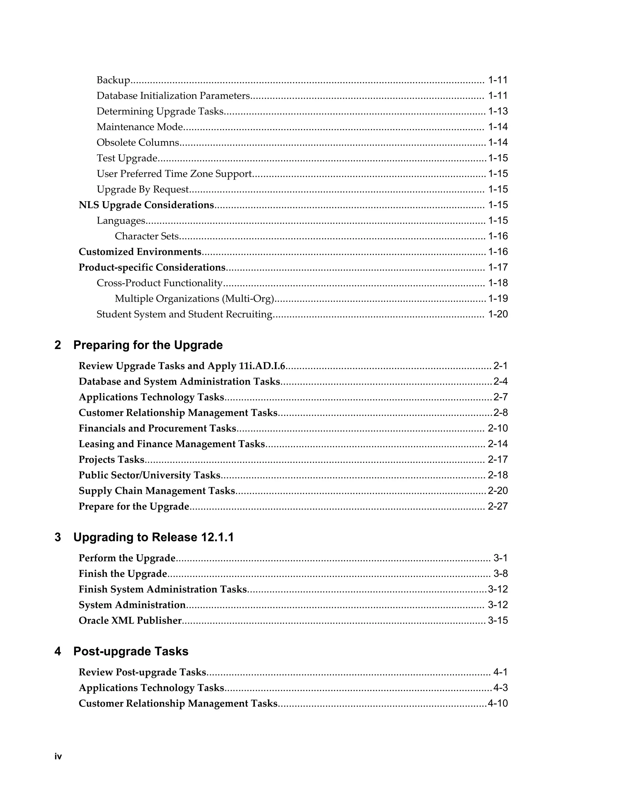 Backup............................................................................................................................... 1-11
          Database Initialization Parameters.................................................................................... 1-11
          Determining Upgrade Tasks.............................................................................................. 1-13
          Maintenance Mode............................................................................................................ 1-14
          Obsolete Columns.............................................................................................................. 1-14
          Test Upgrade...................................................................................................................... 1-15
          User Preferred Time Zone Support.................................................................................... 1-15
          Upgrade By Request.......................................................................................................... 1-15
     NLS Upgrade Considerations................................................................................................. 1-15
          Languages.......................................................................................................................... 1-15
                Character Sets.............................................................................................................. 1-16
     Customized Environments...................................................................................................... 1-16
     Product-specific Considerations............................................................................................. 1-17
          Cross-Product Functionality.............................................................................................. 1-18
                Multiple Organizations (Multi-Org)............................................................................ 1-19
          Student System and Student Recruiting............................................................................ 1-20


2    Preparing for the Upgrade
     Review Upgrade Tasks and Apply 11i.AD.I.6.......................................................................... 2-1
     Database and System Administration Tasks............................................................................ 2-4
     Applications Technology Tasks................................................................................................ 2-7
     Customer Relationship Management Tasks.............................................................................2-8
     Financials and Procurement Tasks......................................................................................... 2-10
     Leasing and Finance Management Tasks............................................................................... 2-14
     Projects Tasks.......................................................................................................................... 2-17
     Public Sector/University Tasks............................................................................................... 2-18
     Supply Chain Management Tasks.......................................................................................... 2-20
     Prepare for the Upgrade.......................................................................................................... 2-27


3    Upgrading to Release 12.1.1
     Perform the Upgrade................................................................................................................. 3-1
     Finish the Upgrade.................................................................................................................... 3-8
     Finish System Administration Tasks......................................................................................3-12
     System Administration........................................................................................................... 3-12
     Oracle XML Publisher............................................................................................................. 3-15


4    Post-upgrade Tasks
     Review Post-upgrade Tasks...................................................................................................... 4-1
     Applications Technology Tasks................................................................................................ 4-3
     Customer Relationship Management Tasks...........................................................................4-10




iv
 