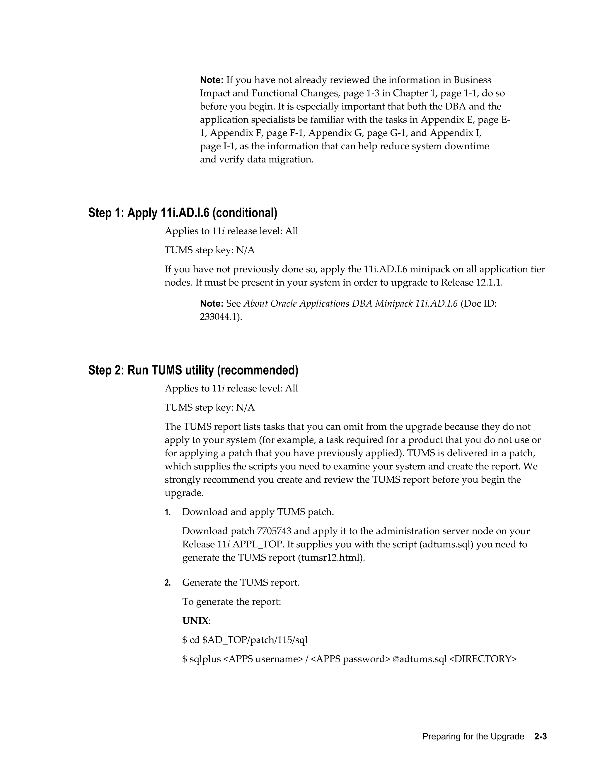 Note: If you have not already reviewed the information in Business
                        Impact and Functional Changes, page 1-3 in Chapter 1, page 1-1, do so
                        before you begin. It is especially important that both the DBA and the
                        application specialists be familiar with the tasks in Appendix E, page E-
                        1, Appendix F, page F-1, Appendix G, page G-1, and Appendix I,
                        page I-1, as the information that can help reduce system downtime
                        and verify data migration.




Step 1: Apply 11i.AD.I.6 (conditional)
               Applies to 11i release level: All
               TUMS step key: N/A
               If you have not previously done so, apply the 11i.AD.I.6 minipack on all application tier
               nodes. It must be present in your system in order to upgrade to Release 12.1.1.

                        Note: See About Oracle Applications DBA Minipack 11i.AD.I.6 (Doc ID:
                        233044.1).




Step 2: Run TUMS utility (recommended)
               Applies to 11i release level: All
               TUMS step key: N/A
               The TUMS report lists tasks that you can omit from the upgrade because they do not
               apply to your system (for example, a task required for a product that you do not use or
               for applying a patch that you have previously applied). TUMS is delivered in a patch,
               which supplies the scripts you need to examine your system and create the report. We
               strongly recommend you create and review the TUMS report before you begin the
               upgrade.
               1.   Download and apply TUMS patch.
                    Download patch 7705743 and apply it to the administration server node on your
                    Release 11i APPL_TOP. It supplies you with the script (adtums.sql) you need to
                    generate the TUMS report (tumsr12.html).

               2.   Generate the TUMS report.
                    To generate the report:
                    UNIX:
                    $ cd $AD_TOP/patch/115/sql
                    $ sqlplus <APPS username> / <APPS password> @adtums.sql <DIRECTORY>




                                                                            Preparing for the Upgrade    2-3
 