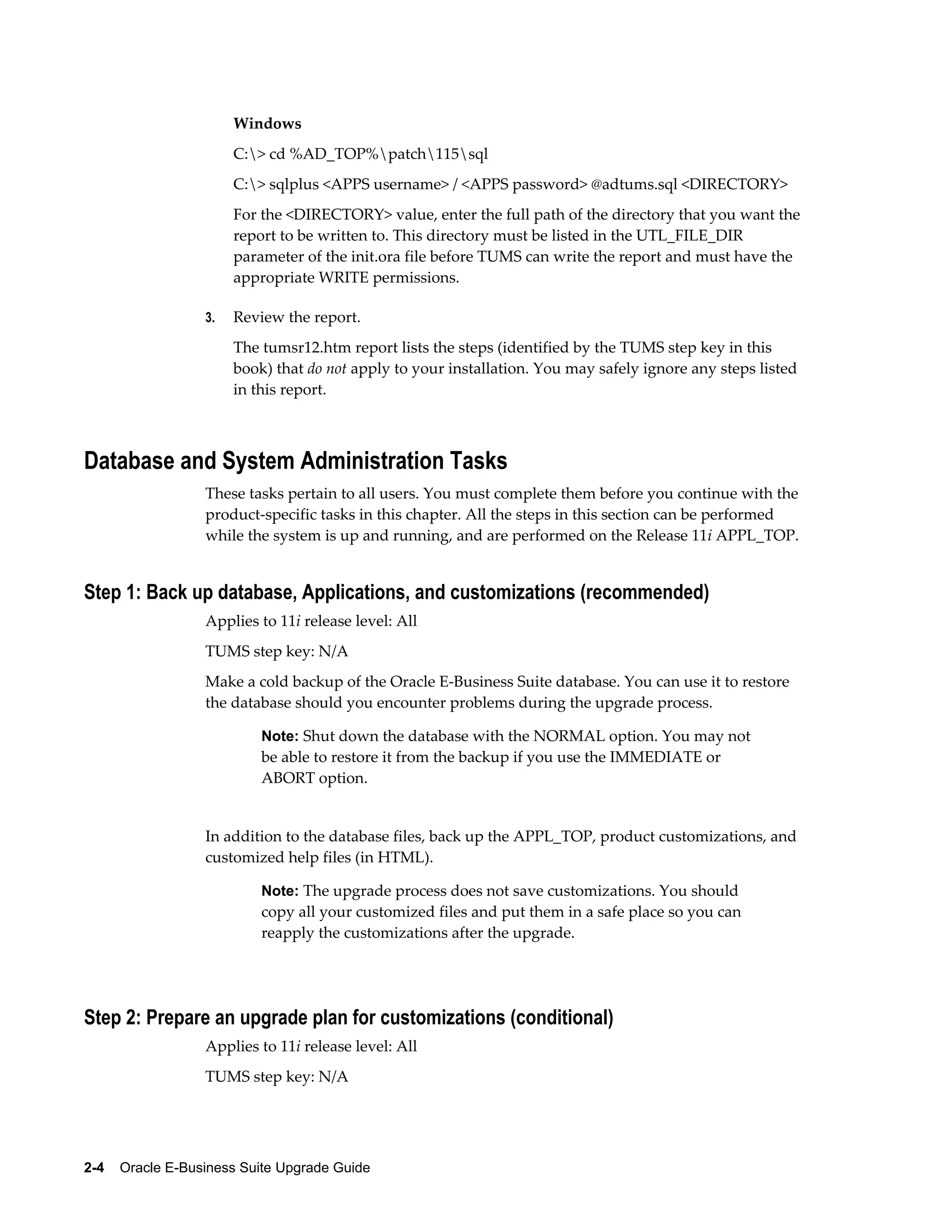 Windows
                       C:> cd %AD_TOP%patch115sql
                       C:> sqlplus <APPS username> / <APPS password> @adtums.sql <DIRECTORY>
                       For the <DIRECTORY> value, enter the full path of the directory that you want the
                       report to be written to. This directory must be listed in the UTL_FILE_DIR
                       parameter of the init.ora file before TUMS can write the report and must have the
                       appropriate WRITE permissions.

                  3.   Review the report.
                       The tumsr12.htm report lists the steps (identified by the TUMS step key in this
                       book) that do not apply to your installation. You may safely ignore any steps listed
                       in this report.



Database and System Administration Tasks
                  These tasks pertain to all users. You must complete them before you continue with the
                  product-specific tasks in this chapter. All the steps in this section can be performed
                  while the system is up and running, and are performed on the Release 11i APPL_TOP.


Step 1: Back up database, Applications, and customizations (recommended)
                  Applies to 11i release level: All
                  TUMS step key: N/A
                  Make a cold backup of the Oracle E-Business Suite database. You can use it to restore
                  the database should you encounter problems during the upgrade process.

                           Note: Shut down the database with the NORMAL option. You may not
                           be able to restore it from the backup if you use the IMMEDIATE or
                           ABORT option.


                  In addition to the database files, back up the APPL_TOP, product customizations, and
                  customized help files (in HTML).

                           Note: The upgrade process does not save customizations. You should
                           copy all your customized files and put them in a safe place so you can
                           reapply the customizations after the upgrade.




Step 2: Prepare an upgrade plan for customizations (conditional)
                  Applies to 11i release level: All
                  TUMS step key: N/A




2-4    Oracle E-Business Suite Upgrade Guide
 