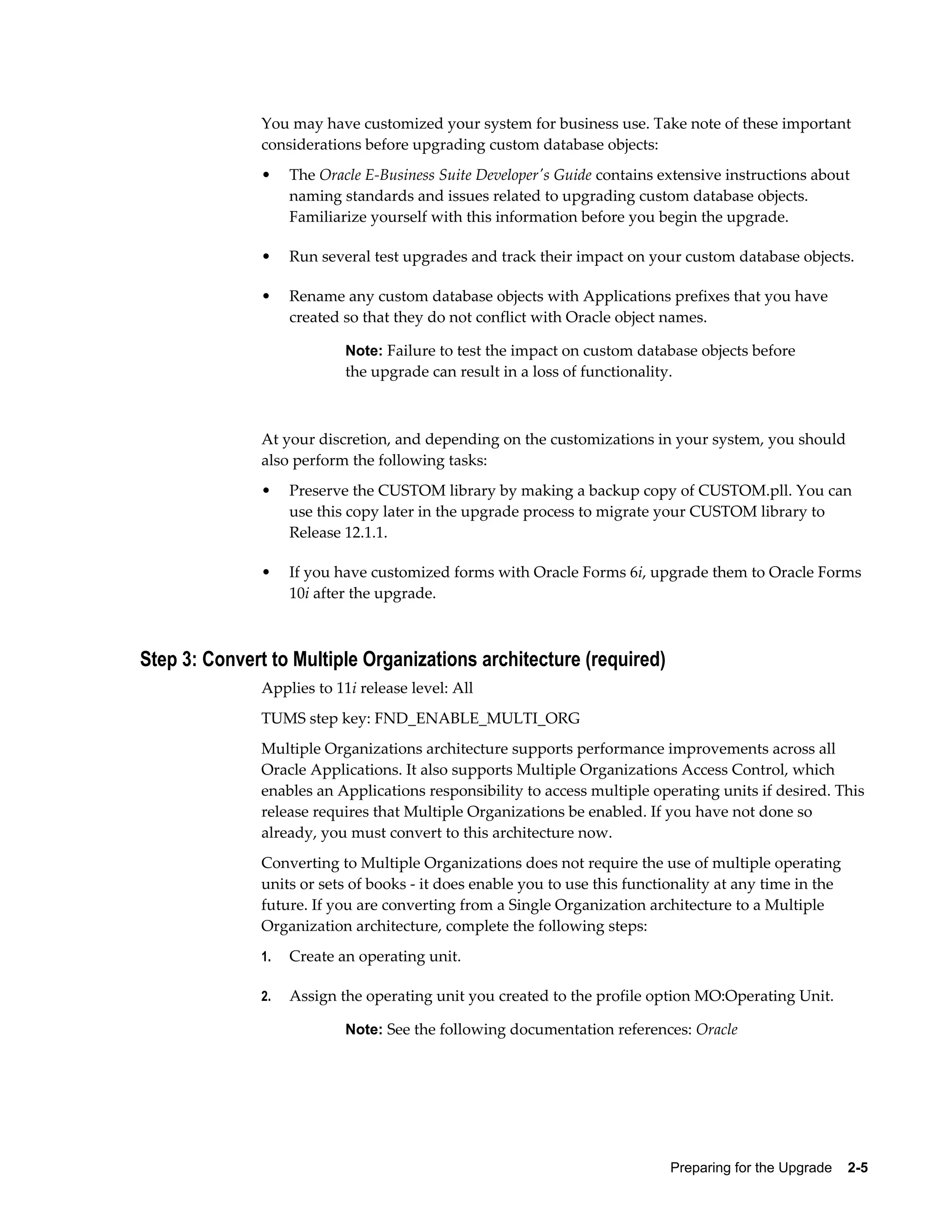 You may have customized your system for business use. Take note of these important
               considerations before upgrading custom database objects:
               •    The Oracle E-Business Suite Developer's Guide contains extensive instructions about
                    naming standards and issues related to upgrading custom database objects.
                    Familiarize yourself with this information before you begin the upgrade.

               •    Run several test upgrades and track their impact on your custom database objects.

               •    Rename any custom database objects with Applications prefixes that you have
                    created so that they do not conflict with Oracle object names.

                            Note: Failure to test the impact on custom database objects before
                            the upgrade can result in a loss of functionality.



               At your discretion, and depending on the customizations in your system, you should
               also perform the following tasks:
               •    Preserve the CUSTOM library by making a backup copy of CUSTOM.pll. You can
                    use this copy later in the upgrade process to migrate your CUSTOM library to
                    Release 12.1.1.

               •    If you have customized forms with Oracle Forms 6i, upgrade them to Oracle Forms
                    10i after the upgrade.



Step 3: Convert to Multiple Organizations architecture (required)
               Applies to 11i release level: All
               TUMS step key: FND_ENABLE_MULTI_ORG
               Multiple Organizations architecture supports performance improvements across all
               Oracle Applications. It also supports Multiple Organizations Access Control, which
               enables an Applications responsibility to access multiple operating units if desired. This
               release requires that Multiple Organizations be enabled. If you have not done so
               already, you must convert to this architecture now.
               Converting to Multiple Organizations does not require the use of multiple operating
               units or sets of books - it does enable you to use this functionality at any time in the
               future. If you are converting from a Single Organization architecture to a Multiple
               Organization architecture, complete the following steps:
               1.   Create an operating unit.

               2.   Assign the operating unit you created to the profile option MO:Operating Unit.

                            Note: See the following documentation references: Oracle




                                                                             Preparing for the Upgrade    2-5
 