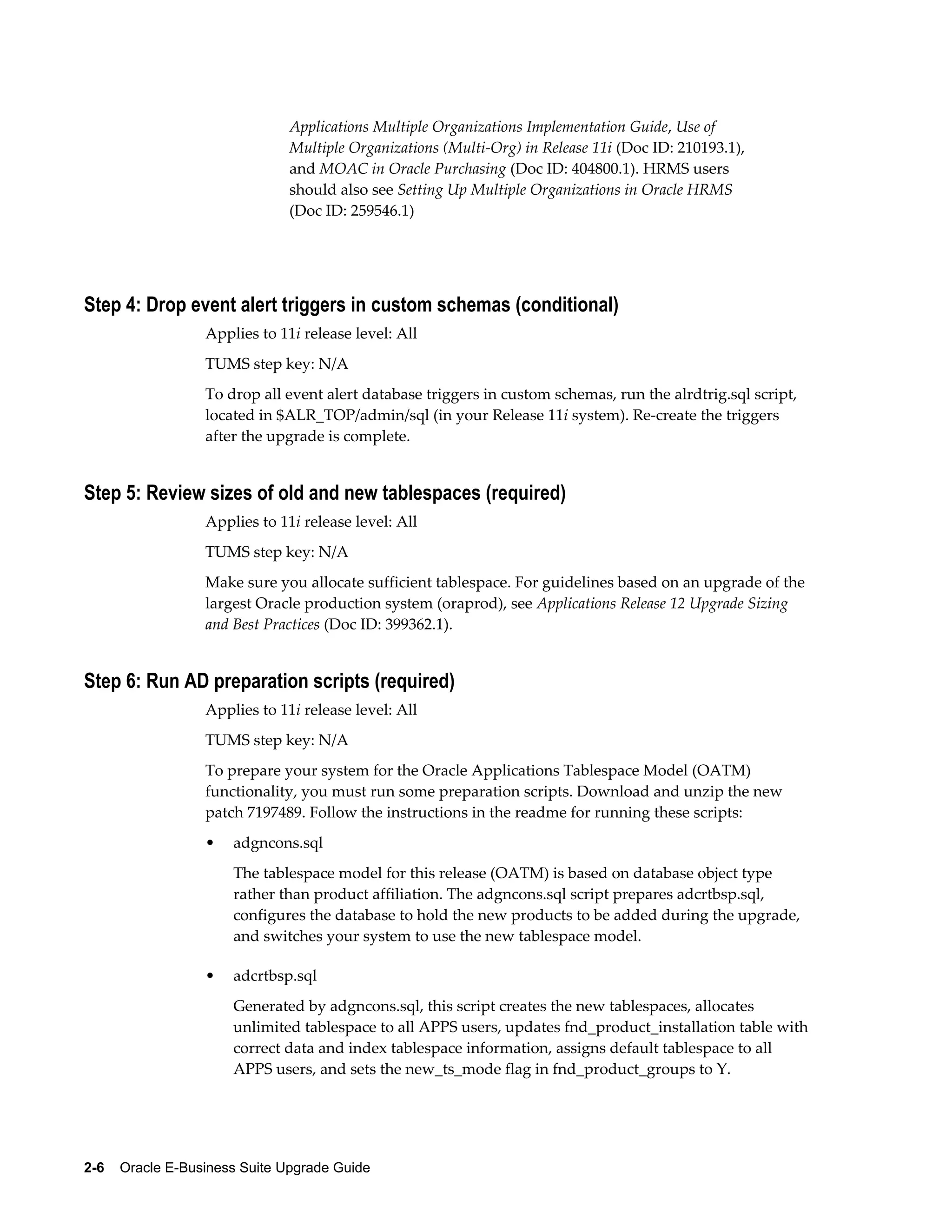 Applications Multiple Organizations Implementation Guide, Use of
                               Multiple Organizations (Multi-Org) in Release 11i (Doc ID: 210193.1),
                               and MOAC in Oracle Purchasing (Doc ID: 404800.1). HRMS users
                               should also see Setting Up Multiple Organizations in Oracle HRMS
                               (Doc ID: 259546.1)




Step 4: Drop event alert triggers in custom schemas (conditional)
                  Applies to 11i release level: All
                  TUMS step key: N/A
                  To drop all event alert database triggers in custom schemas, run the alrdtrig.sql script,
                  located in $ALR_TOP/admin/sql (in your Release 11i system). Re-create the triggers
                  after the upgrade is complete.


Step 5: Review sizes of old and new tablespaces (required)
                  Applies to 11i release level: All
                  TUMS step key: N/A
                  Make sure you allocate sufficient tablespace. For guidelines based on an upgrade of the
                  largest Oracle production system (oraprod), see Applications Release 12 Upgrade Sizing
                  and Best Practices (Doc ID: 399362.1).


Step 6: Run AD preparation scripts (required)
                  Applies to 11i release level: All
                  TUMS step key: N/A
                  To prepare your system for the Oracle Applications Tablespace Model (OATM)
                  functionality, you must run some preparation scripts. Download and unzip the new
                  patch 7197489. Follow the instructions in the readme for running these scripts:
                  •   adgncons.sql
                      The tablespace model for this release (OATM) is based on database object type
                      rather than product affiliation. The adgncons.sql script prepares adcrtbsp.sql,
                      configures the database to hold the new products to be added during the upgrade,
                      and switches your system to use the new tablespace model.

                  •   adcrtbsp.sql
                      Generated by adgncons.sql, this script creates the new tablespaces, allocates
                      unlimited tablespace to all APPS users, updates fnd_product_installation table with
                      correct data and index tablespace information, assigns default tablespace to all
                      APPS users, and sets the new_ts_mode flag in fnd_product_groups to Y.




2-6    Oracle E-Business Suite Upgrade Guide
 