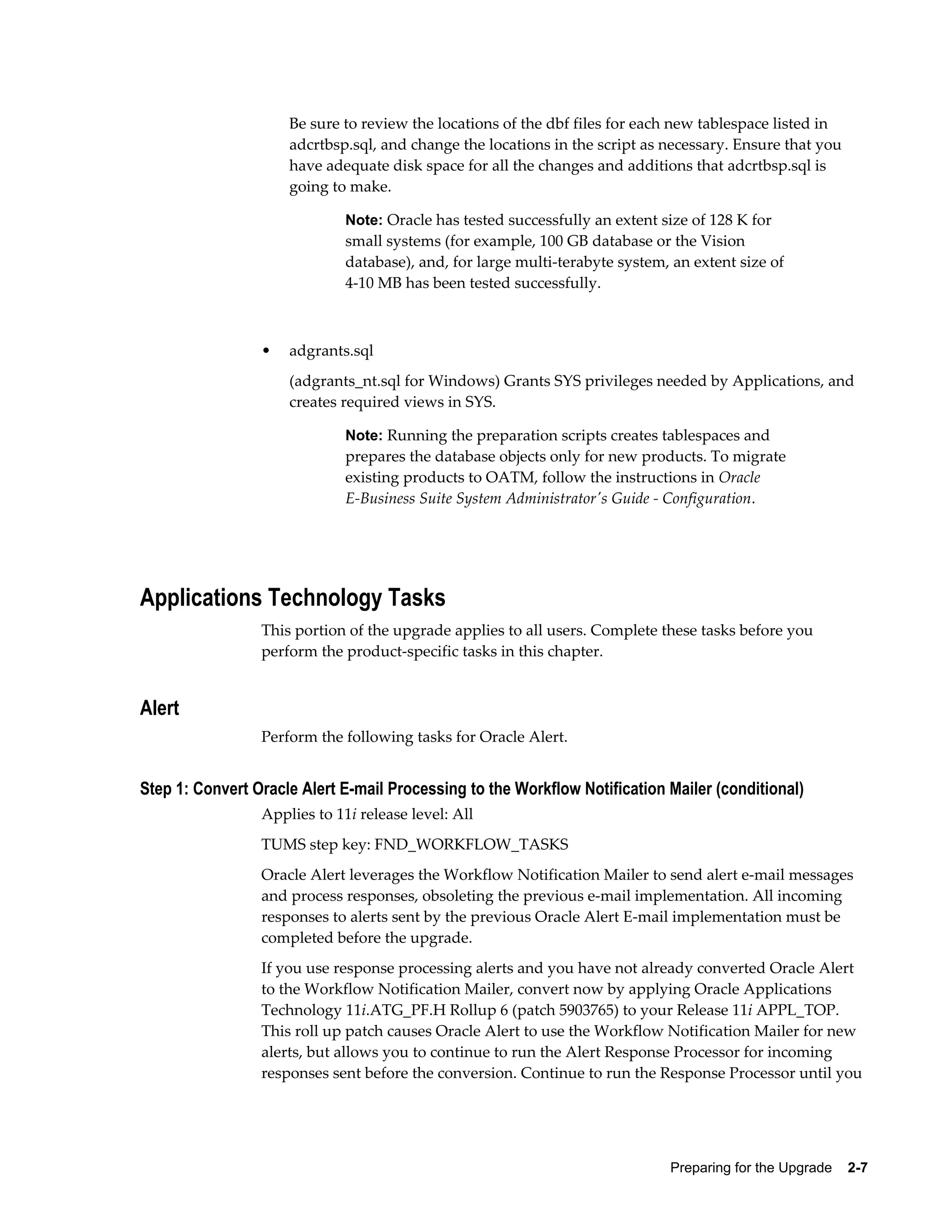 Be sure to review the locations of the dbf files for each new tablespace listed in
                     adcrtbsp.sql, and change the locations in the script as necessary. Ensure that you
                     have adequate disk space for all the changes and additions that adcrtbsp.sql is
                     going to make.

                              Note: Oracle has tested successfully an extent size of 128 K for
                              small systems (for example, 100 GB database or the Vision
                              database), and, for large multi-terabyte system, an extent size of
                              4-10 MB has been tested successfully.



                 •   adgrants.sql
                     (adgrants_nt.sql for Windows) Grants SYS privileges needed by Applications, and
                     creates required views in SYS.

                              Note: Running the preparation scripts creates tablespaces and
                              prepares the database objects only for new products. To migrate
                              existing products to OATM, follow the instructions in Oracle
                              E-Business Suite System Administrator's Guide - Configuration.




Applications Technology Tasks
                 This portion of the upgrade applies to all users. Complete these tasks before you
                 perform the product-specific tasks in this chapter.


Alert
                 Perform the following tasks for Oracle Alert.


Step 1: Convert Oracle Alert E-mail Processing to the Workflow Notification Mailer (conditional)
                 Applies to 11i release level: All
                 TUMS step key: FND_WORKFLOW_TASKS
                 Oracle Alert leverages the Workflow Notification Mailer to send alert e-mail messages
                 and process responses, obsoleting the previous e-mail implementation. All incoming
                 responses to alerts sent by the previous Oracle Alert E-mail implementation must be
                 completed before the upgrade.
                 If you use response processing alerts and you have not already converted Oracle Alert
                 to the Workflow Notification Mailer, convert now by applying Oracle Applications
                 Technology 11i.ATG_PF.H Rollup 6 (patch 5903765) to your Release 11i APPL_TOP.
                 This roll up patch causes Oracle Alert to use the Workflow Notification Mailer for new
                 alerts, but allows you to continue to run the Alert Response Processor for incoming
                 responses sent before the conversion. Continue to run the Response Processor until you




                                                                              Preparing for the Upgrade    2-7
 
