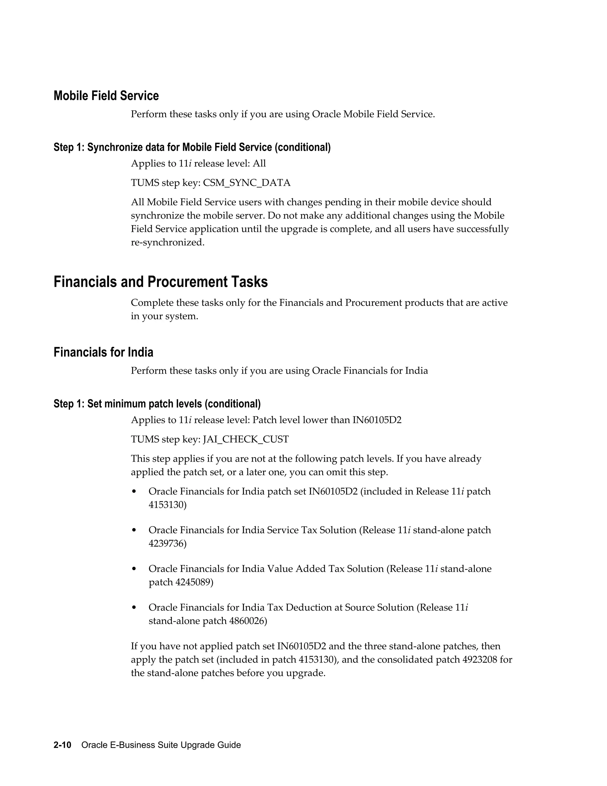 Mobile Field Service
                  Perform these tasks only if you are using Oracle Mobile Field Service.


Step 1: Synchronize data for Mobile Field Service (conditional)
                  Applies to 11i release level: All
                  TUMS step key: CSM_SYNC_DATA
                  All Mobile Field Service users with changes pending in their mobile device should
                  synchronize the mobile server. Do not make any additional changes using the Mobile
                  Field Service application until the upgrade is complete, and all users have successfully
                  re-synchronized.



Financials and Procurement Tasks
                  Complete these tasks only for the Financials and Procurement products that are active
                  in your system.


Financials for India
                  Perform these tasks only if you are using Oracle Financials for India


Step 1: Set minimum patch levels (conditional)
                  Applies to 11i release level: Patch level lower than IN60105D2
                  TUMS step key: JAI_CHECK_CUST
                  This step applies if you are not at the following patch levels. If you have already
                  applied the patch set, or a later one, you can omit this step.
                  •   Oracle Financials for India patch set IN60105D2 (included in Release 11i patch
                      4153130)

                  •   Oracle Financials for India Service Tax Solution (Release 11i stand-alone patch
                      4239736)

                  •   Oracle Financials for India Value Added Tax Solution (Release 11i stand-alone
                      patch 4245089)

                  •   Oracle Financials for India Tax Deduction at Source Solution (Release 11i
                      stand-alone patch 4860026)

                  If you have not applied patch set IN60105D2 and the three stand-alone patches, then
                  apply the patch set (included in patch 4153130), and the consolidated patch 4923208 for
                  the stand-alone patches before you upgrade.




2-10    Oracle E-Business Suite Upgrade Guide
 