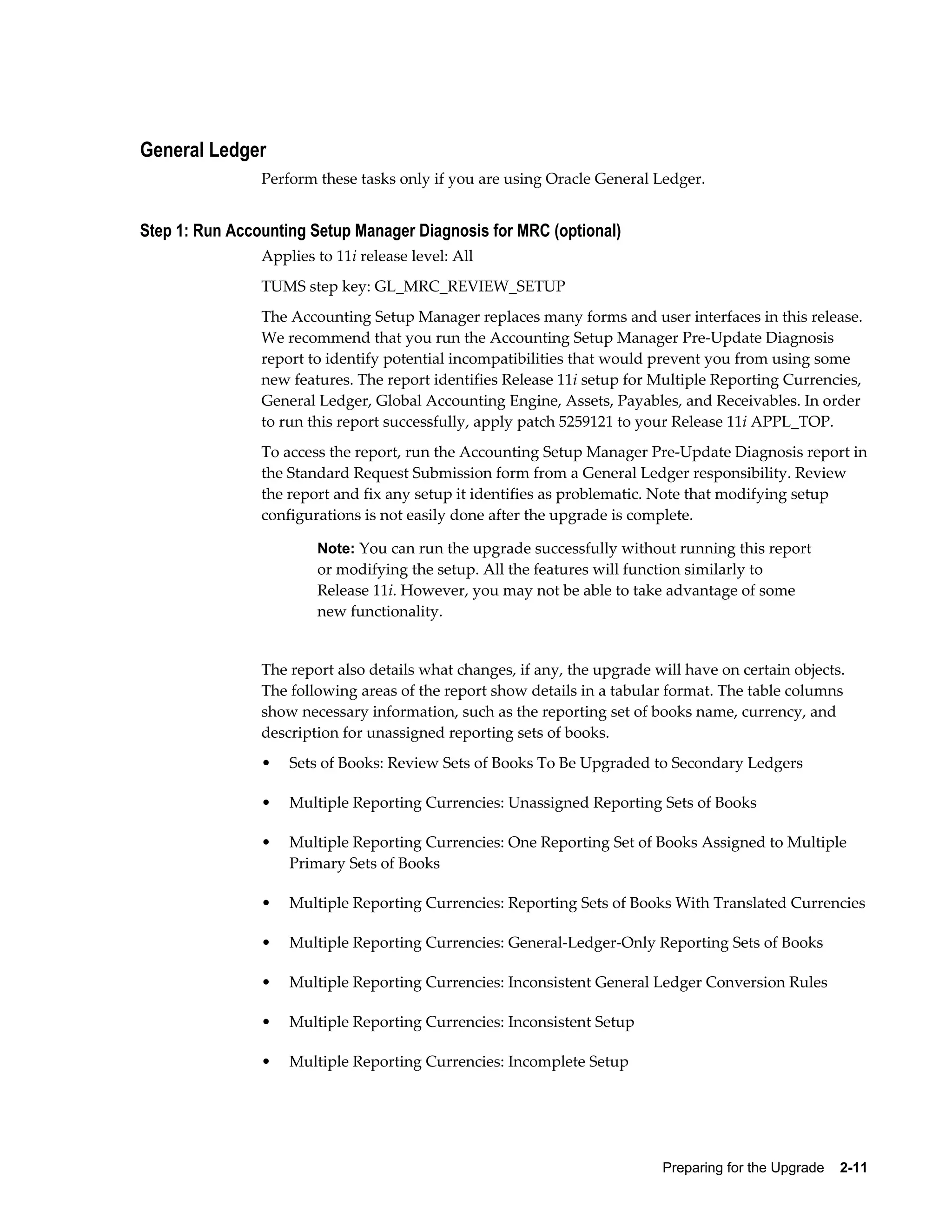 General Ledger
                Perform these tasks only if you are using Oracle General Ledger.


Step 1: Run Accounting Setup Manager Diagnosis for MRC (optional)
                Applies to 11i release level: All
                TUMS step key: GL_MRC_REVIEW_SETUP
                The Accounting Setup Manager replaces many forms and user interfaces in this release.
                We recommend that you run the Accounting Setup Manager Pre-Update Diagnosis
                report to identify potential incompatibilities that would prevent you from using some
                new features. The report identifies Release 11i setup for Multiple Reporting Currencies,
                General Ledger, Global Accounting Engine, Assets, Payables, and Receivables. In order
                to run this report successfully, apply patch 5259121 to your Release 11i APPL_TOP.
                To access the report, run the Accounting Setup Manager Pre-Update Diagnosis report in
                the Standard Request Submission form from a General Ledger responsibility. Review
                the report and fix any setup it identifies as problematic. Note that modifying setup
                configurations is not easily done after the upgrade is complete.

                        Note: You can run the upgrade successfully without running this report
                        or modifying the setup. All the features will function similarly to
                        Release 11i. However, you may not be able to take advantage of some
                        new functionality.


                The report also details what changes, if any, the upgrade will have on certain objects.
                The following areas of the report show details in a tabular format. The table columns
                show necessary information, such as the reporting set of books name, currency, and
                description for unassigned reporting sets of books.
                •   Sets of Books: Review Sets of Books To Be Upgraded to Secondary Ledgers

                •   Multiple Reporting Currencies: Unassigned Reporting Sets of Books

                •   Multiple Reporting Currencies: One Reporting Set of Books Assigned to Multiple
                    Primary Sets of Books

                •   Multiple Reporting Currencies: Reporting Sets of Books With Translated Currencies

                •   Multiple Reporting Currencies: General-Ledger-Only Reporting Sets of Books

                •   Multiple Reporting Currencies: Inconsistent General Ledger Conversion Rules

                •   Multiple Reporting Currencies: Inconsistent Setup

                •   Multiple Reporting Currencies: Incomplete Setup




                                                                           Preparing for the Upgrade    2-11
 
