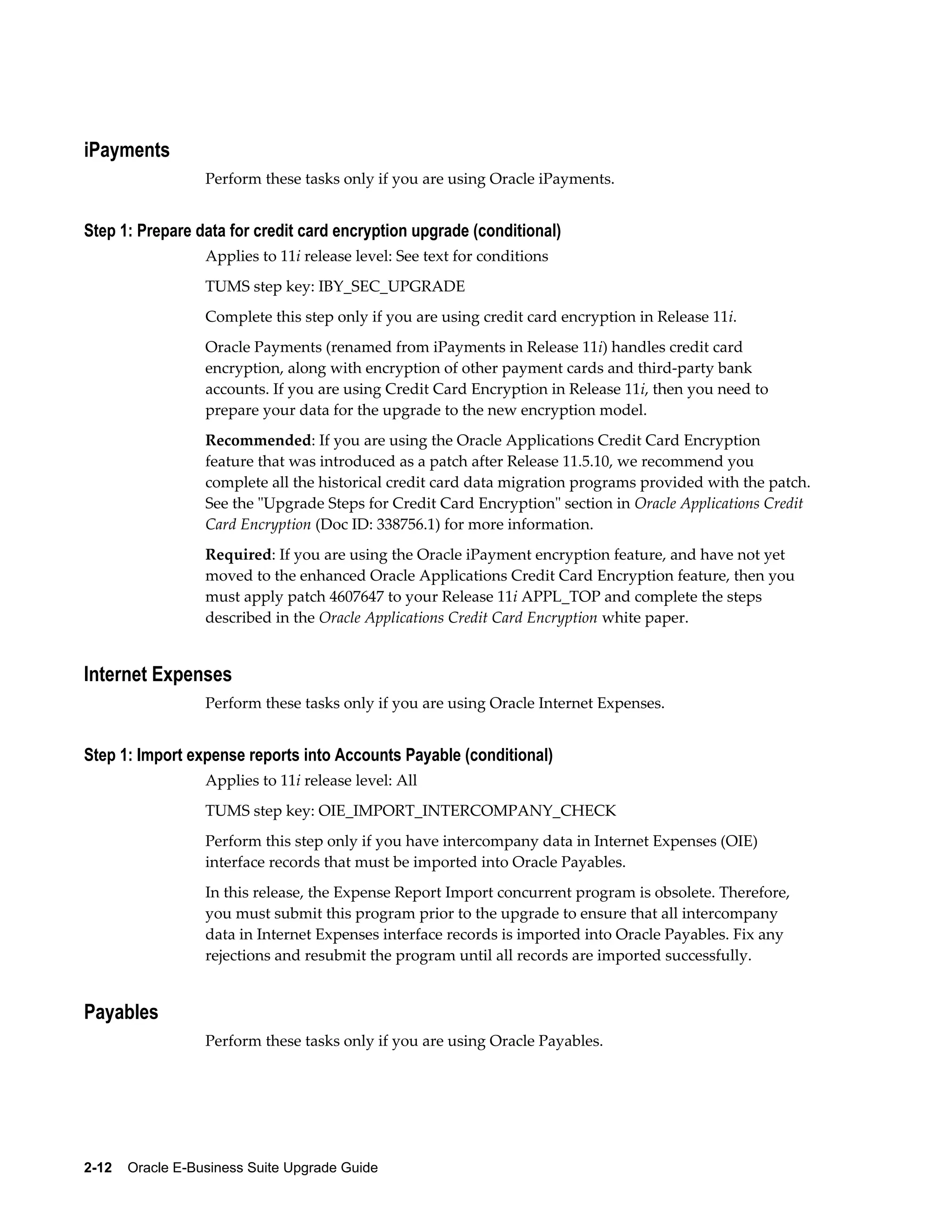 iPayments
                  Perform these tasks only if you are using Oracle iPayments.


Step 1: Prepare data for credit card encryption upgrade (conditional)
                  Applies to 11i release level: See text for conditions
                  TUMS step key: IBY_SEC_UPGRADE
                  Complete this step only if you are using credit card encryption in Release 11i.
                  Oracle Payments (renamed from iPayments in Release 11i) handles credit card
                  encryption, along with encryption of other payment cards and third-party bank
                  accounts. If you are using Credit Card Encryption in Release 11i, then you need to
                  prepare your data for the upgrade to the new encryption model.
                  Recommended: If you are using the Oracle Applications Credit Card Encryption
                  feature that was introduced as a patch after Release 11.5.10, we recommend you
                  complete all the historical credit card data migration programs provided with the patch.
                  See the "Upgrade Steps for Credit Card Encryption" section in Oracle Applications Credit
                  Card Encryption (Doc ID: 338756.1) for more information.
                  Required: If you are using the Oracle iPayment encryption feature, and have not yet
                  moved to the enhanced Oracle Applications Credit Card Encryption feature, then you
                  must apply patch 4607647 to your Release 11i APPL_TOP and complete the steps
                  described in the Oracle Applications Credit Card Encryption white paper.


Internet Expenses
                  Perform these tasks only if you are using Oracle Internet Expenses.


Step 1: Import expense reports into Accounts Payable (conditional)
                  Applies to 11i release level: All
                  TUMS step key: OIE_IMPORT_INTERCOMPANY_CHECK
                  Perform this step only if you have intercompany data in Internet Expenses (OIE)
                  interface records that must be imported into Oracle Payables.
                  In this release, the Expense Report Import concurrent program is obsolete. Therefore,
                  you must submit this program prior to the upgrade to ensure that all intercompany
                  data in Internet Expenses interface records is imported into Oracle Payables. Fix any
                  rejections and resubmit the program until all records are imported successfully.


Payables
                  Perform these tasks only if you are using Oracle Payables.




2-12    Oracle E-Business Suite Upgrade Guide
 