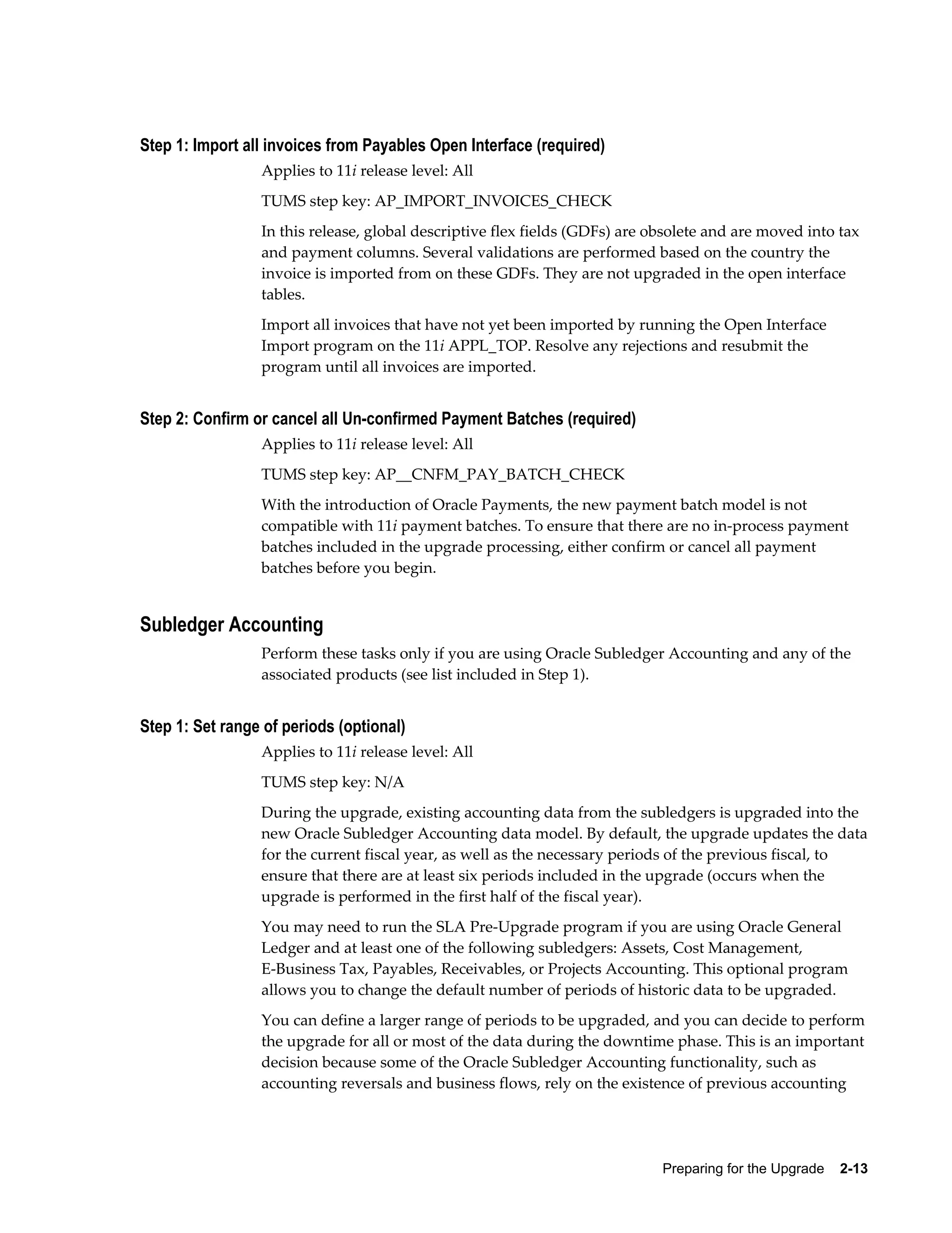 Step 1: Import all invoices from Payables Open Interface (required)
                 Applies to 11i release level: All
                 TUMS step key: AP_IMPORT_INVOICES_CHECK
                 In this release, global descriptive flex fields (GDFs) are obsolete and are moved into tax
                 and payment columns. Several validations are performed based on the country the
                 invoice is imported from on these GDFs. They are not upgraded in the open interface
                 tables.
                 Import all invoices that have not yet been imported by running the Open Interface
                 Import program on the 11i APPL_TOP. Resolve any rejections and resubmit the
                 program until all invoices are imported.


Step 2: Confirm or cancel all Un-confirmed Payment Batches (required)
                 Applies to 11i release level: All
                 TUMS step key: AP__CNFM_PAY_BATCH_CHECK
                 With the introduction of Oracle Payments, the new payment batch model is not
                 compatible with 11i payment batches. To ensure that there are no in-process payment
                 batches included in the upgrade processing, either confirm or cancel all payment
                 batches before you begin.


Subledger Accounting
                 Perform these tasks only if you are using Oracle Subledger Accounting and any of the
                 associated products (see list included in Step 1).


Step 1: Set range of periods (optional)
                 Applies to 11i release level: All
                 TUMS step key: N/A
                 During the upgrade, existing accounting data from the subledgers is upgraded into the
                 new Oracle Subledger Accounting data model. By default, the upgrade updates the data
                 for the current fiscal year, as well as the necessary periods of the previous fiscal, to
                 ensure that there are at least six periods included in the upgrade (occurs when the
                 upgrade is performed in the first half of the fiscal year).
                 You may need to run the SLA Pre-Upgrade program if you are using Oracle General
                 Ledger and at least one of the following subledgers: Assets, Cost Management,
                 E-Business Tax, Payables, Receivables, or Projects Accounting. This optional program
                 allows you to change the default number of periods of historic data to be upgraded.
                 You can define a larger range of periods to be upgraded, and you can decide to perform
                 the upgrade for all or most of the data during the downtime phase. This is an important
                 decision because some of the Oracle Subledger Accounting functionality, such as
                 accounting reversals and business flows, rely on the existence of previous accounting




                                                                             Preparing for the Upgrade    2-13
 
