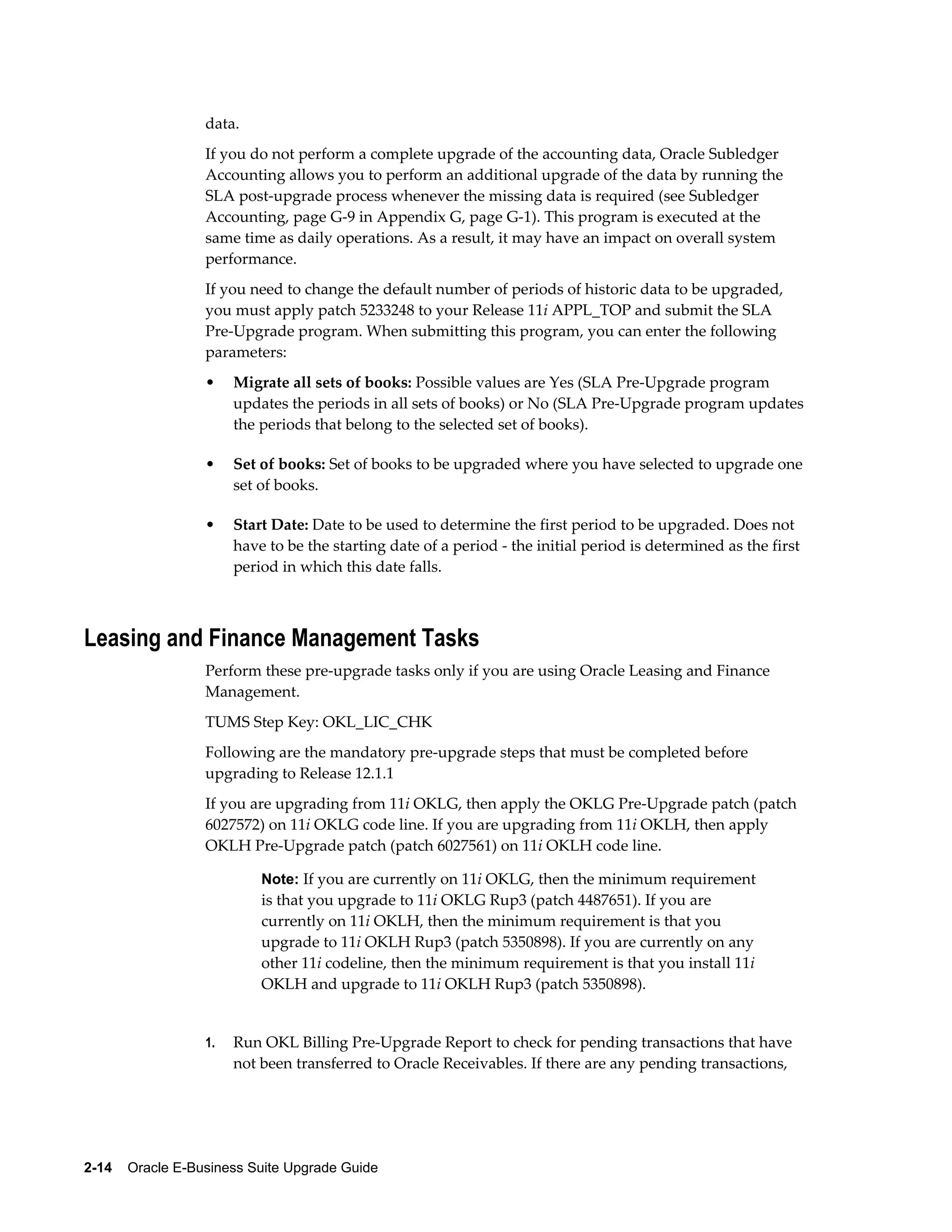 data.
                  If you do not perform a complete upgrade of the accounting data, Oracle Subledger
                  Accounting allows you to perform an additional upgrade of the data by running the
                  SLA post-upgrade process whenever the missing data is required (see Subledger
                  Accounting, page G-9 in Appendix G, page G-1). This program is executed at the
                  same time as daily operations. As a result, it may have an impact on overall system
                  performance.
                  If you need to change the default number of periods of historic data to be upgraded,
                  you must apply patch 5233248 to your Release 11i APPL_TOP and submit the SLA
                  Pre-Upgrade program. When submitting this program, you can enter the following
                  parameters:
                  •    Migrate all sets of books: Possible values are Yes (SLA Pre-Upgrade program
                       updates the periods in all sets of books) or No (SLA Pre-Upgrade program updates
                       the periods that belong to the selected set of books).

                  •    Set of books: Set of books to be upgraded where you have selected to upgrade one
                       set of books.

                  •    Start Date: Date to be used to determine the first period to be upgraded. Does not
                       have to be the starting date of a period - the initial period is determined as the first
                       period in which this date falls.



Leasing and Finance Management Tasks
                  Perform these pre-upgrade tasks only if you are using Oracle Leasing and Finance
                  Management.
                  TUMS Step Key: OKL_LIC_CHK
                  Following are the mandatory pre-upgrade steps that must be completed before
                  upgrading to Release 12.1.1
                  If you are upgrading from 11i OKLG, then apply the OKLG Pre-Upgrade patch (patch
                  6027572) on 11i OKLG code line. If you are upgrading from 11i OKLH, then apply
                  OKLH Pre-Upgrade patch (patch 6027561) on 11i OKLH code line.

                           Note: If you are currently on 11i OKLG, then the minimum requirement
                           is that you upgrade to 11i OKLG Rup3 (patch 4487651). If you are
                           currently on 11i OKLH, then the minimum requirement is that you
                           upgrade to 11i OKLH Rup3 (patch 5350898). If you are currently on any
                           other 11i codeline, then the minimum requirement is that you install 11i
                           OKLH and upgrade to 11i OKLH Rup3 (patch 5350898).


                  1.   Run OKL Billing Pre-Upgrade Report to check for pending transactions that have
                       not been transferred to Oracle Receivables. If there are any pending transactions,




2-14    Oracle E-Business Suite Upgrade Guide
 