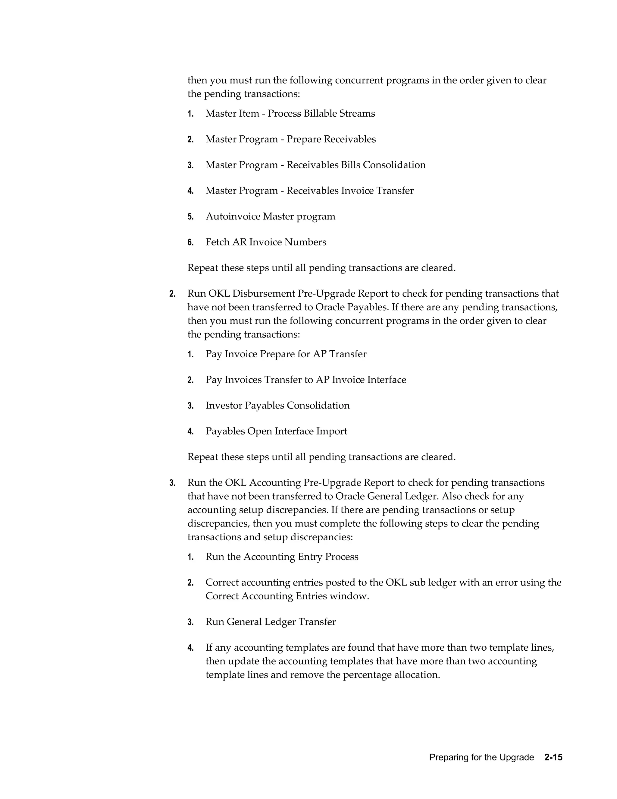 then you must run the following concurrent programs in the order given to clear
     the pending transactions:
     1.   Master Item - Process Billable Streams

     2.   Master Program - Prepare Receivables

     3.   Master Program - Receivables Bills Consolidation

     4.   Master Program - Receivables Invoice Transfer

     5.   Autoinvoice Master program

     6.   Fetch AR Invoice Numbers

     Repeat these steps until all pending transactions are cleared.

2.   Run OKL Disbursement Pre-Upgrade Report to check for pending transactions that
     have not been transferred to Oracle Payables. If there are any pending transactions,
     then you must run the following concurrent programs in the order given to clear
     the pending transactions:
     1.   Pay Invoice Prepare for AP Transfer

     2.   Pay Invoices Transfer to AP Invoice Interface

     3.   Investor Payables Consolidation

     4.   Payables Open Interface Import

     Repeat these steps until all pending transactions are cleared.

3.   Run the OKL Accounting Pre-Upgrade Report to check for pending transactions
     that have not been transferred to Oracle General Ledger. Also check for any
     accounting setup discrepancies. If there are pending transactions or setup
     discrepancies, then you must complete the following steps to clear the pending
     transactions and setup discrepancies:
     1.   Run the Accounting Entry Process

     2.   Correct accounting entries posted to the OKL sub ledger with an error using the
          Correct Accounting Entries window.

     3.   Run General Ledger Transfer

     4.   If any accounting templates are found that have more than two template lines,
          then update the accounting templates that have more than two accounting
          template lines and remove the percentage allocation.




                                                             Preparing for the Upgrade    2-15
 
