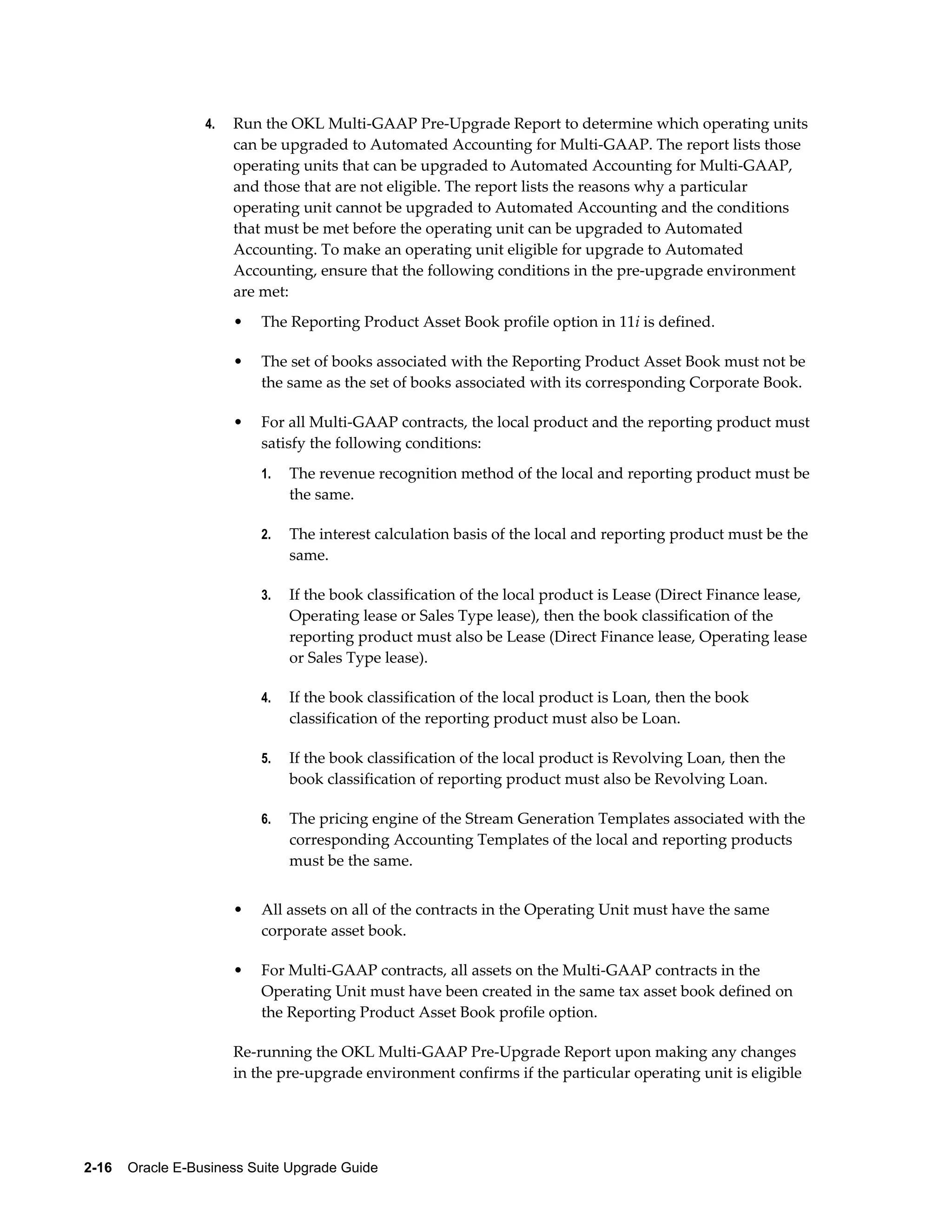4.   Run the OKL Multi-GAAP Pre-Upgrade Report to determine which operating units
                       can be upgraded to Automated Accounting for Multi-GAAP. The report lists those
                       operating units that can be upgraded to Automated Accounting for Multi-GAAP,
                       and those that are not eligible. The report lists the reasons why a particular
                       operating unit cannot be upgraded to Automated Accounting and the conditions
                       that must be met before the operating unit can be upgraded to Automated
                       Accounting. To make an operating unit eligible for upgrade to Automated
                       Accounting, ensure that the following conditions in the pre-upgrade environment
                       are met:
                       •   The Reporting Product Asset Book profile option in 11i is defined.

                       •   The set of books associated with the Reporting Product Asset Book must not be
                           the same as the set of books associated with its corresponding Corporate Book.

                       •   For all Multi-GAAP contracts, the local product and the reporting product must
                           satisfy the following conditions:
                           1.   The revenue recognition method of the local and reporting product must be
                                the same.

                           2.   The interest calculation basis of the local and reporting product must be the
                                same.

                           3.   If the book classification of the local product is Lease (Direct Finance lease,
                                Operating lease or Sales Type lease), then the book classification of the
                                reporting product must also be Lease (Direct Finance lease, Operating lease
                                or Sales Type lease).

                           4.   If the book classification of the local product is Loan, then the book
                                classification of the reporting product must also be Loan.

                           5.   If the book classification of the local product is Revolving Loan, then the
                                book classification of reporting product must also be Revolving Loan.

                           6.   The pricing engine of the Stream Generation Templates associated with the
                                corresponding Accounting Templates of the local and reporting products
                                must be the same.


                       •   All assets on all of the contracts in the Operating Unit must have the same
                           corporate asset book.

                       •   For Multi-GAAP contracts, all assets on the Multi-GAAP contracts in the
                           Operating Unit must have been created in the same tax asset book defined on
                           the Reporting Product Asset Book profile option.

                       Re-running the OKL Multi-GAAP Pre-Upgrade Report upon making any changes
                       in the pre-upgrade environment confirms if the particular operating unit is eligible




2-16    Oracle E-Business Suite Upgrade Guide
 