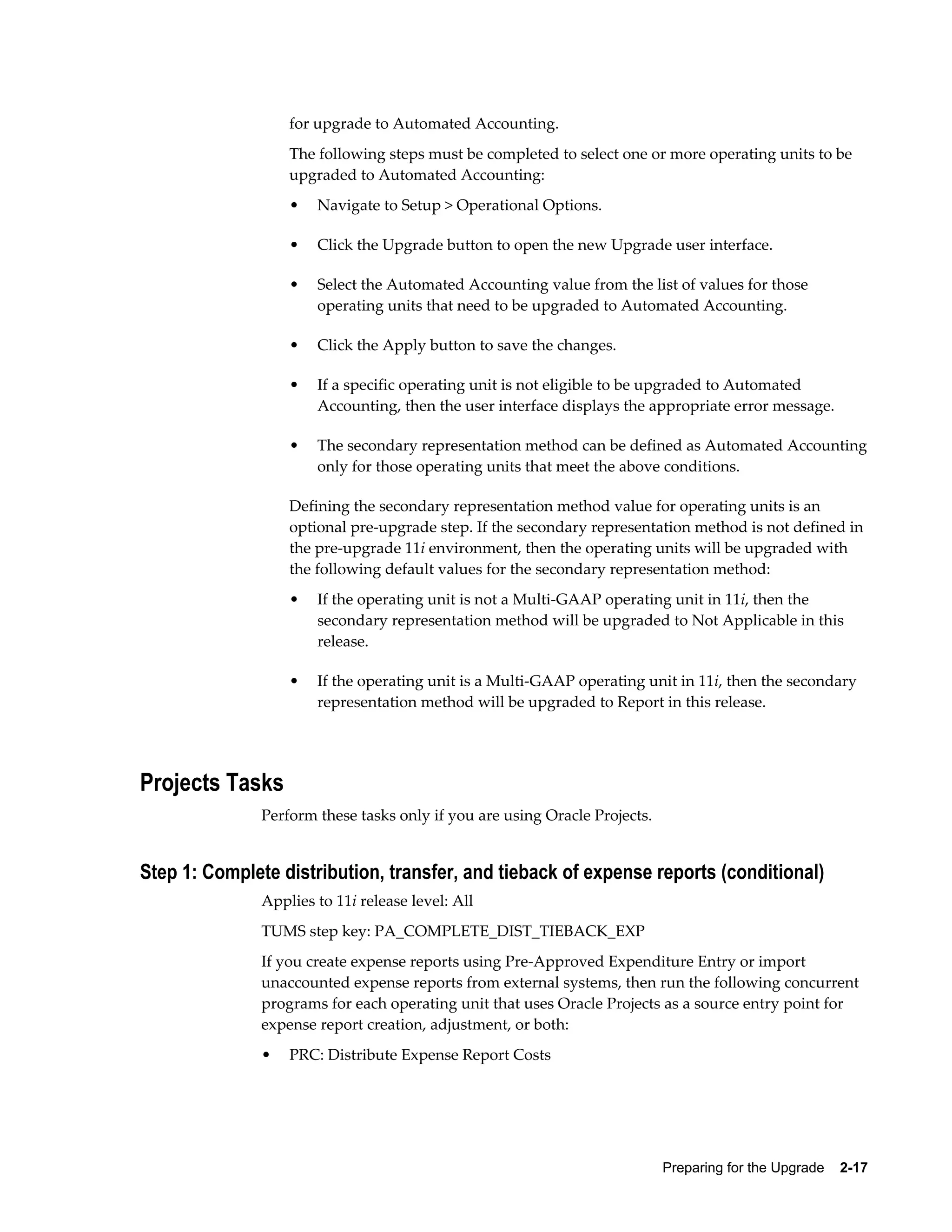for upgrade to Automated Accounting.
                   The following steps must be completed to select one or more operating units to be
                   upgraded to Automated Accounting:
                   •   Navigate to Setup > Operational Options.

                   •   Click the Upgrade button to open the new Upgrade user interface.

                   •   Select the Automated Accounting value from the list of values for those
                       operating units that need to be upgraded to Automated Accounting.

                   •   Click the Apply button to save the changes.

                   •   If a specific operating unit is not eligible to be upgraded to Automated
                       Accounting, then the user interface displays the appropriate error message.

                   •   The secondary representation method can be defined as Automated Accounting
                       only for those operating units that meet the above conditions.

                   Defining the secondary representation method value for operating units is an
                   optional pre-upgrade step. If the secondary representation method is not defined in
                   the pre-upgrade 11i environment, then the operating units will be upgraded with
                   the following default values for the secondary representation method:
                   •   If the operating unit is not a Multi-GAAP operating unit in 11i, then the
                       secondary representation method will be upgraded to Not Applicable in this
                       release.

                   •   If the operating unit is a Multi-GAAP operating unit in 11i, then the secondary
                       representation method will be upgraded to Report in this release.




Projects Tasks
               Perform these tasks only if you are using Oracle Projects.


Step 1: Complete distribution, transfer, and tieback of expense reports (conditional)
               Applies to 11i release level: All
               TUMS step key: PA_COMPLETE_DIST_TIEBACK_EXP
               If you create expense reports using Pre-Approved Expenditure Entry or import
               unaccounted expense reports from external systems, then run the following concurrent
               programs for each operating unit that uses Oracle Projects as a source entry point for
               expense report creation, adjustment, or both:
               •   PRC: Distribute Expense Report Costs




                                                                            Preparing for the Upgrade    2-17
 