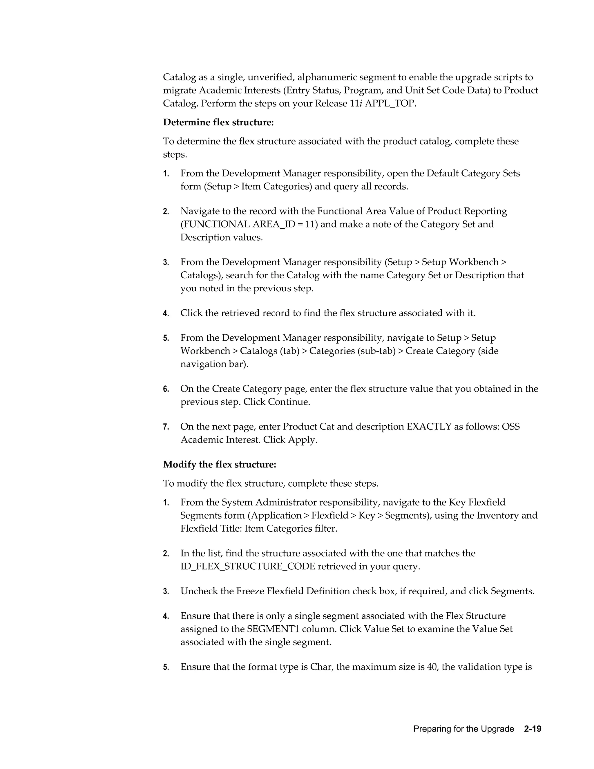 Catalog as a single, unverified, alphanumeric segment to enable the upgrade scripts to
migrate Academic Interests (Entry Status, Program, and Unit Set Code Data) to Product
Catalog. Perform the steps on your Release 11i APPL_TOP.
Determine flex structure:
To determine the flex structure associated with the product catalog, complete these
steps.
1.   From the Development Manager responsibility, open the Default Category Sets
     form (Setup > Item Categories) and query all records.

2.   Navigate to the record with the Functional Area Value of Product Reporting
     (FUNCTIONAL AREA_ID = 11) and make a note of the Category Set and
     Description values.

3.   From the Development Manager responsibility (Setup > Setup Workbench >
     Catalogs), search for the Catalog with the name Category Set or Description that
     you noted in the previous step.

4.   Click the retrieved record to find the flex structure associated with it.

5.   From the Development Manager responsibility, navigate to Setup > Setup
     Workbench > Catalogs (tab) > Categories (sub-tab) > Create Category (side
     navigation bar).

6.   On the Create Category page, enter the flex structure value that you obtained in the
     previous step. Click Continue.

7.   On the next page, enter Product Cat and description EXACTLY as follows: OSS
     Academic Interest. Click Apply.

Modify the flex structure:
To modify the flex structure, complete these steps.
1.   From the System Administrator responsibility, navigate to the Key Flexfield
     Segments form (Application > Flexfield > Key > Segments), using the Inventory and
     Flexfield Title: Item Categories filter.

2.   In the list, find the structure associated with the one that matches the
     ID_FLEX_STRUCTURE_CODE retrieved in your query.

3.   Uncheck the Freeze Flexfield Definition check box, if required, and click Segments.

4.   Ensure that there is only a single segment associated with the Flex Structure
     assigned to the SEGMENT1 column. Click Value Set to examine the Value Set
     associated with the single segment.

5.   Ensure that the format type is Char, the maximum size is 40, the validation type is




                                                              Preparing for the Upgrade    2-19
 
