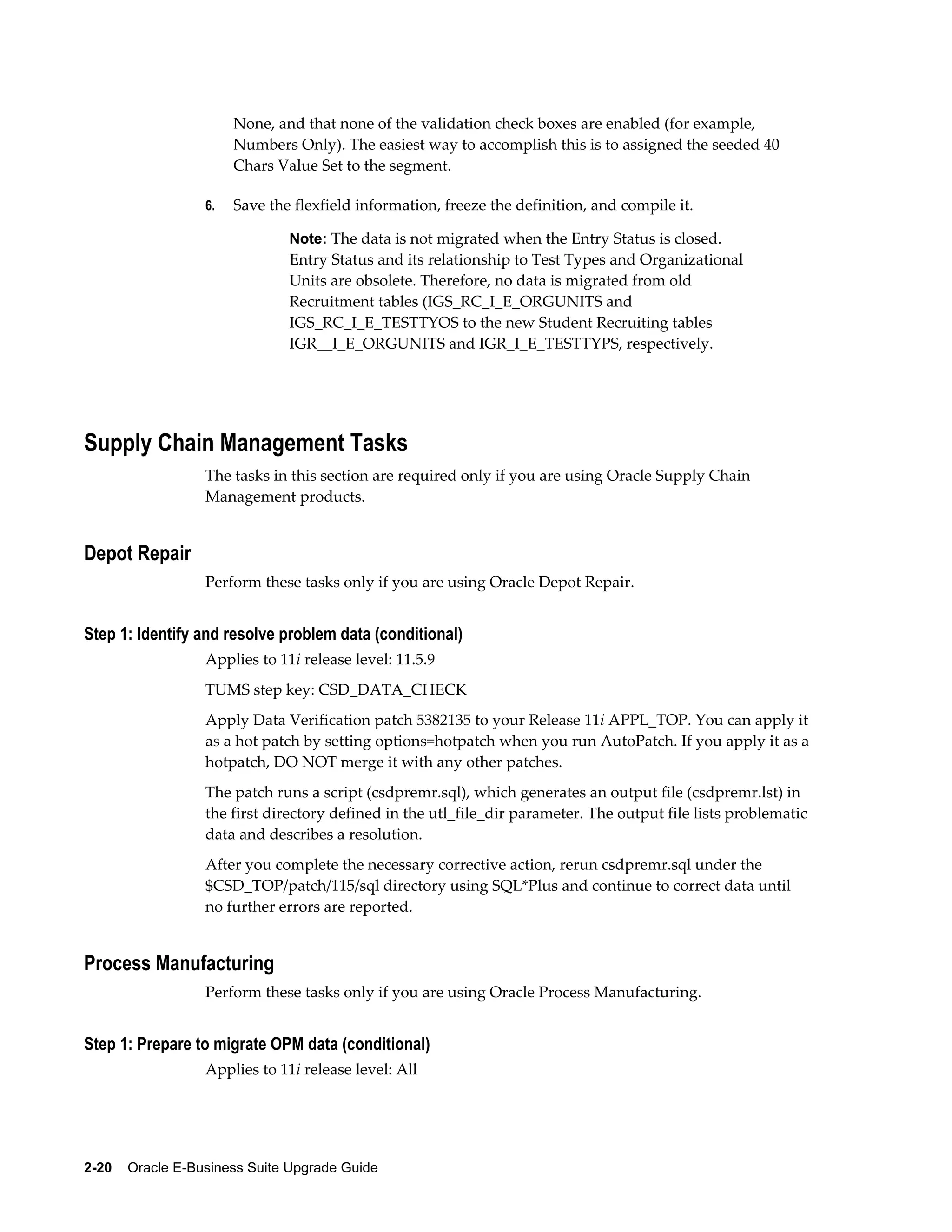 None, and that none of the validation check boxes are enabled (for example,
                       Numbers Only). The easiest way to accomplish this is to assigned the seeded 40
                       Chars Value Set to the segment.

                  6.   Save the flexfield information, freeze the definition, and compile it.

                               Note: The data is not migrated when the Entry Status is closed.
                               Entry Status and its relationship to Test Types and Organizational
                               Units are obsolete. Therefore, no data is migrated from old
                               Recruitment tables (IGS_RC_I_E_ORGUNITS and
                               IGS_RC_I_E_TESTTYOS to the new Student Recruiting tables
                               IGR__I_E_ORGUNITS and IGR_I_E_TESTTYPS, respectively.




Supply Chain Management Tasks
                  The tasks in this section are required only if you are using Oracle Supply Chain
                  Management products.


Depot Repair
                  Perform these tasks only if you are using Oracle Depot Repair.


Step 1: Identify and resolve problem data (conditional)
                  Applies to 11i release level: 11.5.9
                  TUMS step key: CSD_DATA_CHECK
                  Apply Data Verification patch 5382135 to your Release 11i APPL_TOP. You can apply it
                  as a hot patch by setting options=hotpatch when you run AutoPatch. If you apply it as a
                  hotpatch, DO NOT merge it with any other patches.
                  The patch runs a script (csdpremr.sql), which generates an output file (csdpremr.lst) in
                  the first directory defined in the utl_file_dir parameter. The output file lists problematic
                  data and describes a resolution.
                  After you complete the necessary corrective action, rerun csdpremr.sql under the
                  $CSD_TOP/patch/115/sql directory using SQL*Plus and continue to correct data until
                  no further errors are reported.


Process Manufacturing
                  Perform these tasks only if you are using Oracle Process Manufacturing.


Step 1: Prepare to migrate OPM data (conditional)
                  Applies to 11i release level: All




2-20    Oracle E-Business Suite Upgrade Guide
 