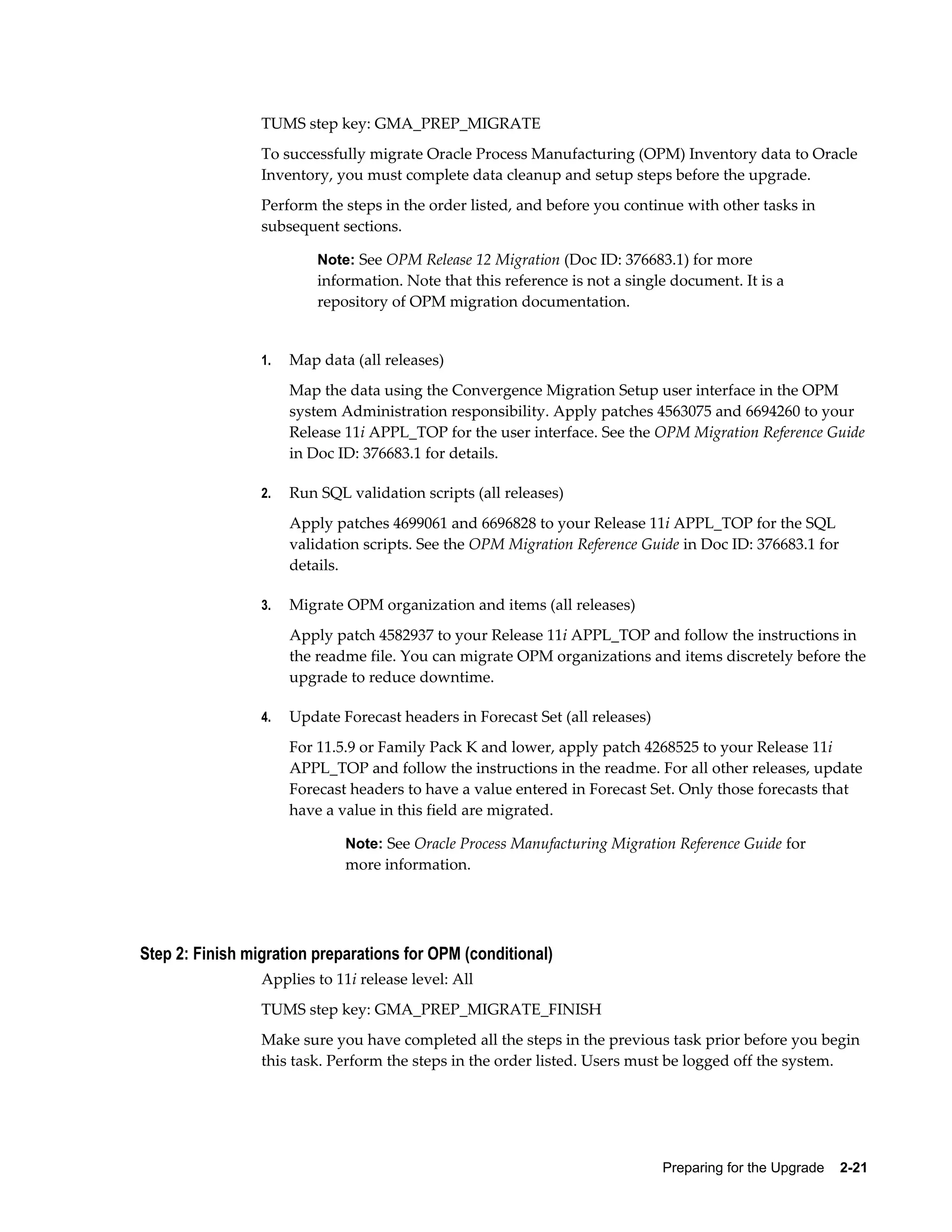 TUMS step key: GMA_PREP_MIGRATE
                 To successfully migrate Oracle Process Manufacturing (OPM) Inventory data to Oracle
                 Inventory, you must complete data cleanup and setup steps before the upgrade.
                 Perform the steps in the order listed, and before you continue with other tasks in
                 subsequent sections.

                          Note: See OPM Release 12 Migration (Doc ID: 376683.1) for more
                          information. Note that this reference is not a single document. It is a
                          repository of OPM migration documentation.


                 1.   Map data (all releases)
                      Map the data using the Convergence Migration Setup user interface in the OPM
                      system Administration responsibility. Apply patches 4563075 and 6694260 to your
                      Release 11i APPL_TOP for the user interface. See the OPM Migration Reference Guide
                      in Doc ID: 376683.1 for details.

                 2.   Run SQL validation scripts (all releases)
                      Apply patches 4699061 and 6696828 to your Release 11i APPL_TOP for the SQL
                      validation scripts. See the OPM Migration Reference Guide in Doc ID: 376683.1 for
                      details.

                 3.   Migrate OPM organization and items (all releases)
                      Apply patch 4582937 to your Release 11i APPL_TOP and follow the instructions in
                      the readme file. You can migrate OPM organizations and items discretely before the
                      upgrade to reduce downtime.

                 4.   Update Forecast headers in Forecast Set (all releases)
                      For 11.5.9 or Family Pack K and lower, apply patch 4268525 to your Release 11i
                      APPL_TOP and follow the instructions in the readme. For all other releases, update
                      Forecast headers to have a value entered in Forecast Set. Only those forecasts that
                      have a value in this field are migrated.

                              Note: See Oracle Process Manufacturing Migration Reference Guide for
                              more information.




Step 2: Finish migration preparations for OPM (conditional)
                 Applies to 11i release level: All
                 TUMS step key: GMA_PREP_MIGRATE_FINISH
                 Make sure you have completed all the steps in the previous task prior before you begin
                 this task. Perform the steps in the order listed. Users must be logged off the system.




                                                                               Preparing for the Upgrade    2-21
 