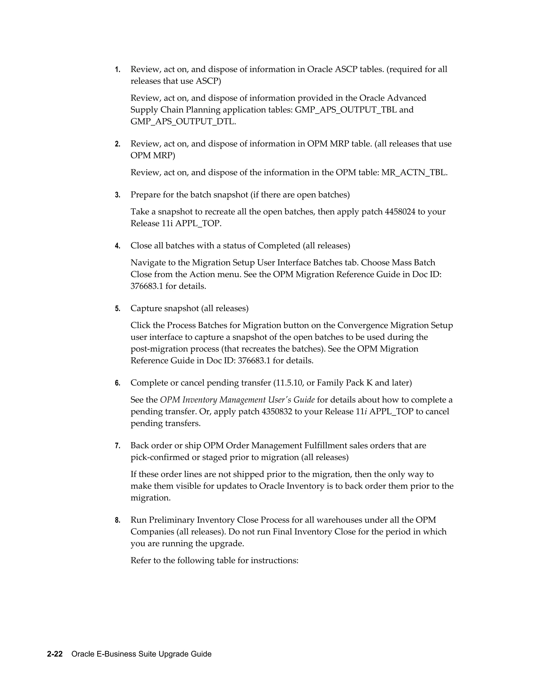 1.   Review, act on, and dispose of information in Oracle ASCP tables. (required for all
                       releases that use ASCP)
                       Review, act on, and dispose of information provided in the Oracle Advanced
                       Supply Chain Planning application tables: GMP_APS_OUTPUT_TBL and
                       GMP_APS_OUTPUT_DTL.

                  2.   Review, act on, and dispose of information in OPM MRP table. (all releases that use
                       OPM MRP)
                       Review, act on, and dispose of the information in the OPM table: MR_ACTN_TBL.

                  3.   Prepare for the batch snapshot (if there are open batches)
                       Take a snapshot to recreate all the open batches, then apply patch 4458024 to your
                       Release 11i APPL_TOP.

                  4.   Close all batches with a status of Completed (all releases)
                       Navigate to the Migration Setup User Interface Batches tab. Choose Mass Batch
                       Close from the Action menu. See the OPM Migration Reference Guide in Doc ID:
                       376683.1 for details.

                  5.   Capture snapshot (all releases)
                       Click the Process Batches for Migration button on the Convergence Migration Setup
                       user interface to capture a snapshot of the open batches to be used during the
                       post-migration process (that recreates the batches). See the OPM Migration
                       Reference Guide in Doc ID: 376683.1 for details.

                  6.   Complete or cancel pending transfer (11.5.10, or Family Pack K and later)
                       See the OPM Inventory Management User's Guide for details about how to complete a
                       pending transfer. Or, apply patch 4350832 to your Release 11i APPL_TOP to cancel
                       pending transfers.

                  7.   Back order or ship OPM Order Management Fulfillment sales orders that are
                       pick-confirmed or staged prior to migration (all releases)
                       If these order lines are not shipped prior to the migration, then the only way to
                       make them visible for updates to Oracle Inventory is to back order them prior to the
                       migration.

                  8.   Run Preliminary Inventory Close Process for all warehouses under all the OPM
                       Companies (all releases). Do not run Final Inventory Close for the period in which
                       you are running the upgrade.
                       Refer to the following table for instructions:




2-22    Oracle E-Business Suite Upgrade Guide
 