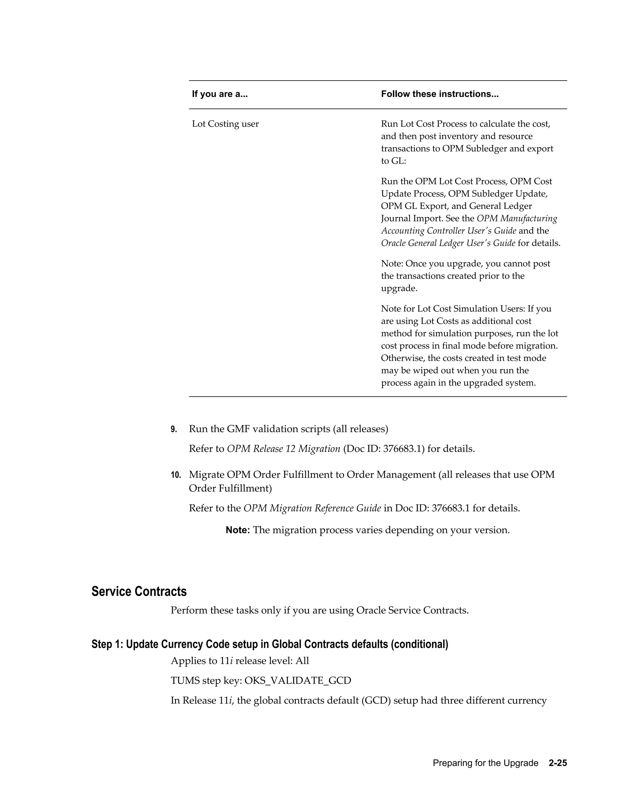 If you are a...                            Follow these instructions...


                      Lot Costing user                           Run Lot Cost Process to calculate the cost,
                                                                 and then post inventory and resource
                                                                 transactions to OPM Subledger and export
                                                                 to GL:

                                                                 Run the OPM Lot Cost Process, OPM Cost
                                                                 Update Process, OPM Subledger Update,
                                                                 OPM GL Export, and General Ledger
                                                                 Journal Import. See the OPM Manufacturing
                                                                 Accounting Controller User's Guide and the
                                                                 Oracle General Ledger User's Guide for details.

                                                                 Note: Once you upgrade, you cannot post
                                                                 the transactions created prior to the
                                                                 upgrade.

                                                                 Note for Lot Cost Simulation Users: If you
                                                                 are using Lot Costs as additional cost
                                                                 method for simulation purposes, run the lot
                                                                 cost process in final mode before migration.
                                                                 Otherwise, the costs created in test mode
                                                                 may be wiped out when you run the
                                                                 process again in the upgraded system.




                 9.   Run the GMF validation scripts (all releases)
                      Refer to OPM Release 12 Migration (Doc ID: 376683.1) for details.

                 10. Migrate OPM Order Fulfillment to Order Management (all releases that use OPM
                      Order Fulfillment)
                      Refer to the OPM Migration Reference Guide in Doc ID: 376683.1 for details.

                               Note: The migration process varies depending on your version.




Service Contracts
                 Perform these tasks only if you are using Oracle Service Contracts.


Step 1: Update Currency Code setup in Global Contracts defaults (conditional)
                 Applies to 11i release level: All
                 TUMS step key: OKS_VALIDATE_GCD
                 In Release 11i, the global contracts default (GCD) setup had three different currency




                                                                              Preparing for the Upgrade    2-25
 