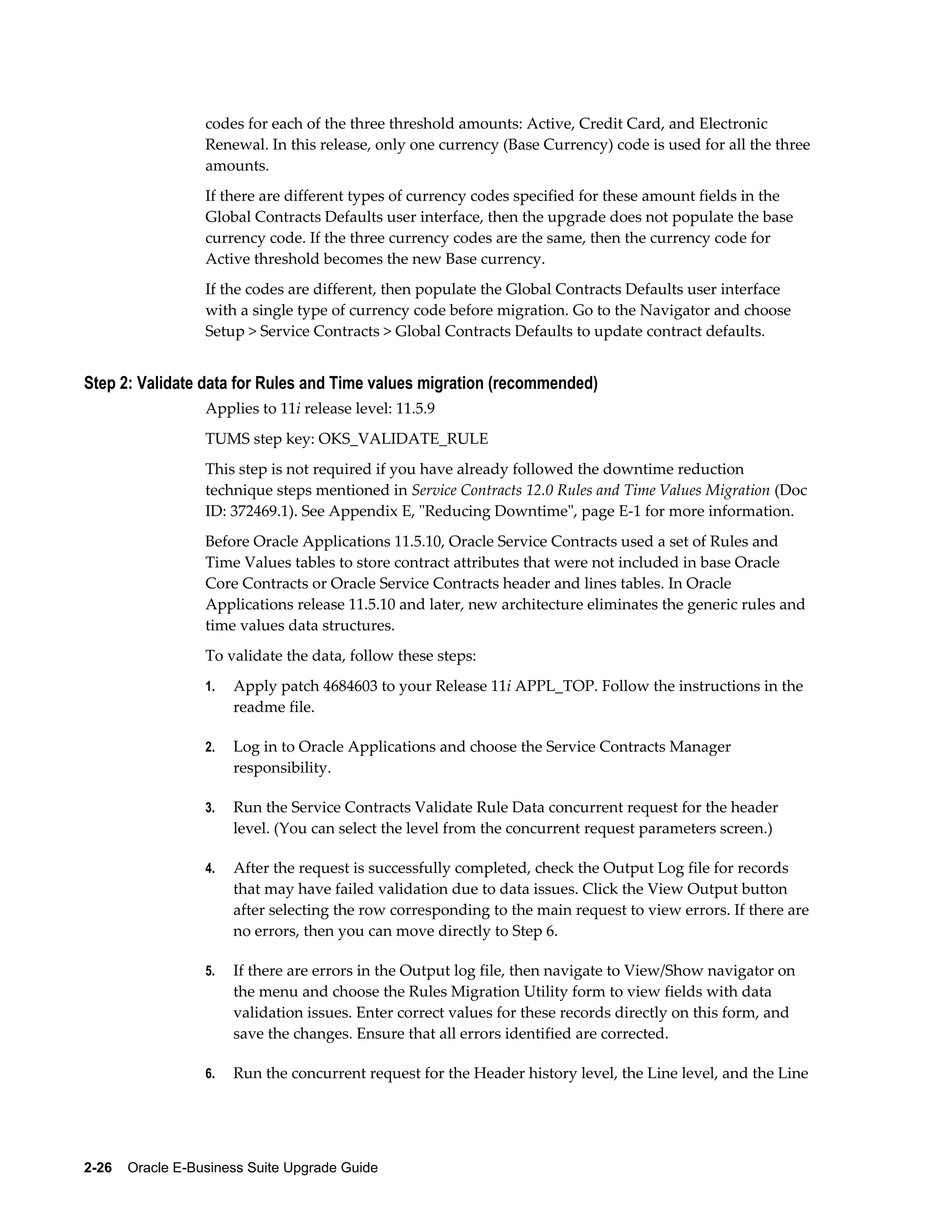 codes for each of the three threshold amounts: Active, Credit Card, and Electronic
                  Renewal. In this release, only one currency (Base Currency) code is used for all the three
                  amounts.
                  If there are different types of currency codes specified for these amount fields in the
                  Global Contracts Defaults user interface, then the upgrade does not populate the base
                  currency code. If the three currency codes are the same, then the currency code for
                  Active threshold becomes the new Base currency.
                  If the codes are different, then populate the Global Contracts Defaults user interface
                  with a single type of currency code before migration. Go to the Navigator and choose
                  Setup > Service Contracts > Global Contracts Defaults to update contract defaults.


Step 2: Validate data for Rules and Time values migration (recommended)
                  Applies to 11i release level: 11.5.9
                  TUMS step key: OKS_VALIDATE_RULE
                  This step is not required if you have already followed the downtime reduction
                  technique steps mentioned in Service Contracts 12.0 Rules and Time Values Migration (Doc
                  ID: 372469.1). See Appendix E, "Reducing Downtime", page E-1 for more information.
                  Before Oracle Applications 11.5.10, Oracle Service Contracts used a set of Rules and
                  Time Values tables to store contract attributes that were not included in base Oracle
                  Core Contracts or Oracle Service Contracts header and lines tables. In Oracle
                  Applications release 11.5.10 and later, new architecture eliminates the generic rules and
                  time values data structures.
                  To validate the data, follow these steps:
                  1.   Apply patch 4684603 to your Release 11i APPL_TOP. Follow the instructions in the
                       readme file.

                  2.   Log in to Oracle Applications and choose the Service Contracts Manager
                       responsibility.

                  3.   Run the Service Contracts Validate Rule Data concurrent request for the header
                       level. (You can select the level from the concurrent request parameters screen.)

                  4.   After the request is successfully completed, check the Output Log file for records
                       that may have failed validation due to data issues. Click the View Output button
                       after selecting the row corresponding to the main request to view errors. If there are
                       no errors, then you can move directly to Step 6.

                  5.   If there are errors in the Output log file, then navigate to View/Show navigator on
                       the menu and choose the Rules Migration Utility form to view fields with data
                       validation issues. Enter correct values for these records directly on this form, and
                       save the changes. Ensure that all errors identified are corrected.

                  6.   Run the concurrent request for the Header history level, the Line level, and the Line




2-26    Oracle E-Business Suite Upgrade Guide
 