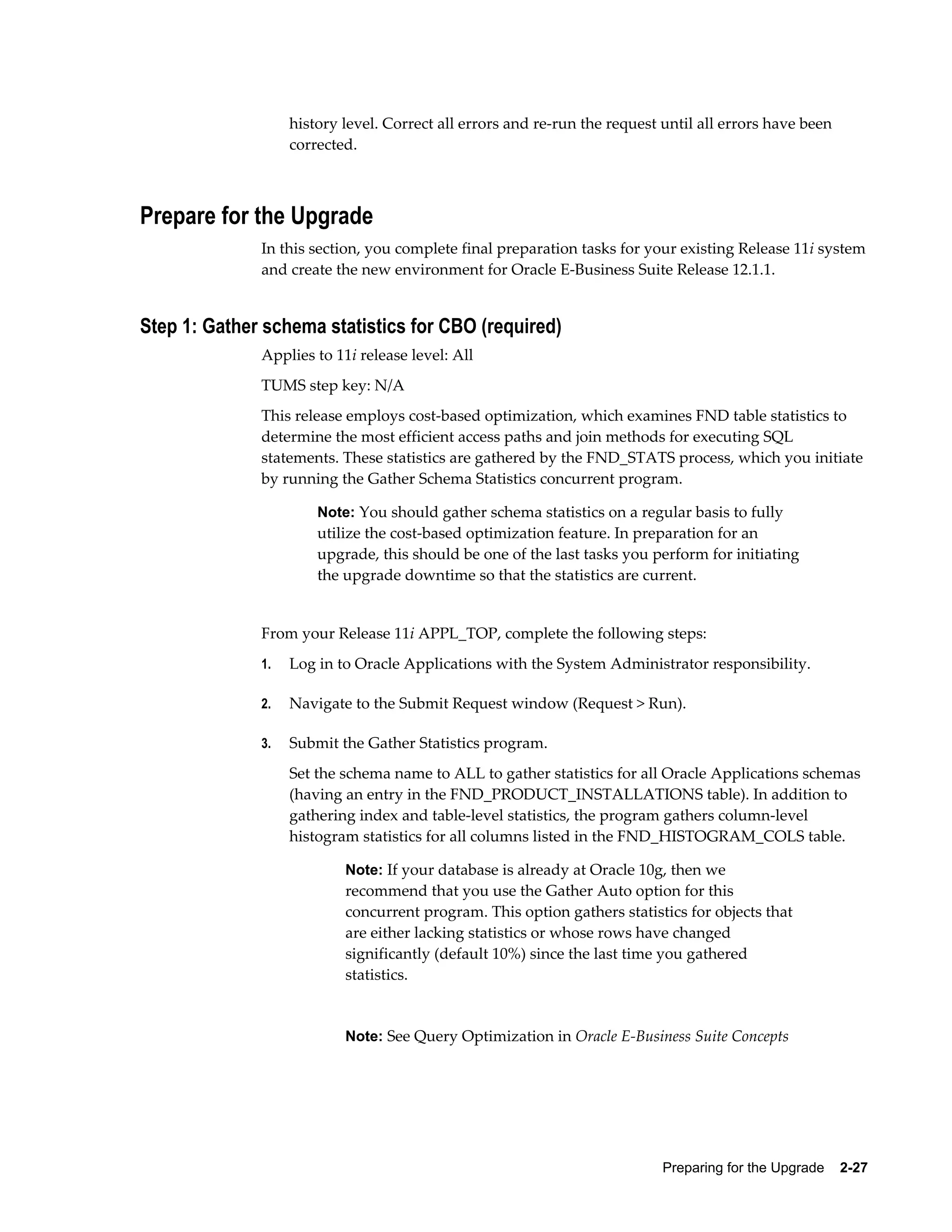 history level. Correct all errors and re-run the request until all errors have been
                   corrected.



Prepare for the Upgrade
              In this section, you complete final preparation tasks for your existing Release 11i system
              and create the new environment for Oracle E-Business Suite Release 12.1.1.


Step 1: Gather schema statistics for CBO (required)
              Applies to 11i release level: All
              TUMS step key: N/A
              This release employs cost-based optimization, which examines FND table statistics to
              determine the most efficient access paths and join methods for executing SQL
              statements. These statistics are gathered by the FND_STATS process, which you initiate
              by running the Gather Schema Statistics concurrent program.

                       Note: You should gather schema statistics on a regular basis to fully
                       utilize the cost-based optimization feature. In preparation for an
                       upgrade, this should be one of the last tasks you perform for initiating
                       the upgrade downtime so that the statistics are current.


              From your Release 11i APPL_TOP, complete the following steps:
              1.   Log in to Oracle Applications with the System Administrator responsibility.

              2.   Navigate to the Submit Request window (Request > Run).

              3.   Submit the Gather Statistics program.
                   Set the schema name to ALL to gather statistics for all Oracle Applications schemas
                   (having an entry in the FND_PRODUCT_INSTALLATIONS table). In addition to
                   gathering index and table-level statistics, the program gathers column-level
                   histogram statistics for all columns listed in the FND_HISTOGRAM_COLS table.

                           Note: If your database is already at Oracle 10g, then we
                           recommend that you use the Gather Auto option for this
                           concurrent program. This option gathers statistics for objects that
                           are either lacking statistics or whose rows have changed
                           significantly (default 10%) since the last time you gathered
                           statistics.


                           Note: See Query Optimization in Oracle E-Business Suite Concepts




                                                                            Preparing for the Upgrade    2-27
 
