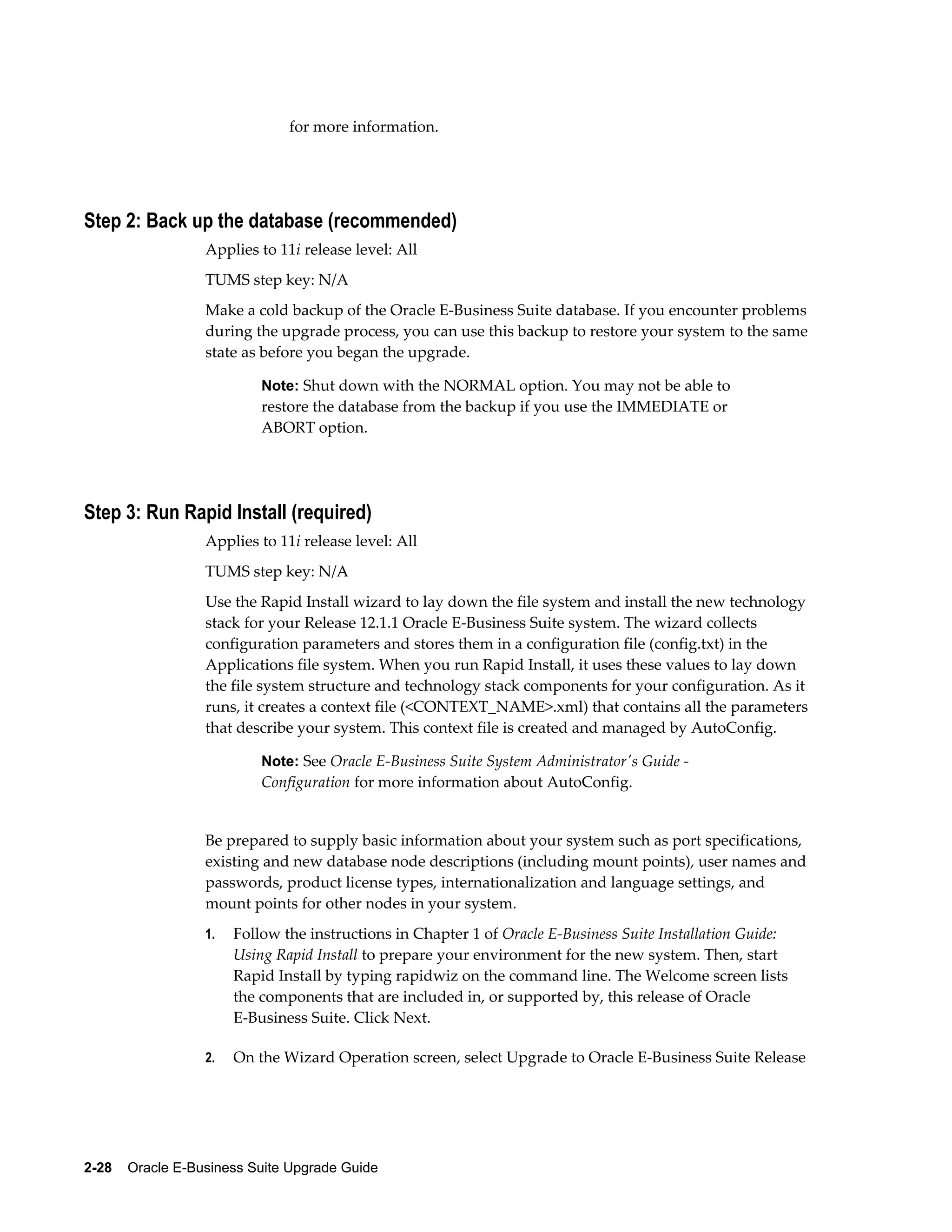 for more information.




Step 2: Back up the database (recommended)
                  Applies to 11i release level: All
                  TUMS step key: N/A
                  Make a cold backup of the Oracle E-Business Suite database. If you encounter problems
                  during the upgrade process, you can use this backup to restore your system to the same
                  state as before you began the upgrade.

                           Note: Shut down with the NORMAL option. You may not be able to
                           restore the database from the backup if you use the IMMEDIATE or
                           ABORT option.




Step 3: Run Rapid Install (required)
                  Applies to 11i release level: All
                  TUMS step key: N/A
                  Use the Rapid Install wizard to lay down the file system and install the new technology
                  stack for your Release 12.1.1 Oracle E-Business Suite system. The wizard collects
                  configuration parameters and stores them in a configuration file (config.txt) in the
                  Applications file system. When you run Rapid Install, it uses these values to lay down
                  the file system structure and technology stack components for your configuration. As it
                  runs, it creates a context file (<CONTEXT_NAME>.xml) that contains all the parameters
                  that describe your system. This context file is created and managed by AutoConfig.

                           Note: See Oracle E-Business Suite System Administrator's Guide -
                           Configuration for more information about AutoConfig.


                  Be prepared to supply basic information about your system such as port specifications,
                  existing and new database node descriptions (including mount points), user names and
                  passwords, product license types, internationalization and language settings, and
                  mount points for other nodes in your system.
                  1.   Follow the instructions in Chapter 1 of Oracle E-Business Suite Installation Guide:
                       Using Rapid Install to prepare your environment for the new system. Then, start
                       Rapid Install by typing rapidwiz on the command line. The Welcome screen lists
                       the components that are included in, or supported by, this release of Oracle
                       E-Business Suite. Click Next.

                  2.   On the Wizard Operation screen, select Upgrade to Oracle E-Business Suite Release




2-28    Oracle E-Business Suite Upgrade Guide
 