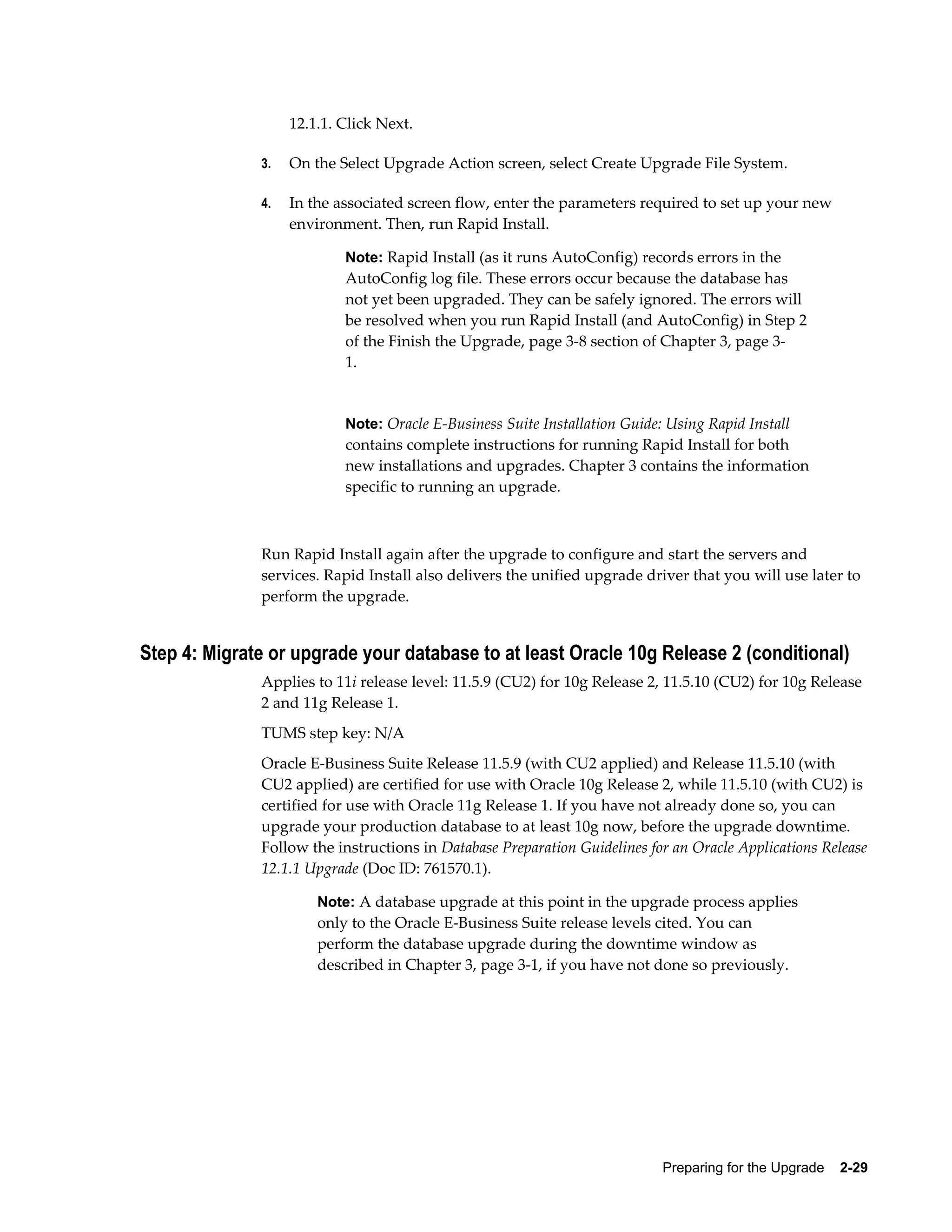 12.1.1. Click Next.

              3.   On the Select Upgrade Action screen, select Create Upgrade File System.

              4.   In the associated screen flow, enter the parameters required to set up your new
                   environment. Then, run Rapid Install.

                           Note: Rapid Install (as it runs AutoConfig) records errors in the
                           AutoConfig log file. These errors occur because the database has
                           not yet been upgraded. They can be safely ignored. The errors will
                           be resolved when you run Rapid Install (and AutoConfig) in Step 2
                           of the Finish the Upgrade, page 3-8 section of Chapter 3, page 3-
                           1.


                           Note: Oracle E-Business Suite Installation Guide: Using Rapid Install
                           contains complete instructions for running Rapid Install for both
                           new installations and upgrades. Chapter 3 contains the information
                           specific to running an upgrade.



              Run Rapid Install again after the upgrade to configure and start the servers and
              services. Rapid Install also delivers the unified upgrade driver that you will use later to
              perform the upgrade.


Step 4: Migrate or upgrade your database to at least Oracle 10g Release 2 (conditional)
              Applies to 11i release level: 11.5.9 (CU2) for 10g Release 2, 11.5.10 (CU2) for 10g Release
              2 and 11g Release 1.
              TUMS step key: N/A
              Oracle E-Business Suite Release 11.5.9 (with CU2 applied) and Release 11.5.10 (with
              CU2 applied) are certified for use with Oracle 10g Release 2, while 11.5.10 (with CU2) is
              certified for use with Oracle 11g Release 1. If you have not already done so, you can
              upgrade your production database to at least 10g now, before the upgrade downtime.
              Follow the instructions in Database Preparation Guidelines for an Oracle Applications Release
              12.1.1 Upgrade (Doc ID: 761570.1).

                       Note: A database upgrade at this point in the upgrade process applies
                       only to the Oracle E-Business Suite release levels cited. You can
                       perform the database upgrade during the downtime window as
                       described in Chapter 3, page 3-1, if you have not done so previously.




                                                                            Preparing for the Upgrade    2-29
 
