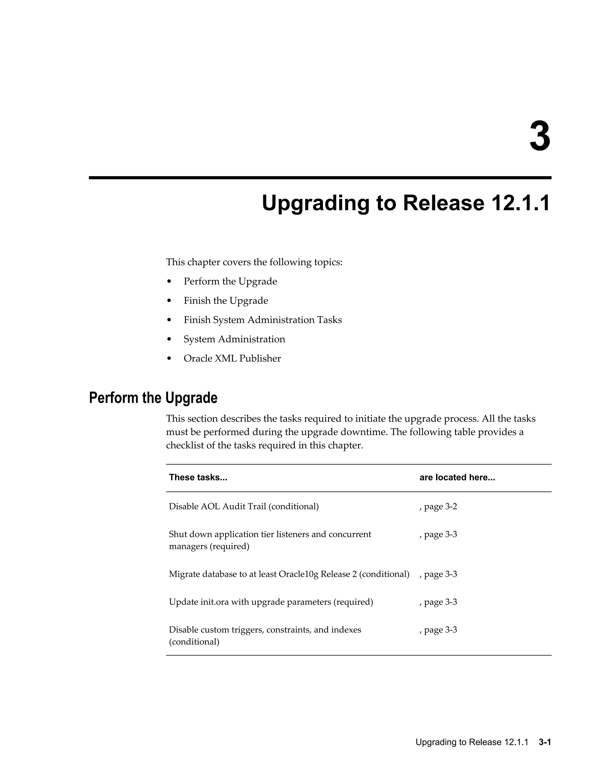 3
                                  Upgrading to Release 12.1.1

           This chapter covers the following topics:
           •   Perform the Upgrade
           •   Finish the Upgrade
           •   Finish System Administration Tasks
           •   System Administration
           •   Oracle XML Publisher



Perform the Upgrade
           This section describes the tasks required to initiate the upgrade process. All the tasks
           must be performed during the upgrade downtime. The following table provides a
           checklist of the tasks required in this chapter.


           These tasks...                                                    are located here...


           Disable AOL Audit Trail (conditional)                             , page 3-2


           Shut down application tier listeners and concurrent               , page 3-3
           managers (required)


           Migrate database to at least Oracle10g Release 2 (conditional)    , page 3-3


           Update init.ora with upgrade parameters (required)                , page 3-3


           Disable custom triggers, constraints, and indexes                 , page 3-3
           (conditional)




                                                                            Upgrading to Release 12.1.1    3-1
 