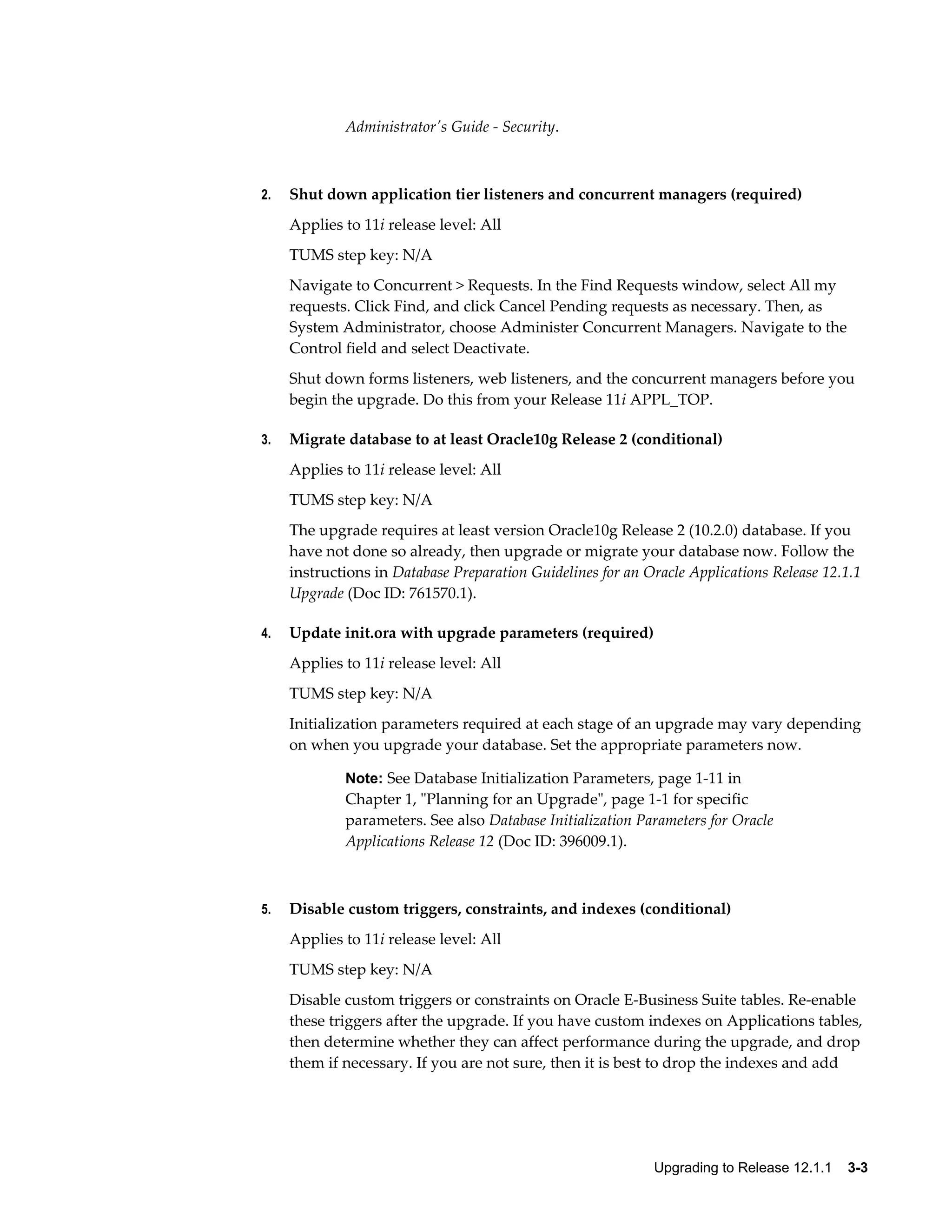 Administrator's Guide - Security.



2.   Shut down application tier listeners and concurrent managers (required)
     Applies to 11i release level: All
     TUMS step key: N/A
     Navigate to Concurrent > Requests. In the Find Requests window, select All my
     requests. Click Find, and click Cancel Pending requests as necessary. Then, as
     System Administrator, choose Administer Concurrent Managers. Navigate to the
     Control field and select Deactivate.
     Shut down forms listeners, web listeners, and the concurrent managers before you
     begin the upgrade. Do this from your Release 11i APPL_TOP.

3.   Migrate database to at least Oracle10g Release 2 (conditional)
     Applies to 11i release level: All
     TUMS step key: N/A
     The upgrade requires at least version Oracle10g Release 2 (10.2.0) database. If you
     have not done so already, then upgrade or migrate your database now. Follow the
     instructions in Database Preparation Guidelines for an Oracle Applications Release 12.1.1
     Upgrade (Doc ID: 761570.1).

4.   Update init.ora with upgrade parameters (required)
     Applies to 11i release level: All
     TUMS step key: N/A
     Initialization parameters required at each stage of an upgrade may vary depending
     on when you upgrade your database. Set the appropriate parameters now.

             Note: See Database Initialization Parameters, page 1-11 in
             Chapter 1, "Planning for an Upgrade", page 1-1 for specific
             parameters. See also Database Initialization Parameters for Oracle
             Applications Release 12 (Doc ID: 396009.1).



5.   Disable custom triggers, constraints, and indexes (conditional)
     Applies to 11i release level: All
     TUMS step key: N/A
     Disable custom triggers or constraints on Oracle E-Business Suite tables. Re-enable
     these triggers after the upgrade. If you have custom indexes on Applications tables,
     then determine whether they can affect performance during the upgrade, and drop
     them if necessary. If you are not sure, then it is best to drop the indexes and add




                                                             Upgrading to Release 12.1.1    3-3
 