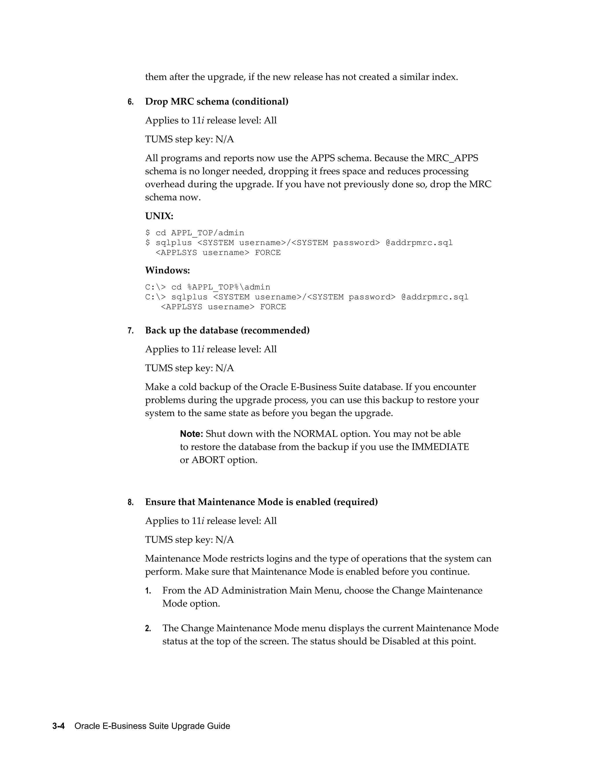them after the upgrade, if the new release has not created a similar index.

                  6.   Drop MRC schema (conditional)
                       Applies to 11i release level: All
                       TUMS step key: N/A
                       All programs and reports now use the APPS schema. Because the MRC_APPS
                       schema is no longer needed, dropping it frees space and reduces processing
                       overhead during the upgrade. If you have not previously done so, drop the MRC
                       schema now.
                       UNIX:
                       $ cd APPL_TOP/admin
                       $ sqlplus <SYSTEM username>/<SYSTEM password> @addrpmrc.sql
                         <APPLSYS username> FORCE

                       Windows:
                       C:> cd %APPL_TOP%admin
                       C:> sqlplus <SYSTEM username>/<SYSTEM password> @addrpmrc.sql
                          <APPLSYS username> FORCE

                  7.   Back up the database (recommended)
                       Applies to 11i release level: All
                       TUMS step key: N/A
                       Make a cold backup of the Oracle E-Business Suite database. If you encounter
                       problems during the upgrade process, you can use this backup to restore your
                       system to the same state as before you began the upgrade.

                               Note: Shut down with the NORMAL option. You may not be able
                               to restore the database from the backup if you use the IMMEDIATE
                               or ABORT option.



                  8.   Ensure that Maintenance Mode is enabled (required)
                       Applies to 11i release level: All
                       TUMS step key: N/A
                       Maintenance Mode restricts logins and the type of operations that the system can
                       perform. Make sure that Maintenance Mode is enabled before you continue.
                       1.   From the AD Administration Main Menu, choose the Change Maintenance
                            Mode option.

                       2.   The Change Maintenance Mode menu displays the current Maintenance Mode
                            status at the top of the screen. The status should be Disabled at this point.




3-4    Oracle E-Business Suite Upgrade Guide
 