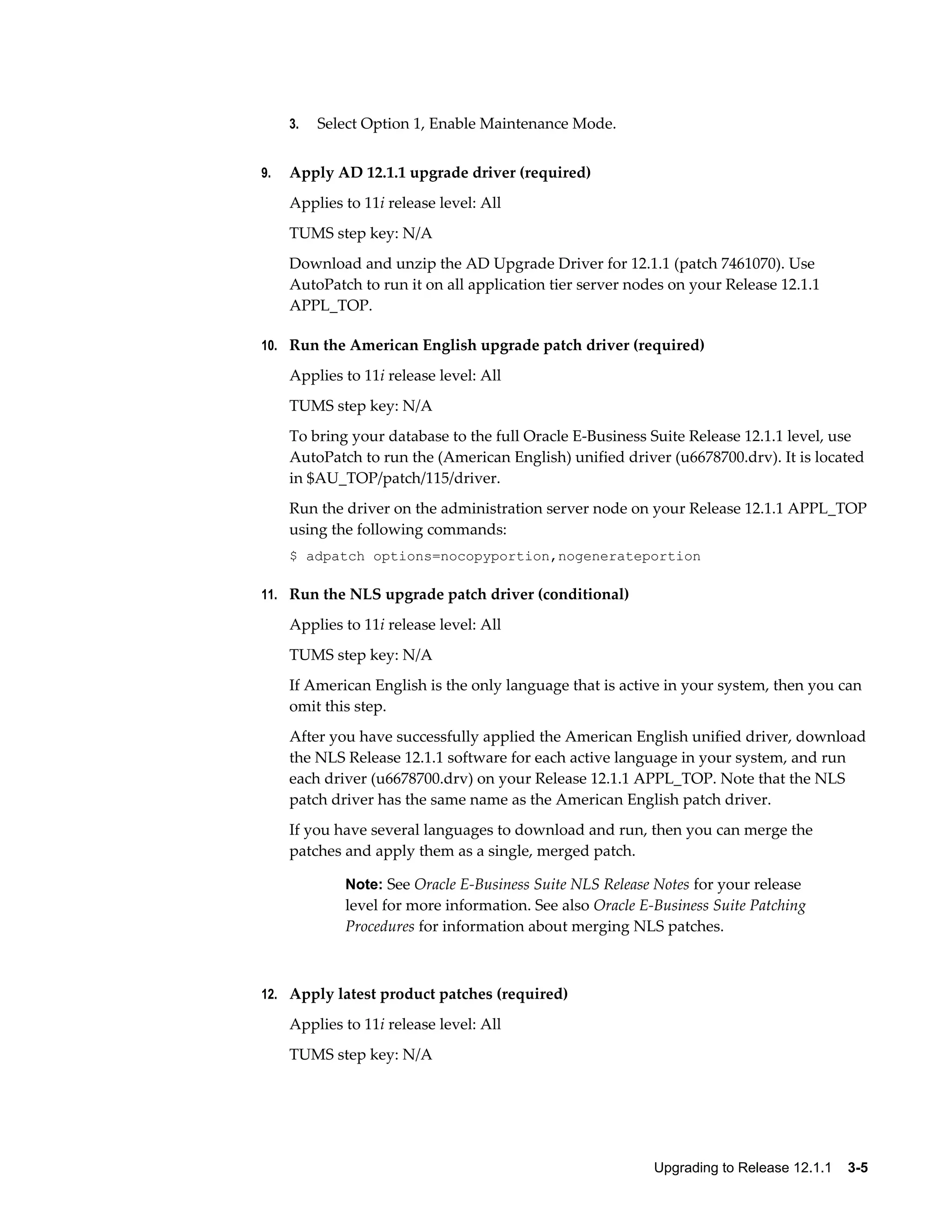 3.   Select Option 1, Enable Maintenance Mode.


9.   Apply AD 12.1.1 upgrade driver (required)
     Applies to 11i release level: All
     TUMS step key: N/A
     Download and unzip the AD Upgrade Driver for 12.1.1 (patch 7461070). Use
     AutoPatch to run it on all application tier server nodes on your Release 12.1.1
     APPL_TOP.

10. Run the American English upgrade patch driver (required)

     Applies to 11i release level: All
     TUMS step key: N/A
     To bring your database to the full Oracle E-Business Suite Release 12.1.1 level, use
     AutoPatch to run the (American English) unified driver (u6678700.drv). It is located
     in $AU_TOP/patch/115/driver.
     Run the driver on the administration server node on your Release 12.1.1 APPL_TOP
     using the following commands:
     $ adpatch options=nocopyportion,nogenerateportion

11. Run the NLS upgrade patch driver (conditional)

     Applies to 11i release level: All
     TUMS step key: N/A
     If American English is the only language that is active in your system, then you can
     omit this step.
     After you have successfully applied the American English unified driver, download
     the NLS Release 12.1.1 software for each active language in your system, and run
     each driver (u6678700.drv) on your Release 12.1.1 APPL_TOP. Note that the NLS
     patch driver has the same name as the American English patch driver.
     If you have several languages to download and run, then you can merge the
     patches and apply them as a single, merged patch.

             Note: See Oracle E-Business Suite NLS Release Notes for your release
             level for more information. See also Oracle E-Business Suite Patching
             Procedures for information about merging NLS patches.



12. Apply latest product patches (required)

     Applies to 11i release level: All
     TUMS step key: N/A




                                                           Upgrading to Release 12.1.1    3-5
 