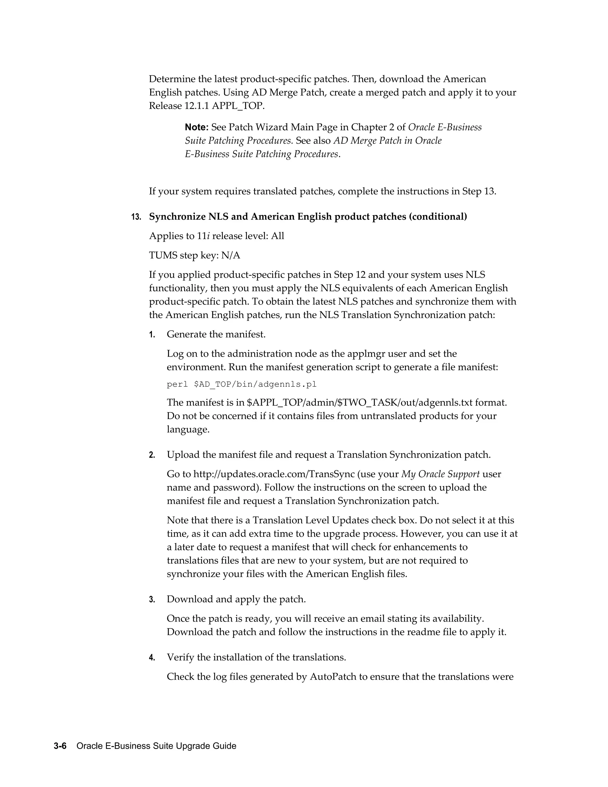 Determine the latest product-specific patches. Then, download the American
                      English patches. Using AD Merge Patch, create a merged patch and apply it to your
                      Release 12.1.1 APPL_TOP.

                               Note: See Patch Wizard Main Page in Chapter 2 of Oracle E-Business
                               Suite Patching Procedures. See also AD Merge Patch in Oracle
                               E-Business Suite Patching Procedures.


                      If your system requires translated patches, complete the instructions in Step 13.

                  13. Synchronize NLS and American English product patches (conditional)

                      Applies to 11i release level: All
                      TUMS step key: N/A
                      If you applied product-specific patches in Step 12 and your system uses NLS
                      functionality, then you must apply the NLS equivalents of each American English
                      product-specific patch. To obtain the latest NLS patches and synchronize them with
                      the American English patches, run the NLS Translation Synchronization patch:
                      1.   Generate the manifest.
                           Log on to the administration node as the applmgr user and set the
                           environment. Run the manifest generation script to generate a file manifest:
                           perl $AD_TOP/bin/adgennls.pl

                           The manifest is in $APPL_TOP/admin/$TWO_TASK/out/adgennls.txt format.
                           Do not be concerned if it contains files from untranslated products for your
                           language.

                      2.   Upload the manifest file and request a Translation Synchronization patch.
                           Go to http://updates.oracle.com/TransSync (use your My Oracle Support user
                           name and password). Follow the instructions on the screen to upload the
                           manifest file and request a Translation Synchronization patch.
                           Note that there is a Translation Level Updates check box. Do not select it at this
                           time, as it can add extra time to the upgrade process. However, you can use it at
                           a later date to request a manifest that will check for enhancements to
                           translations files that are new to your system, but are not required to
                           synchronize your files with the American English files.

                      3.   Download and apply the patch.
                           Once the patch is ready, you will receive an email stating its availability.
                           Download the patch and follow the instructions in the readme file to apply it.

                      4.   Verify the installation of the translations.
                           Check the log files generated by AutoPatch to ensure that the translations were




3-6    Oracle E-Business Suite Upgrade Guide
 