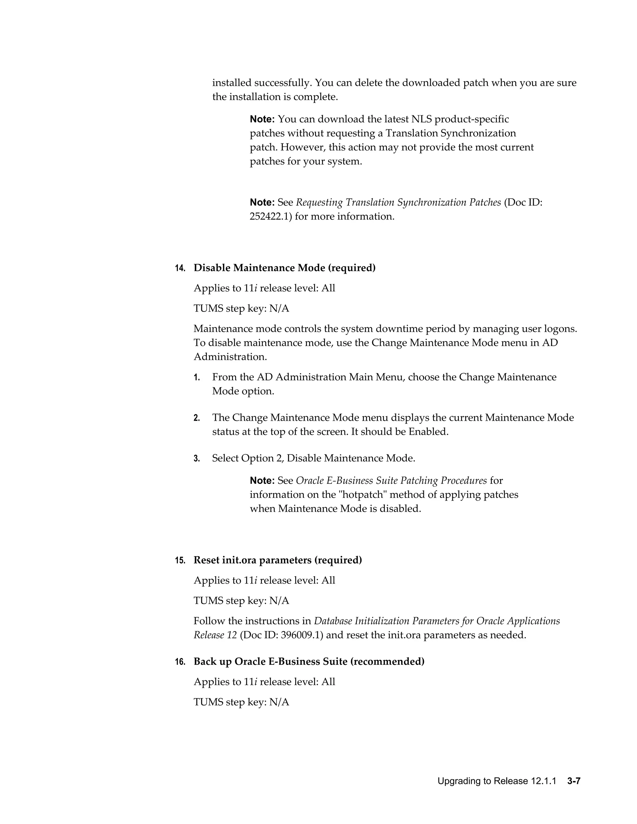 installed successfully. You can delete the downloaded patch when you are sure
        the installation is complete.

                Note: You can download the latest NLS product-specific
                patches without requesting a Translation Synchronization
                patch. However, this action may not provide the most current
                patches for your system.


                Note: See Requesting Translation Synchronization Patches (Doc ID:
                252422.1) for more information.



14. Disable Maintenance Mode (required)

   Applies to 11i release level: All
   TUMS step key: N/A
   Maintenance mode controls the system downtime period by managing user logons.
   To disable maintenance mode, use the Change Maintenance Mode menu in AD
   Administration.
   1.   From the AD Administration Main Menu, choose the Change Maintenance
        Mode option.

   2.   The Change Maintenance Mode menu displays the current Maintenance Mode
        status at the top of the screen. It should be Enabled.

   3.   Select Option 2, Disable Maintenance Mode.

                Note: See Oracle E-Business Suite Patching Procedures for
                information on the "hotpatch" method of applying patches
                when Maintenance Mode is disabled.



15. Reset init.ora parameters (required)

   Applies to 11i release level: All
   TUMS step key: N/A
   Follow the instructions in Database Initialization Parameters for Oracle Applications
   Release 12 (Doc ID: 396009.1) and reset the init.ora parameters as needed.

16. Back up Oracle E-Business Suite (recommended)

   Applies to 11i release level: All
   TUMS step key: N/A




                                                           Upgrading to Release 12.1.1    3-7
 