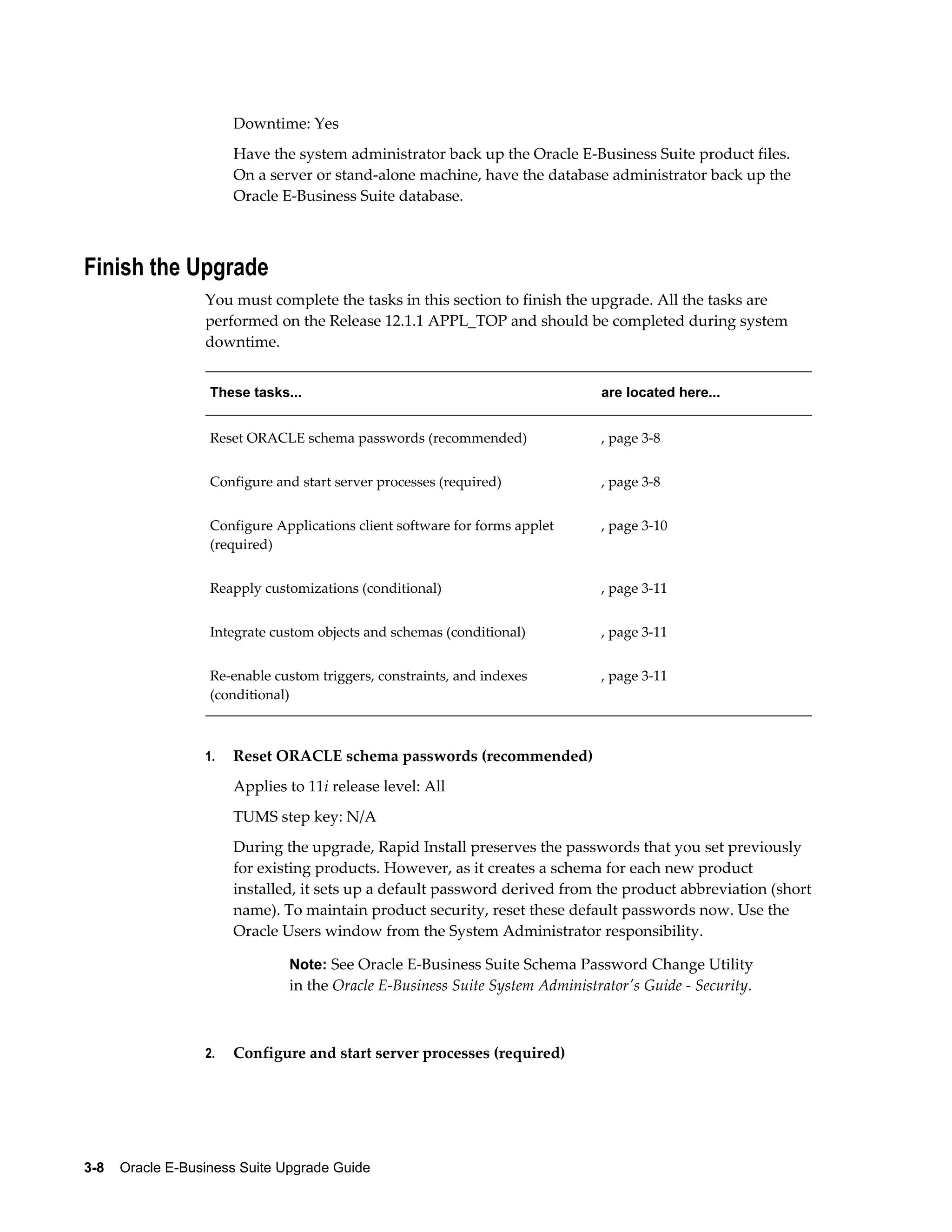 Downtime: Yes
                       Have the system administrator back up the Oracle E-Business Suite product files.
                       On a server or stand-alone machine, have the database administrator back up the
                       Oracle E-Business Suite database.



Finish the Upgrade
                  You must complete the tasks in this section to finish the upgrade. All the tasks are
                  performed on the Release 12.1.1 APPL_TOP and should be completed during system
                  downtime.


                   These tasks...                                             are located here...


                   Reset ORACLE schema passwords (recommended)                , page 3-8


                   Configure and start server processes (required)            , page 3-8


                   Configure Applications client software for forms applet    , page 3-10
                   (required)


                   Reapply customizations (conditional)                       , page 3-11


                   Integrate custom objects and schemas (conditional)         , page 3-11


                   Re-enable custom triggers, constraints, and indexes        , page 3-11
                   (conditional)



                  1.   Reset ORACLE schema passwords (recommended)
                       Applies to 11i release level: All
                       TUMS step key: N/A
                       During the upgrade, Rapid Install preserves the passwords that you set previously
                       for existing products. However, as it creates a schema for each new product
                       installed, it sets up a default password derived from the product abbreviation (short
                       name). To maintain product security, reset these default passwords now. Use the
                       Oracle Users window from the System Administrator responsibility.

                               Note: See Oracle E-Business Suite Schema Password Change Utility
                               in the Oracle E-Business Suite System Administrator's Guide - Security.



                  2.   Configure and start server processes (required)




3-8    Oracle E-Business Suite Upgrade Guide
 