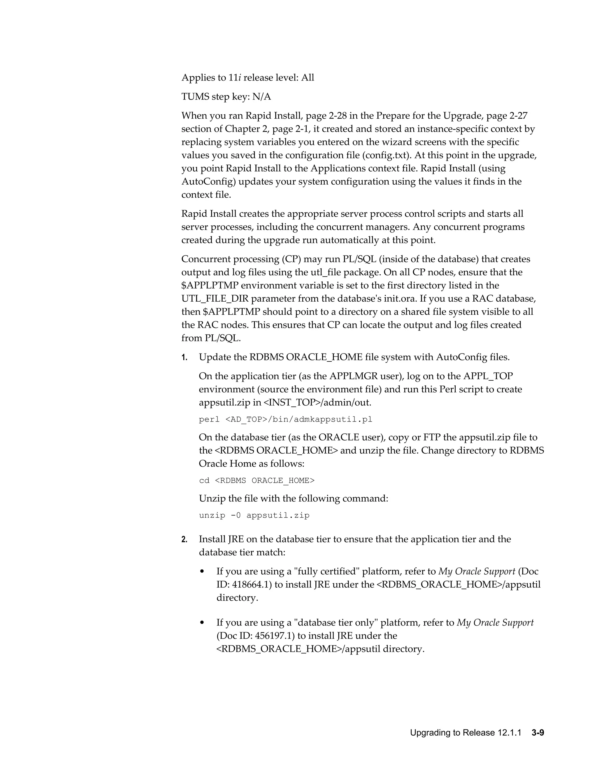 Applies to 11i release level: All
TUMS step key: N/A
When you ran Rapid Install, page 2-28 in the Prepare for the Upgrade, page 2-27
section of Chapter 2, page 2-1, it created and stored an instance-specific context by
replacing system variables you entered on the wizard screens with the specific
values you saved in the configuration file (config.txt). At this point in the upgrade,
you point Rapid Install to the Applications context file. Rapid Install (using
AutoConfig) updates your system configuration using the values it finds in the
context file.
Rapid Install creates the appropriate server process control scripts and starts all
server processes, including the concurrent managers. Any concurrent programs
created during the upgrade run automatically at this point.
Concurrent processing (CP) may run PL/SQL (inside of the database) that creates
output and log files using the utl_file package. On all CP nodes, ensure that the
$APPLPTMP environment variable is set to the first directory listed in the
UTL_FILE_DIR parameter from the database's init.ora. If you use a RAC database,
then $APPLPTMP should point to a directory on a shared file system visible to all
the RAC nodes. This ensures that CP can locate the output and log files created
from PL/SQL.
1.   Update the RDBMS ORACLE_HOME file system with AutoConfig files.
     On the application tier (as the APPLMGR user), log on to the APPL_TOP
     environment (source the environment file) and run this Perl script to create
     appsutil.zip in <INST_TOP>/admin/out.
     perl <AD_TOP>/bin/admkappsutil.pl

     On the database tier (as the ORACLE user), copy or FTP the appsutil.zip file to
     the <RDBMS ORACLE_HOME> and unzip the file. Change directory to RDBMS
     Oracle Home as follows:
     cd <RDBMS ORACLE_HOME>

     Unzip the file with the following command:
     unzip -0 appsutil.zip

2.   Install JRE on the database tier to ensure that the application tier and the
     database tier match:
     •   If you are using a "fully certified" platform, refer to My Oracle Support (Doc
         ID: 418664.1) to install JRE under the <RDBMS_ORACLE_HOME>/appsutil
         directory.

     •   If you are using a "database tier only" platform, refer to My Oracle Support
         (Doc ID: 456197.1) to install JRE under the
         <RDBMS_ORACLE_HOME>/appsutil directory.




                                                        Upgrading to Release 12.1.1    3-9
 