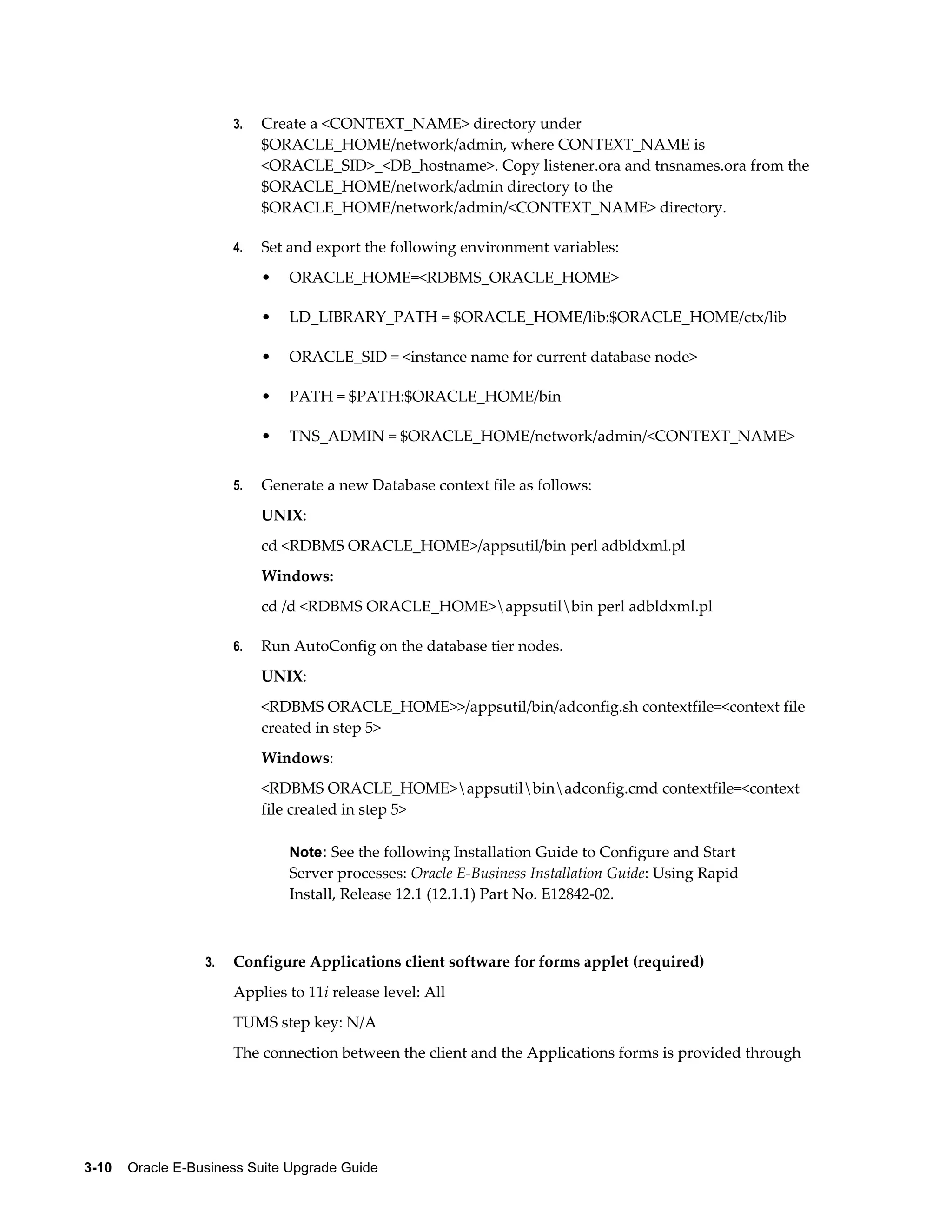 3.   Create a <CONTEXT_NAME> directory under
                            $ORACLE_HOME/network/admin, where CONTEXT_NAME is
                            <ORACLE_SID>_<DB_hostname>. Copy listener.ora and tnsnames.ora from the
                            $ORACLE_HOME/network/admin directory to the
                            $ORACLE_HOME/network/admin/<CONTEXT_NAME> directory.

                       4.   Set and export the following environment variables:
                            •   ORACLE_HOME=<RDBMS_ORACLE_HOME>

                            •   LD_LIBRARY_PATH = $ORACLE_HOME/lib:$ORACLE_HOME/ctx/lib

                            •   ORACLE_SID = <instance name for current database node>

                            •   PATH = $PATH:$ORACLE_HOME/bin

                            •   TNS_ADMIN = $ORACLE_HOME/network/admin/<CONTEXT_NAME>


                       5.   Generate a new Database context file as follows:
                            UNIX:
                            cd <RDBMS ORACLE_HOME>/appsutil/bin perl adbldxml.pl
                            Windows:
                            cd /d <RDBMS ORACLE_HOME>appsutilbin perl adbldxml.pl

                       6.   Run AutoConfig on the database tier nodes.
                            UNIX:
                            <RDBMS ORACLE_HOME>>/appsutil/bin/adconfig.sh contextfile=<context file
                            created in step 5>
                            Windows:
                            <RDBMS ORACLE_HOME>appsutilbinadconfig.cmd contextfile=<context
                            file created in step 5>

                                Note: See the following Installation Guide to Configure and Start
                                Server processes: Oracle E-Business Installation Guide: Using Rapid
                                Install, Release 12.1 (12.1.1) Part No. E12842-02.



                  3.   Configure Applications client software for forms applet (required)
                       Applies to 11i release level: All
                       TUMS step key: N/A
                       The connection between the client and the Applications forms is provided through




3-10    Oracle E-Business Suite Upgrade Guide
 