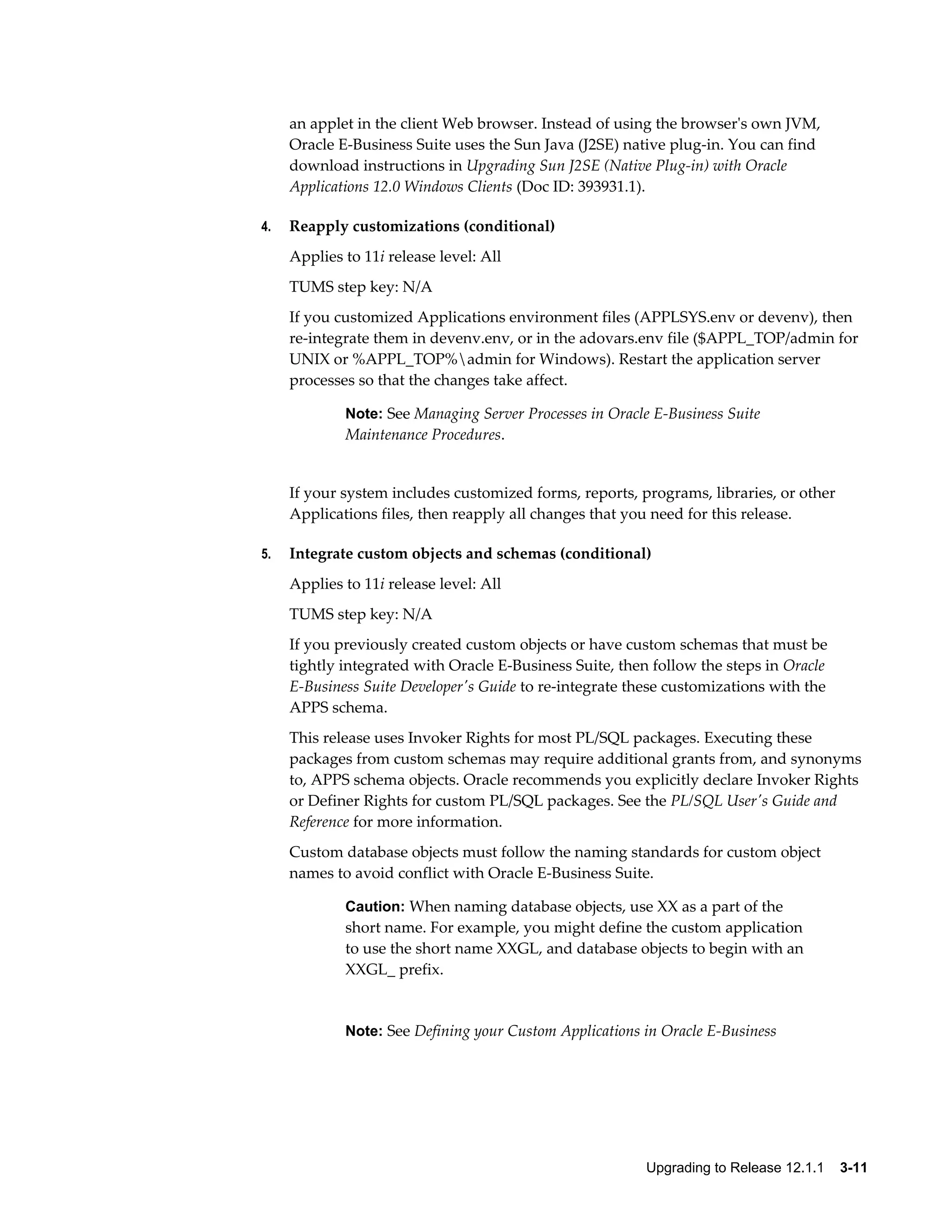 an applet in the client Web browser. Instead of using the browser's own JVM,
     Oracle E-Business Suite uses the Sun Java (J2SE) native plug-in. You can find
     download instructions in Upgrading Sun J2SE (Native Plug-in) with Oracle
     Applications 12.0 Windows Clients (Doc ID: 393931.1).

4.   Reapply customizations (conditional)
     Applies to 11i release level: All
     TUMS step key: N/A
     If you customized Applications environment files (APPLSYS.env or devenv), then
     re-integrate them in devenv.env, or in the adovars.env file ($APPL_TOP/admin for
     UNIX or %APPL_TOP%admin for Windows). Restart the application server
     processes so that the changes take affect.

             Note: See Managing Server Processes in Oracle E-Business Suite
             Maintenance Procedures.


     If your system includes customized forms, reports, programs, libraries, or other
     Applications files, then reapply all changes that you need for this release.

5.   Integrate custom objects and schemas (conditional)
     Applies to 11i release level: All
     TUMS step key: N/A
     If you previously created custom objects or have custom schemas that must be
     tightly integrated with Oracle E-Business Suite, then follow the steps in Oracle
     E-Business Suite Developer's Guide to re-integrate these customizations with the
     APPS schema.
     This release uses Invoker Rights for most PL/SQL packages. Executing these
     packages from custom schemas may require additional grants from, and synonyms
     to, APPS schema objects. Oracle recommends you explicitly declare Invoker Rights
     or Definer Rights for custom PL/SQL packages. See the PL/SQL User's Guide and
     Reference for more information.
     Custom database objects must follow the naming standards for custom object
     names to avoid conflict with Oracle E-Business Suite.

             Caution: When naming database objects, use XX as a part of the
             short name. For example, you might define the custom application
             to use the short name XXGL, and database objects to begin with an
             XXGL_ prefix.


             Note: See Defining your Custom Applications in Oracle E-Business




                                                          Upgrading to Release 12.1.1    3-11
 