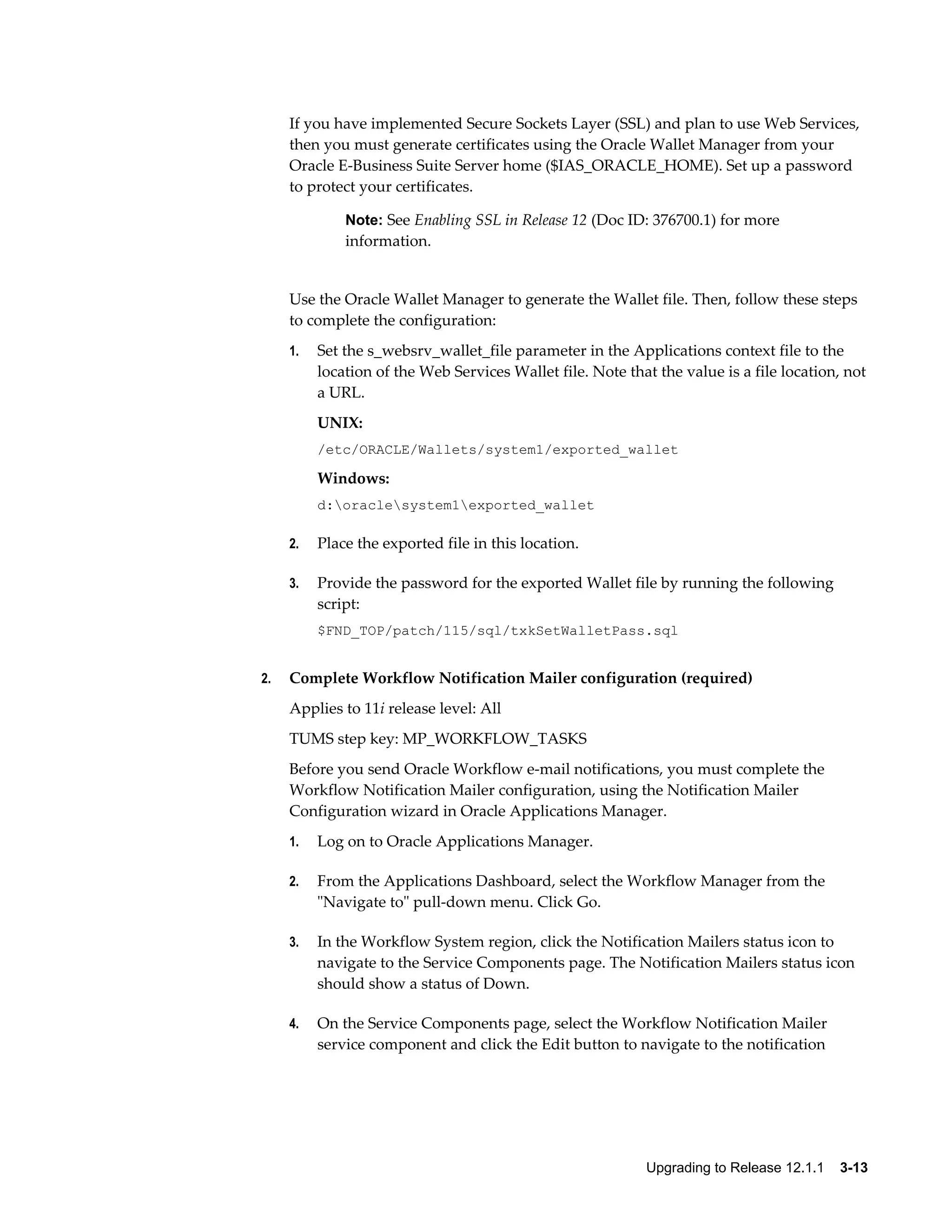 If you have implemented Secure Sockets Layer (SSL) and plan to use Web Services,
     then you must generate certificates using the Oracle Wallet Manager from your
     Oracle E-Business Suite Server home ($IAS_ORACLE_HOME). Set up a password
     to protect your certificates.

              Note: See Enabling SSL in Release 12 (Doc ID: 376700.1) for more
              information.


     Use the Oracle Wallet Manager to generate the Wallet file. Then, follow these steps
     to complete the configuration:
     1.   Set the s_websrv_wallet_file parameter in the Applications context file to the
          location of the Web Services Wallet file. Note that the value is a file location, not
          a URL.
          UNIX:
          /etc/ORACLE/Wallets/system1/exported_wallet

          Windows:
          d:oraclesystem1exported_wallet

     2.   Place the exported file in this location.

     3.   Provide the password for the exported Wallet file by running the following
          script:
          $FND_TOP/patch/115/sql/txkSetWalletPass.sql


2.   Complete Workflow Notification Mailer configuration (required)
     Applies to 11i release level: All
     TUMS step key: MP_WORKFLOW_TASKS
     Before you send Oracle Workflow e-mail notifications, you must complete the
     Workflow Notification Mailer configuration, using the Notification Mailer
     Configuration wizard in Oracle Applications Manager.
     1.   Log on to Oracle Applications Manager.

     2.   From the Applications Dashboard, select the Workflow Manager from the
          "Navigate to" pull-down menu. Click Go.

     3.   In the Workflow System region, click the Notification Mailers status icon to
          navigate to the Service Components page. The Notification Mailers status icon
          should show a status of Down.

     4.   On the Service Components page, select the Workflow Notification Mailer
          service component and click the Edit button to navigate to the notification




                                                            Upgrading to Release 12.1.1    3-13
 