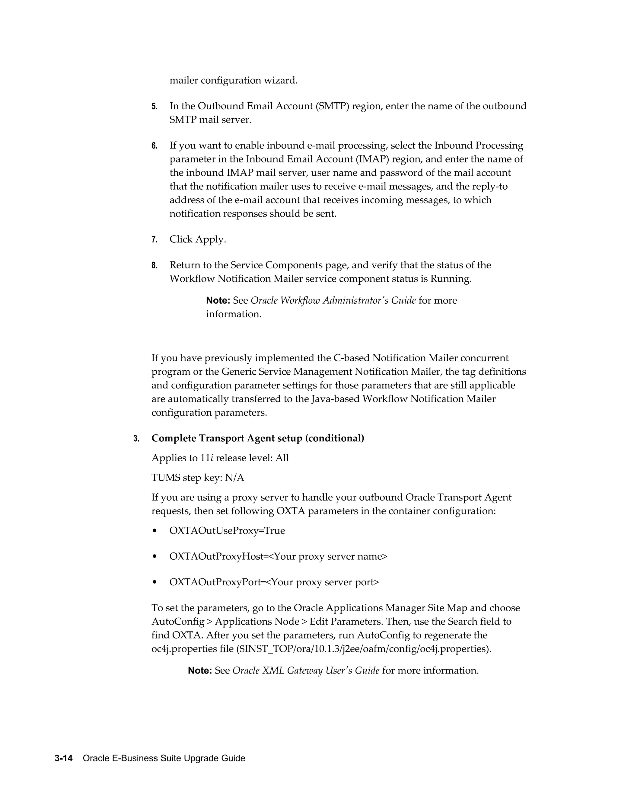 mailer configuration wizard.

                       5.   In the Outbound Email Account (SMTP) region, enter the name of the outbound
                            SMTP mail server.

                       6.   If you want to enable inbound e-mail processing, select the Inbound Processing
                            parameter in the Inbound Email Account (IMAP) region, and enter the name of
                            the inbound IMAP mail server, user name and password of the mail account
                            that the notification mailer uses to receive e-mail messages, and the reply-to
                            address of the e-mail account that receives incoming messages, to which
                            notification responses should be sent.

                       7.   Click Apply.

                       8.   Return to the Service Components page, and verify that the status of the
                            Workflow Notification Mailer service component status is Running.

                                    Note: See Oracle Workflow Administrator's Guide for more
                                    information.



                       If you have previously implemented the C-based Notification Mailer concurrent
                       program or the Generic Service Management Notification Mailer, the tag definitions
                       and configuration parameter settings for those parameters that are still applicable
                       are automatically transferred to the Java-based Workflow Notification Mailer
                       configuration parameters.

                  3.   Complete Transport Agent setup (conditional)
                       Applies to 11i release level: All
                       TUMS step key: N/A
                       If you are using a proxy server to handle your outbound Oracle Transport Agent
                       requests, then set following OXTA parameters in the container configuration:
                       •    OXTAOutUseProxy=True

                       •    OXTAOutProxyHost=<Your proxy server name>

                       •    OXTAOutProxyPort=<Your proxy server port>

                       To set the parameters, go to the Oracle Applications Manager Site Map and choose
                       AutoConfig > Applications Node > Edit Parameters. Then, use the Search field to
                       find OXTA. After you set the parameters, run AutoConfig to regenerate the
                       oc4j.properties file ($INST_TOP/ora/10.1.3/j2ee/oafm/config/oc4j.properties).

                                Note: See Oracle XML Gateway User's Guide for more information.




3-14    Oracle E-Business Suite Upgrade Guide
 