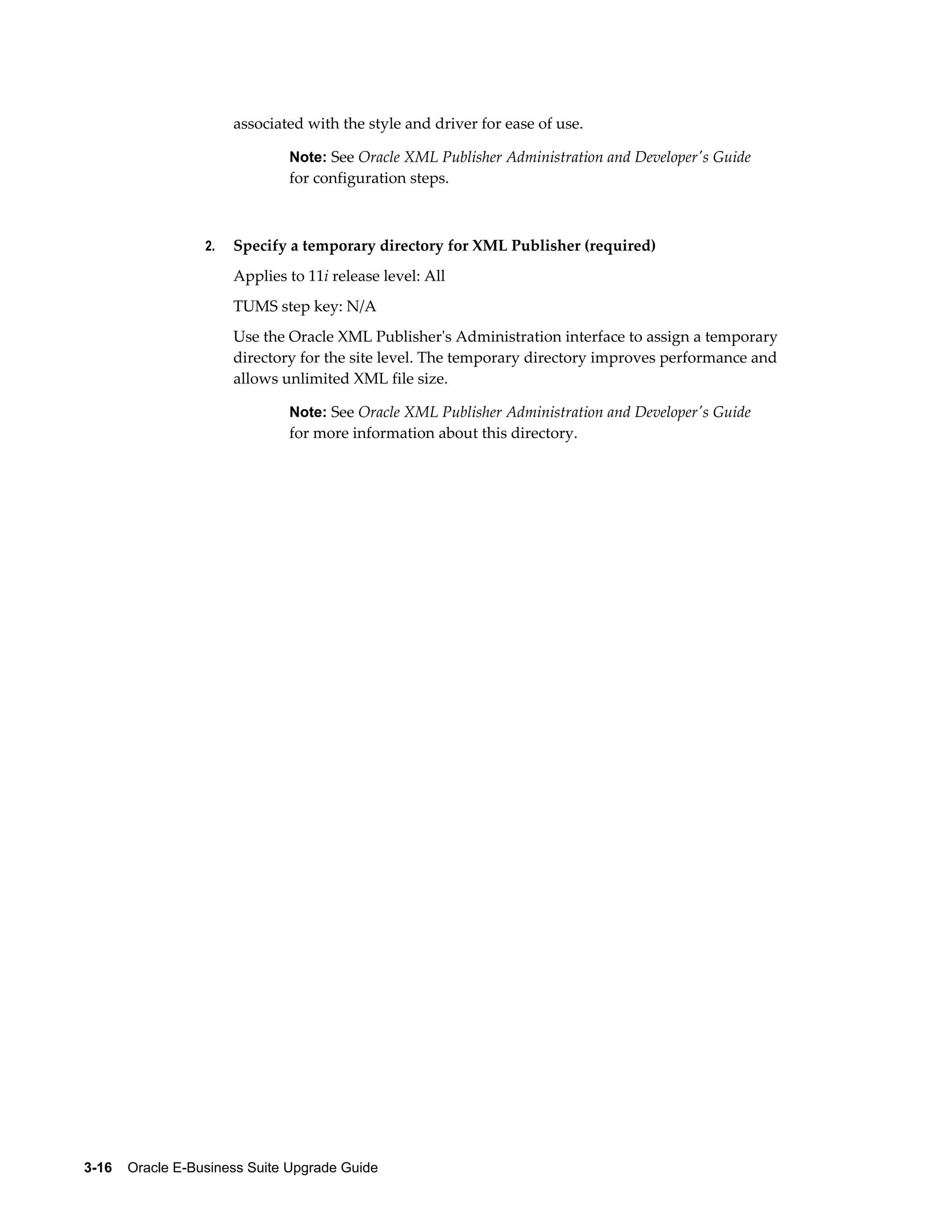 associated with the style and driver for ease of use.

                               Note: See Oracle XML Publisher Administration and Developer's Guide
                               for configuration steps.



                  2.   Specify a temporary directory for XML Publisher (required)
                       Applies to 11i release level: All
                       TUMS step key: N/A
                       Use the Oracle XML Publisher's Administration interface to assign a temporary
                       directory for the site level. The temporary directory improves performance and
                       allows unlimited XML file size.

                               Note: See Oracle XML Publisher Administration and Developer's Guide
                               for more information about this directory.




3-16    Oracle E-Business Suite Upgrade Guide
 