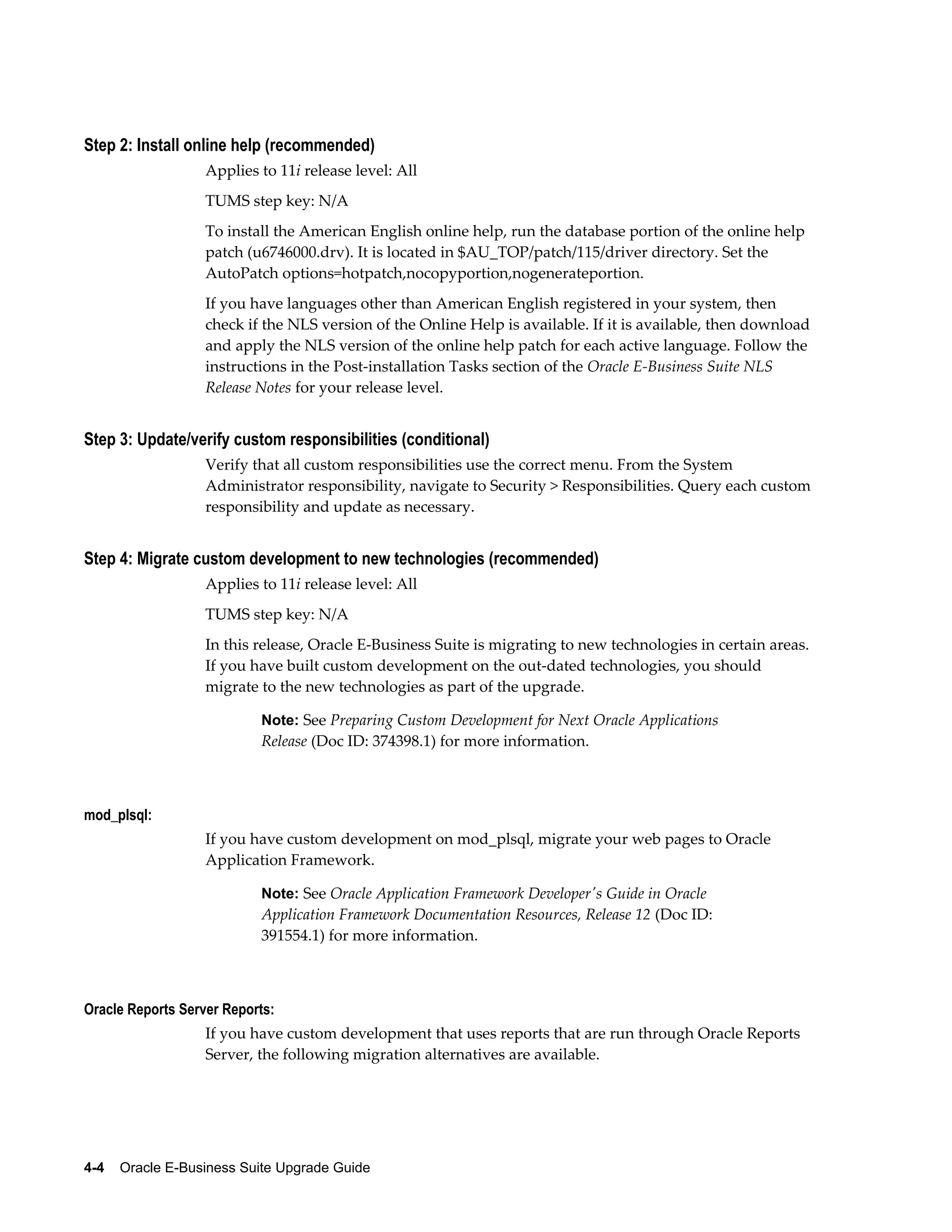 Step 2: Install online help (recommended)
                   Applies to 11i release level: All
                   TUMS step key: N/A
                   To install the American English online help, run the database portion of the online help
                   patch (u6746000.drv). It is located in $AU_TOP/patch/115/driver directory. Set the
                   AutoPatch options=hotpatch,nocopyportion,nogenerateportion.
                   If you have languages other than American English registered in your system, then
                   check if the NLS version of the Online Help is available. If it is available, then download
                   and apply the NLS version of the online help patch for each active language. Follow the
                   instructions in the Post-installation Tasks section of the Oracle E-Business Suite NLS
                   Release Notes for your release level.


Step 3: Update/verify custom responsibilities (conditional)
                   Verify that all custom responsibilities use the correct menu. From the System
                   Administrator responsibility, navigate to Security > Responsibilities. Query each custom
                   responsibility and update as necessary.


Step 4: Migrate custom development to new technologies (recommended)
                   Applies to 11i release level: All
                   TUMS step key: N/A
                   In this release, Oracle E-Business Suite is migrating to new technologies in certain areas.
                   If you have built custom development on the out-dated technologies, you should
                   migrate to the new technologies as part of the upgrade.

                           Note: See Preparing Custom Development for Next Oracle Applications
                           Release (Doc ID: 374398.1) for more information.



mod_plsql:
                   If you have custom development on mod_plsql, migrate your web pages to Oracle
                   Application Framework.

                           Note: See Oracle Application Framework Developer's Guide in Oracle
                           Application Framework Documentation Resources, Release 12 (Doc ID:
                           391554.1) for more information.



Oracle Reports Server Reports:
                   If you have custom development that uses reports that are run through Oracle Reports
                   Server, the following migration alternatives are available.




4-4    Oracle E-Business Suite Upgrade Guide
 