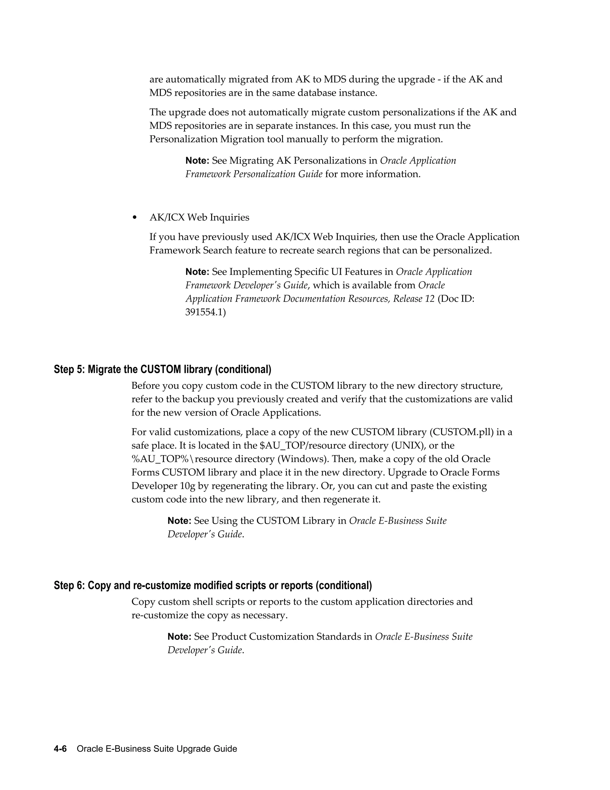 are automatically migrated from AK to MDS during the upgrade - if the AK and
                      MDS repositories are in the same database instance.
                      The upgrade does not automatically migrate custom personalizations if the AK and
                      MDS repositories are in separate instances. In this case, you must run the
                      Personalization Migration tool manually to perform the migration.

                               Note: See Migrating AK Personalizations in Oracle Application
                               Framework Personalization Guide for more information.



                  •   AK/ICX Web Inquiries
                      If you have previously used AK/ICX Web Inquiries, then use the Oracle Application
                      Framework Search feature to recreate search regions that can be personalized.

                               Note: See Implementing Specific UI Features in Oracle Application
                               Framework Developer's Guide, which is available from Oracle
                               Application Framework Documentation Resources, Release 12 (Doc ID:
                               391554.1)




Step 5: Migrate the CUSTOM library (conditional)
                  Before you copy custom code in the CUSTOM library to the new directory structure,
                  refer to the backup you previously created and verify that the customizations are valid
                  for the new version of Oracle Applications.
                  For valid customizations, place a copy of the new CUSTOM library (CUSTOM.pll) in a
                  safe place. It is located in the $AU_TOP/resource directory (UNIX), or the
                  %AU_TOP%resource directory (Windows). Then, make a copy of the old Oracle
                  Forms CUSTOM library and place it in the new directory. Upgrade to Oracle Forms
                  Developer 10g by regenerating the library. Or, you can cut and paste the existing
                  custom code into the new library, and then regenerate it.

                           Note: See Using the CUSTOM Library in Oracle E-Business Suite
                           Developer's Guide.




Step 6: Copy and re-customize modified scripts or reports (conditional)
                  Copy custom shell scripts or reports to the custom application directories and
                  re-customize the copy as necessary.

                           Note: See Product Customization Standards in Oracle E-Business Suite
                           Developer's Guide.




4-6    Oracle E-Business Suite Upgrade Guide
 