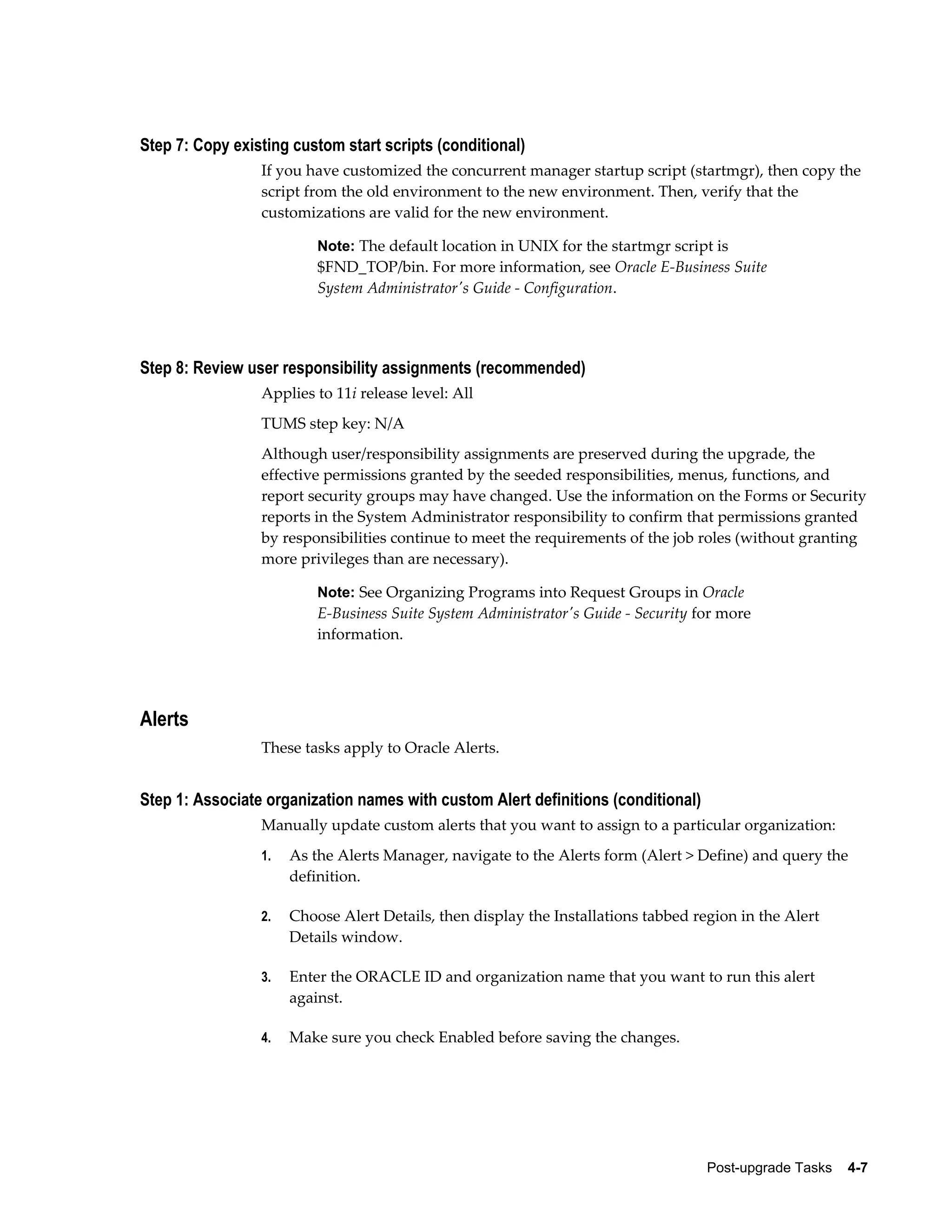 Step 7: Copy existing custom start scripts (conditional)
                 If you have customized the concurrent manager startup script (startmgr), then copy the
                 script from the old environment to the new environment. Then, verify that the
                 customizations are valid for the new environment.

                          Note: The default location in UNIX for the startmgr script is
                          $FND_TOP/bin. For more information, see Oracle E-Business Suite
                          System Administrator's Guide - Configuration.




Step 8: Review user responsibility assignments (recommended)
                 Applies to 11i release level: All
                 TUMS step key: N/A
                 Although user/responsibility assignments are preserved during the upgrade, the
                 effective permissions granted by the seeded responsibilities, menus, functions, and
                 report security groups may have changed. Use the information on the Forms or Security
                 reports in the System Administrator responsibility to confirm that permissions granted
                 by responsibilities continue to meet the requirements of the job roles (without granting
                 more privileges than are necessary).

                          Note: See Organizing Programs into Request Groups in Oracle
                          E-Business Suite System Administrator's Guide - Security for more
                          information.




Alerts
                 These tasks apply to Oracle Alerts.


Step 1: Associate organization names with custom Alert definitions (conditional)
                 Manually update custom alerts that you want to assign to a particular organization:
                 1.   As the Alerts Manager, navigate to the Alerts form (Alert > Define) and query the
                      definition.

                 2.   Choose Alert Details, then display the Installations tabbed region in the Alert
                      Details window.

                 3.   Enter the ORACLE ID and organization name that you want to run this alert
                      against.

                 4.   Make sure you check Enabled before saving the changes.




                                                                                    Post-upgrade Tasks    4-7
 