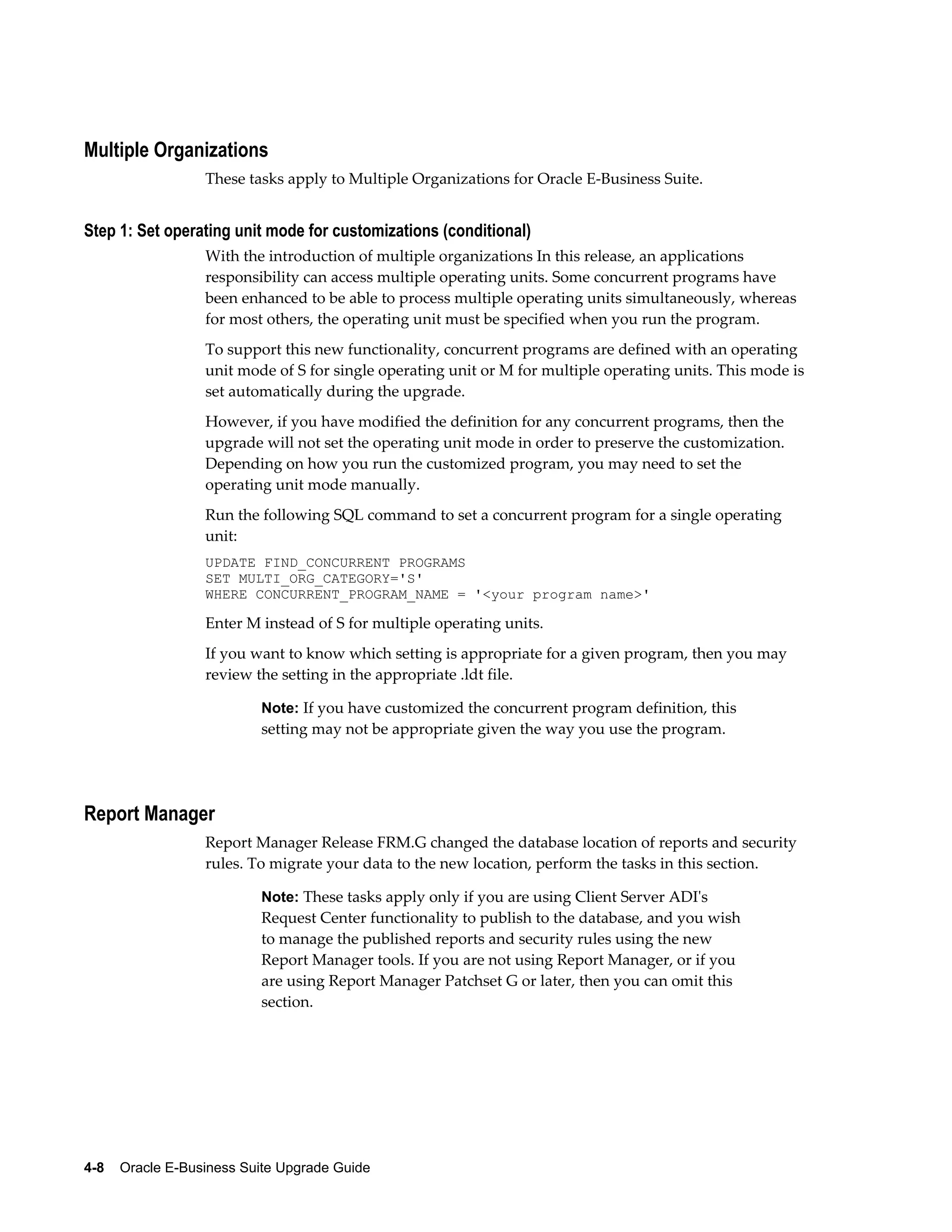 Multiple Organizations
                  These tasks apply to Multiple Organizations for Oracle E-Business Suite.


Step 1: Set operating unit mode for customizations (conditional)
                  With the introduction of multiple organizations In this release, an applications
                  responsibility can access multiple operating units. Some concurrent programs have
                  been enhanced to be able to process multiple operating units simultaneously, whereas
                  for most others, the operating unit must be specified when you run the program.
                  To support this new functionality, concurrent programs are defined with an operating
                  unit mode of S for single operating unit or M for multiple operating units. This mode is
                  set automatically during the upgrade.
                  However, if you have modified the definition for any concurrent programs, then the
                  upgrade will not set the operating unit mode in order to preserve the customization.
                  Depending on how you run the customized program, you may need to set the
                  operating unit mode manually.
                  Run the following SQL command to set a concurrent program for a single operating
                  unit:
                  UPDATE FIND_CONCURRENT PROGRAMS
                  SET MULTI_ORG_CATEGORY='S'
                  WHERE CONCURRENT_PROGRAM_NAME = '<your program name>'

                  Enter M instead of S for multiple operating units.
                  If you want to know which setting is appropriate for a given program, then you may
                  review the setting in the appropriate .ldt file.

                           Note: If you have customized the concurrent program definition, this
                           setting may not be appropriate given the way you use the program.




Report Manager
                  Report Manager Release FRM.G changed the database location of reports and security
                  rules. To migrate your data to the new location, perform the tasks in this section.

                           Note: These tasks apply only if you are using Client Server ADI's
                           Request Center functionality to publish to the database, and you wish
                           to manage the published reports and security rules using the new
                           Report Manager tools. If you are not using Report Manager, or if you
                           are using Report Manager Patchset G or later, then you can omit this
                           section.




4-8    Oracle E-Business Suite Upgrade Guide
 