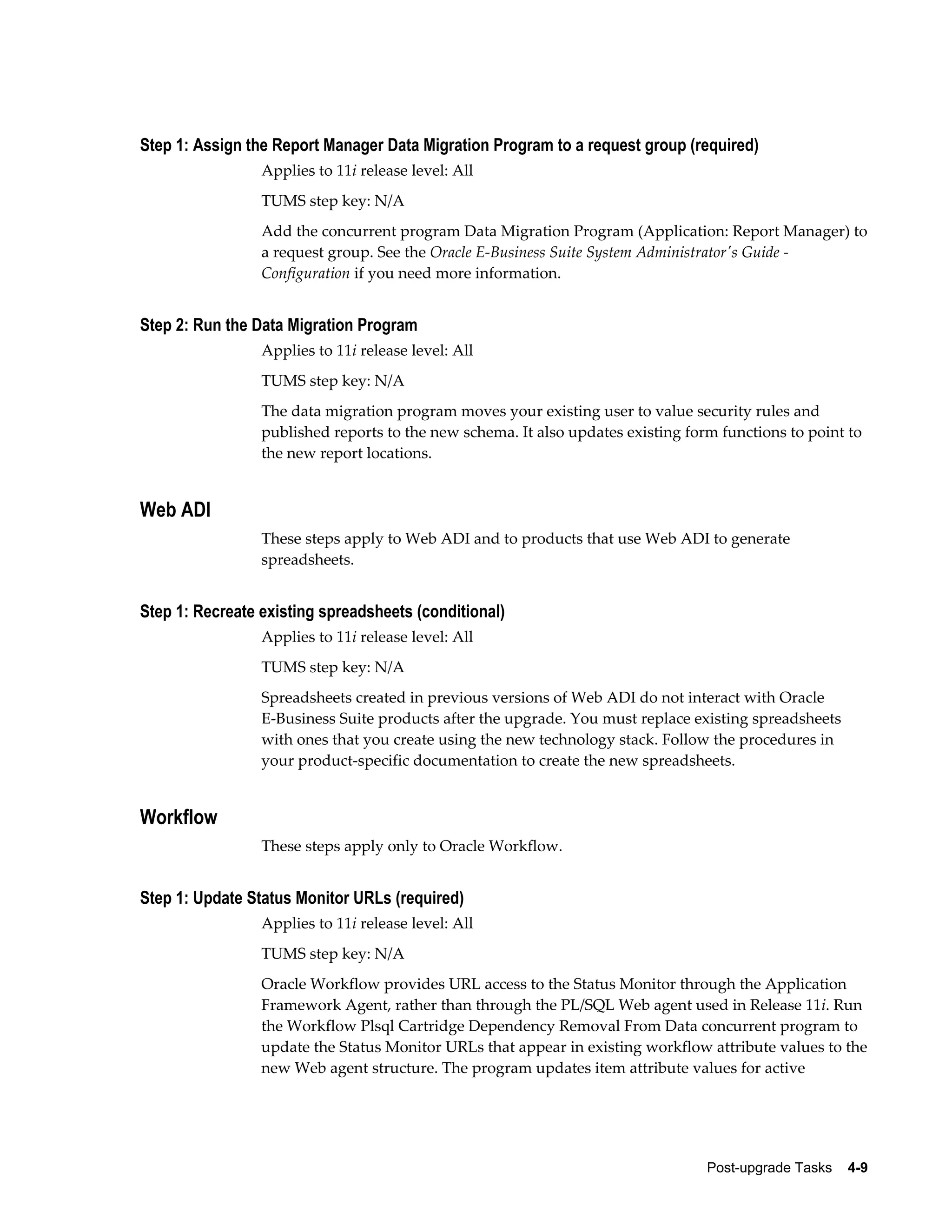 Step 1: Assign the Report Manager Data Migration Program to a request group (required)
                 Applies to 11i release level: All
                 TUMS step key: N/A
                 Add the concurrent program Data Migration Program (Application: Report Manager) to
                 a request group. See the Oracle E-Business Suite System Administrator's Guide -
                 Configuration if you need more information.


Step 2: Run the Data Migration Program
                 Applies to 11i release level: All
                 TUMS step key: N/A
                 The data migration program moves your existing user to value security rules and
                 published reports to the new schema. It also updates existing form functions to point to
                 the new report locations.


Web ADI
                 These steps apply to Web ADI and to products that use Web ADI to generate
                 spreadsheets.


Step 1: Recreate existing spreadsheets (conditional)
                 Applies to 11i release level: All
                 TUMS step key: N/A
                 Spreadsheets created in previous versions of Web ADI do not interact with Oracle
                 E-Business Suite products after the upgrade. You must replace existing spreadsheets
                 with ones that you create using the new technology stack. Follow the procedures in
                 your product-specific documentation to create the new spreadsheets.


Workflow
                 These steps apply only to Oracle Workflow.


Step 1: Update Status Monitor URLs (required)
                 Applies to 11i release level: All
                 TUMS step key: N/A
                 Oracle Workflow provides URL access to the Status Monitor through the Application
                 Framework Agent, rather than through the PL/SQL Web agent used in Release 11i. Run
                 the Workflow Plsql Cartridge Dependency Removal From Data concurrent program to
                 update the Status Monitor URLs that appear in existing workflow attribute values to the
                 new Web agent structure. The program updates item attribute values for active




                                                                                  Post-upgrade Tasks    4-9
 