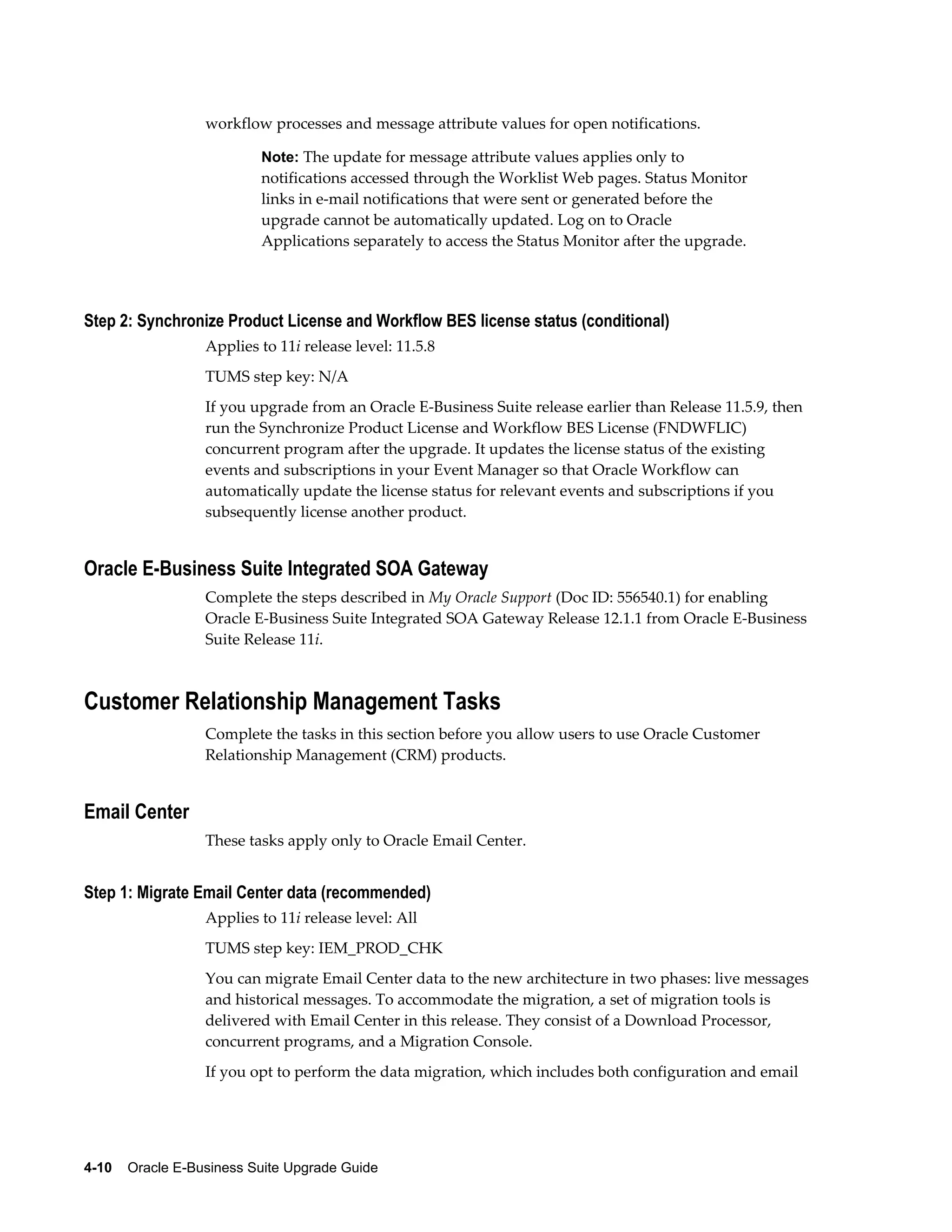 workflow processes and message attribute values for open notifications.

                           Note: The update for message attribute values applies only to
                           notifications accessed through the Worklist Web pages. Status Monitor
                           links in e-mail notifications that were sent or generated before the
                           upgrade cannot be automatically updated. Log on to Oracle
                           Applications separately to access the Status Monitor after the upgrade.




Step 2: Synchronize Product License and Workflow BES license status (conditional)
                  Applies to 11i release level: 11.5.8
                  TUMS step key: N/A
                  If you upgrade from an Oracle E-Business Suite release earlier than Release 11.5.9, then
                  run the Synchronize Product License and Workflow BES License (FNDWFLIC)
                  concurrent program after the upgrade. It updates the license status of the existing
                  events and subscriptions in your Event Manager so that Oracle Workflow can
                  automatically update the license status for relevant events and subscriptions if you
                  subsequently license another product.


Oracle E-Business Suite Integrated SOA Gateway
                  Complete the steps described in My Oracle Support (Doc ID: 556540.1) for enabling
                  Oracle E-Business Suite Integrated SOA Gateway Release 12.1.1 from Oracle E-Business
                  Suite Release 11i.



Customer Relationship Management Tasks
                  Complete the tasks in this section before you allow users to use Oracle Customer
                  Relationship Management (CRM) products.


Email Center
                  These tasks apply only to Oracle Email Center.


Step 1: Migrate Email Center data (recommended)
                  Applies to 11i release level: All
                  TUMS step key: IEM_PROD_CHK
                  You can migrate Email Center data to the new architecture in two phases: live messages
                  and historical messages. To accommodate the migration, a set of migration tools is
                  delivered with Email Center in this release. They consist of a Download Processor,
                  concurrent programs, and a Migration Console.
                  If you opt to perform the data migration, which includes both configuration and email




4-10    Oracle E-Business Suite Upgrade Guide
 