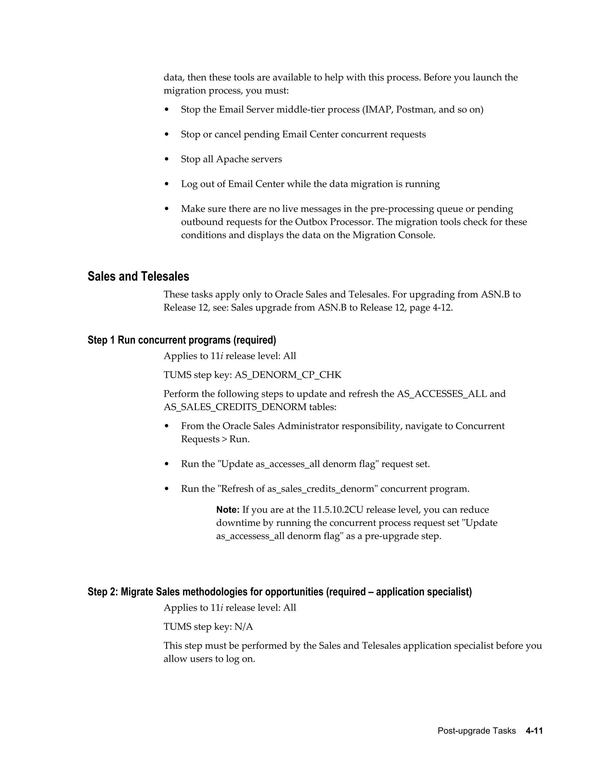 data, then these tools are available to help with this process. Before you launch the
                 migration process, you must:
                 •   Stop the Email Server middle-tier process (IMAP, Postman, and so on)

                 •   Stop or cancel pending Email Center concurrent requests

                 •   Stop all Apache servers

                 •   Log out of Email Center while the data migration is running

                 •   Make sure there are no live messages in the pre-processing queue or pending
                     outbound requests for the Outbox Processor. The migration tools check for these
                     conditions and displays the data on the Migration Console.



Sales and Telesales
                 These tasks apply only to Oracle Sales and Telesales. For upgrading from ASN.B to
                 Release 12, see: Sales upgrade from ASN.B to Release 12, page 4-12.


Step 1 Run concurrent programs (required)
                 Applies to 11i release level: All
                 TUMS step key: AS_DENORM_CP_CHK
                 Perform the following steps to update and refresh the AS_ACCESSES_ALL and
                 AS_SALES_CREDITS_DENORM tables:
                 •   From the Oracle Sales Administrator responsibility, navigate to Concurrent
                     Requests > Run.

                 •   Run the "Update as_accesses_all denorm flag" request set.

                 •   Run the "Refresh of as_sales_credits_denorm" concurrent program.

                              Note: If you are at the 11.5.10.2CU release level, you can reduce
                              downtime by running the concurrent process request set "Update
                              as_accessess_all denorm flag" as a pre-upgrade step.




Step 2: Migrate Sales methodologies for opportunities (required – application specialist)
                 Applies to 11i release level: All
                 TUMS step key: N/A
                 This step must be performed by the Sales and Telesales application specialist before you
                 allow users to log on.




                                                                                  Post-upgrade Tasks    4-11
 