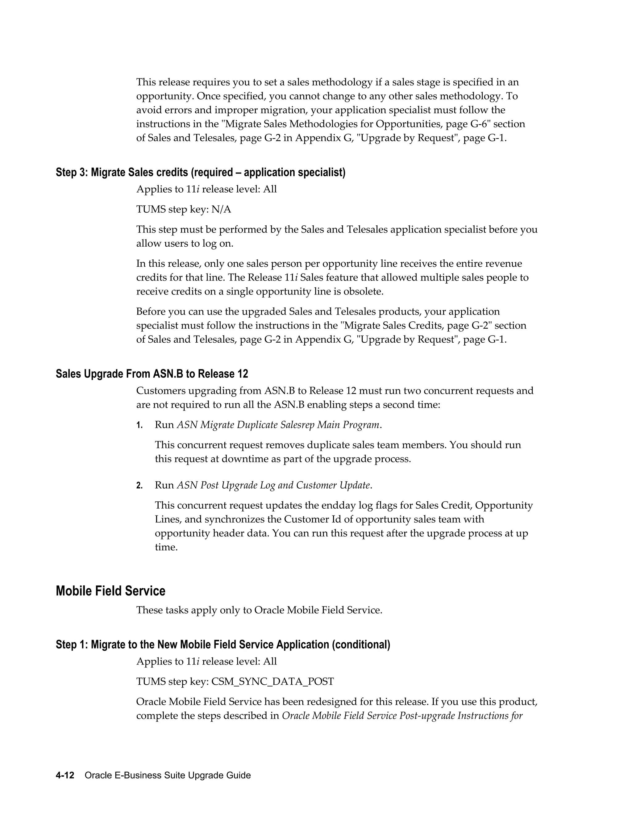 This release requires you to set a sales methodology if a sales stage is specified in an
                  opportunity. Once specified, you cannot change to any other sales methodology. To
                  avoid errors and improper migration, your application specialist must follow the
                  instructions in the "Migrate Sales Methodologies for Opportunities, page G-6" section
                  of Sales and Telesales, page G-2 in Appendix G, "Upgrade by Request", page G-1.


Step 3: Migrate Sales credits (required – application specialist)
                  Applies to 11i release level: All
                  TUMS step key: N/A
                  This step must be performed by the Sales and Telesales application specialist before you
                  allow users to log on.
                  In this release, only one sales person per opportunity line receives the entire revenue
                  credits for that line. The Release 11i Sales feature that allowed multiple sales people to
                  receive credits on a single opportunity line is obsolete.
                  Before you can use the upgraded Sales and Telesales products, your application
                  specialist must follow the instructions in the "Migrate Sales Credits, page G-2" section
                  of Sales and Telesales, page G-2 in Appendix G, "Upgrade by Request", page G-1.


Sales Upgrade From ASN.B to Release 12
                  Customers upgrading from ASN.B to Release 12 must run two concurrent requests and
                  are not required to run all the ASN.B enabling steps a second time:
                  1.   Run ASN Migrate Duplicate Salesrep Main Program.
                       This concurrent request removes duplicate sales team members. You should run
                       this request at downtime as part of the upgrade process.

                  2.   Run ASN Post Upgrade Log and Customer Update.
                       This concurrent request updates the endday log flags for Sales Credit, Opportunity
                       Lines, and synchronizes the Customer Id of opportunity sales team with
                       opportunity header data. You can run this request after the upgrade process at up
                       time.



Mobile Field Service
                  These tasks apply only to Oracle Mobile Field Service.


Step 1: Migrate to the New Mobile Field Service Application (conditional)
                  Applies to 11i release level: All
                  TUMS step key: CSM_SYNC_DATA_POST
                  Oracle Mobile Field Service has been redesigned for this release. If you use this product,
                  complete the steps described in Oracle Mobile Field Service Post-upgrade Instructions for




4-12    Oracle E-Business Suite Upgrade Guide
 