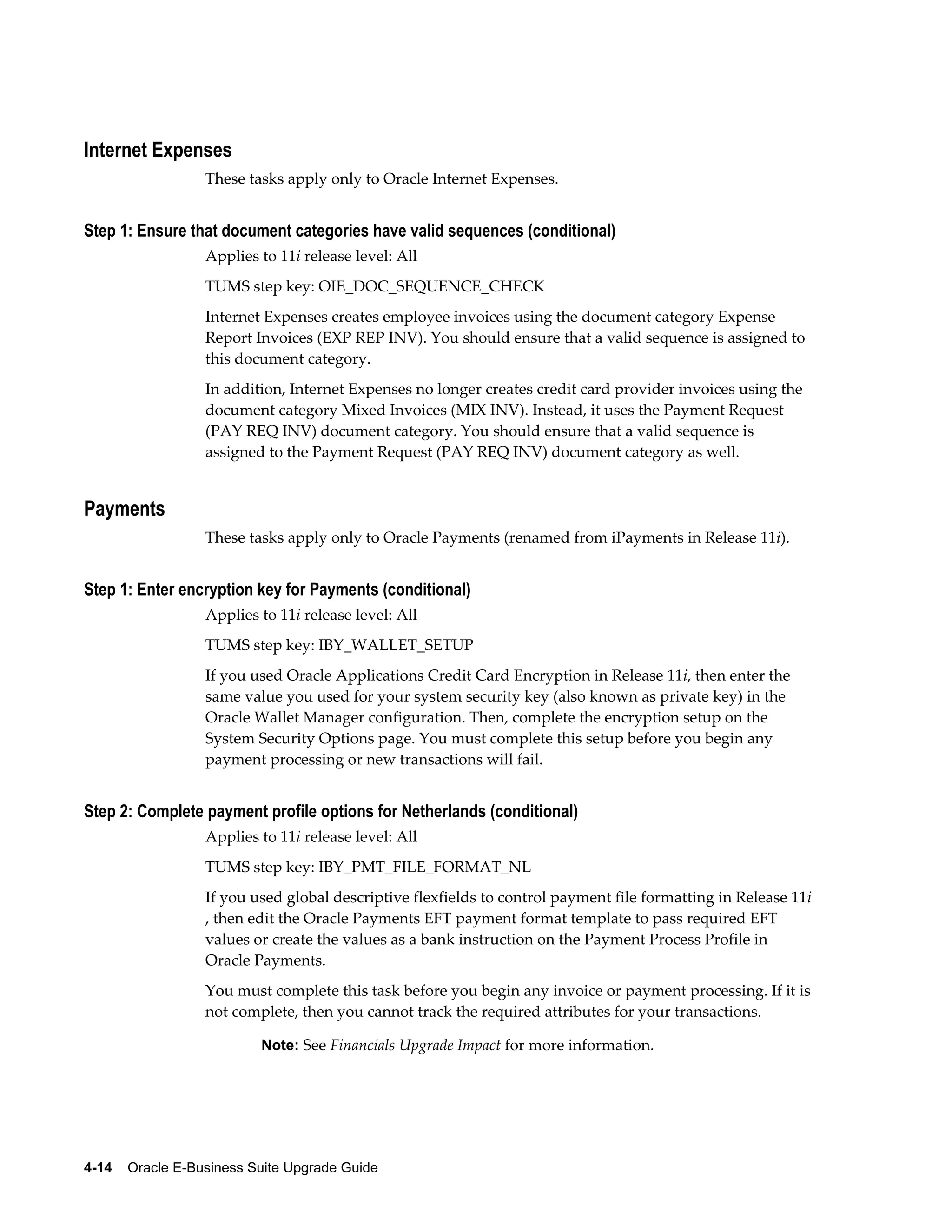 Internet Expenses
                  These tasks apply only to Oracle Internet Expenses.


Step 1: Ensure that document categories have valid sequences (conditional)
                  Applies to 11i release level: All
                  TUMS step key: OIE_DOC_SEQUENCE_CHECK
                  Internet Expenses creates employee invoices using the document category Expense
                  Report Invoices (EXP REP INV). You should ensure that a valid sequence is assigned to
                  this document category.
                  In addition, Internet Expenses no longer creates credit card provider invoices using the
                  document category Mixed Invoices (MIX INV). Instead, it uses the Payment Request
                  (PAY REQ INV) document category. You should ensure that a valid sequence is
                  assigned to the Payment Request (PAY REQ INV) document category as well.


Payments
                  These tasks apply only to Oracle Payments (renamed from iPayments in Release 11i).


Step 1: Enter encryption key for Payments (conditional)
                  Applies to 11i release level: All
                  TUMS step key: IBY_WALLET_SETUP
                  If you used Oracle Applications Credit Card Encryption in Release 11i, then enter the
                  same value you used for your system security key (also known as private key) in the
                  Oracle Wallet Manager configuration. Then, complete the encryption setup on the
                  System Security Options page. You must complete this setup before you begin any
                  payment processing or new transactions will fail.


Step 2: Complete payment profile options for Netherlands (conditional)
                  Applies to 11i release level: All
                  TUMS step key: IBY_PMT_FILE_FORMAT_NL
                  If you used global descriptive flexfields to control payment file formatting in Release 11i
                  , then edit the Oracle Payments EFT payment format template to pass required EFT
                  values or create the values as a bank instruction on the Payment Process Profile in
                  Oracle Payments.
                  You must complete this task before you begin any invoice or payment processing. If it is
                  not complete, then you cannot track the required attributes for your transactions.

                           Note: See Financials Upgrade Impact for more information.




4-14    Oracle E-Business Suite Upgrade Guide
 