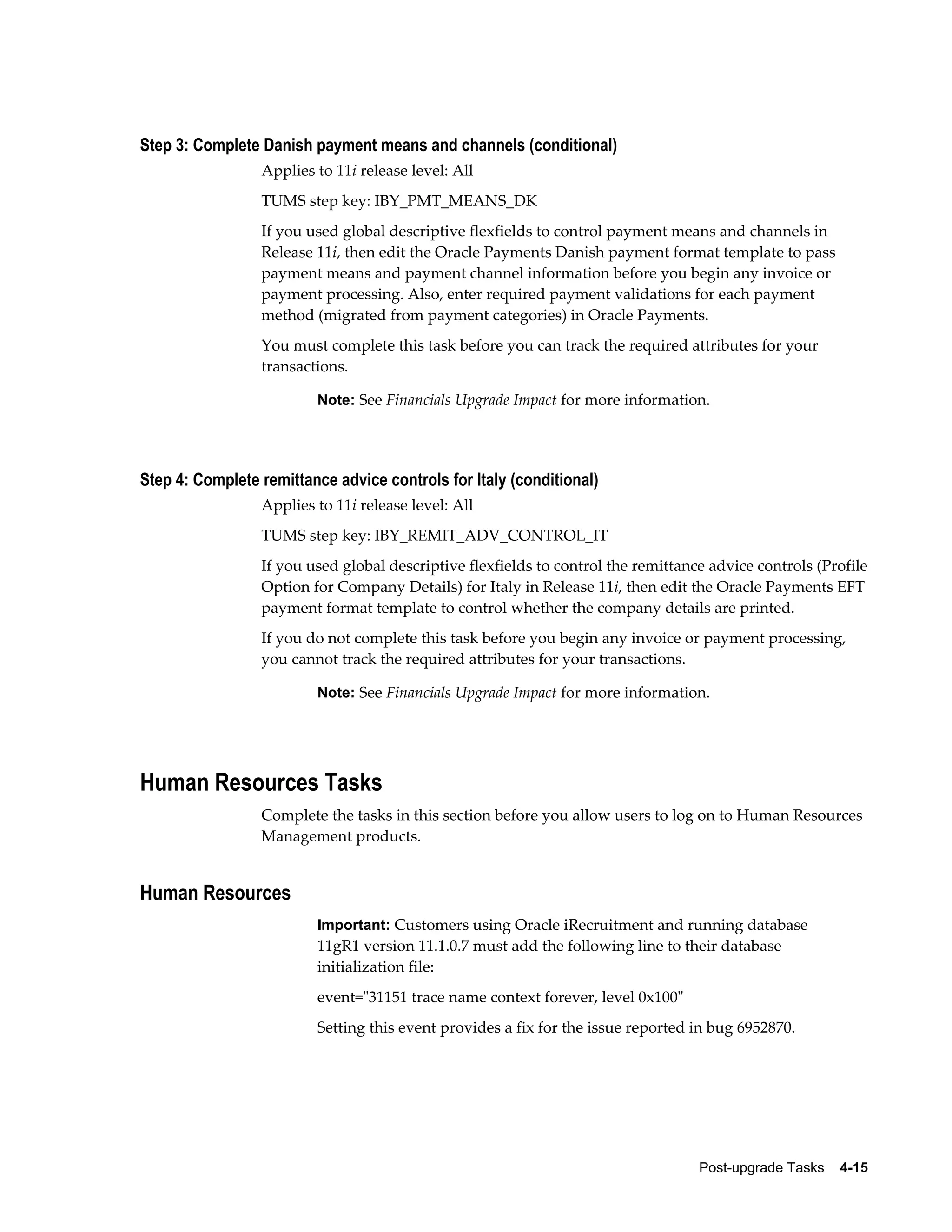 Step 3: Complete Danish payment means and channels (conditional)
                 Applies to 11i release level: All
                 TUMS step key: IBY_PMT_MEANS_DK
                 If you used global descriptive flexfields to control payment means and channels in
                 Release 11i, then edit the Oracle Payments Danish payment format template to pass
                 payment means and payment channel information before you begin any invoice or
                 payment processing. Also, enter required payment validations for each payment
                 method (migrated from payment categories) in Oracle Payments.
                 You must complete this task before you can track the required attributes for your
                 transactions.

                         Note: See Financials Upgrade Impact for more information.




Step 4: Complete remittance advice controls for Italy (conditional)
                 Applies to 11i release level: All
                 TUMS step key: IBY_REMIT_ADV_CONTROL_IT
                 If you used global descriptive flexfields to control the remittance advice controls (Profile
                 Option for Company Details) for Italy in Release 11i, then edit the Oracle Payments EFT
                 payment format template to control whether the company details are printed.
                 If you do not complete this task before you begin any invoice or payment processing,
                 you cannot track the required attributes for your transactions.

                         Note: See Financials Upgrade Impact for more information.




Human Resources Tasks
                 Complete the tasks in this section before you allow users to log on to Human Resources
                 Management products.


Human Resources
                         Important: Customers using Oracle iRecruitment and running database
                         11gR1 version 11.1.0.7 must add the following line to their database
                         initialization file:
                         event="31151 trace name context forever, level 0x100"
                         Setting this event provides a fix for the issue reported in bug 6952870.




                                                                                   Post-upgrade Tasks    4-15
 
