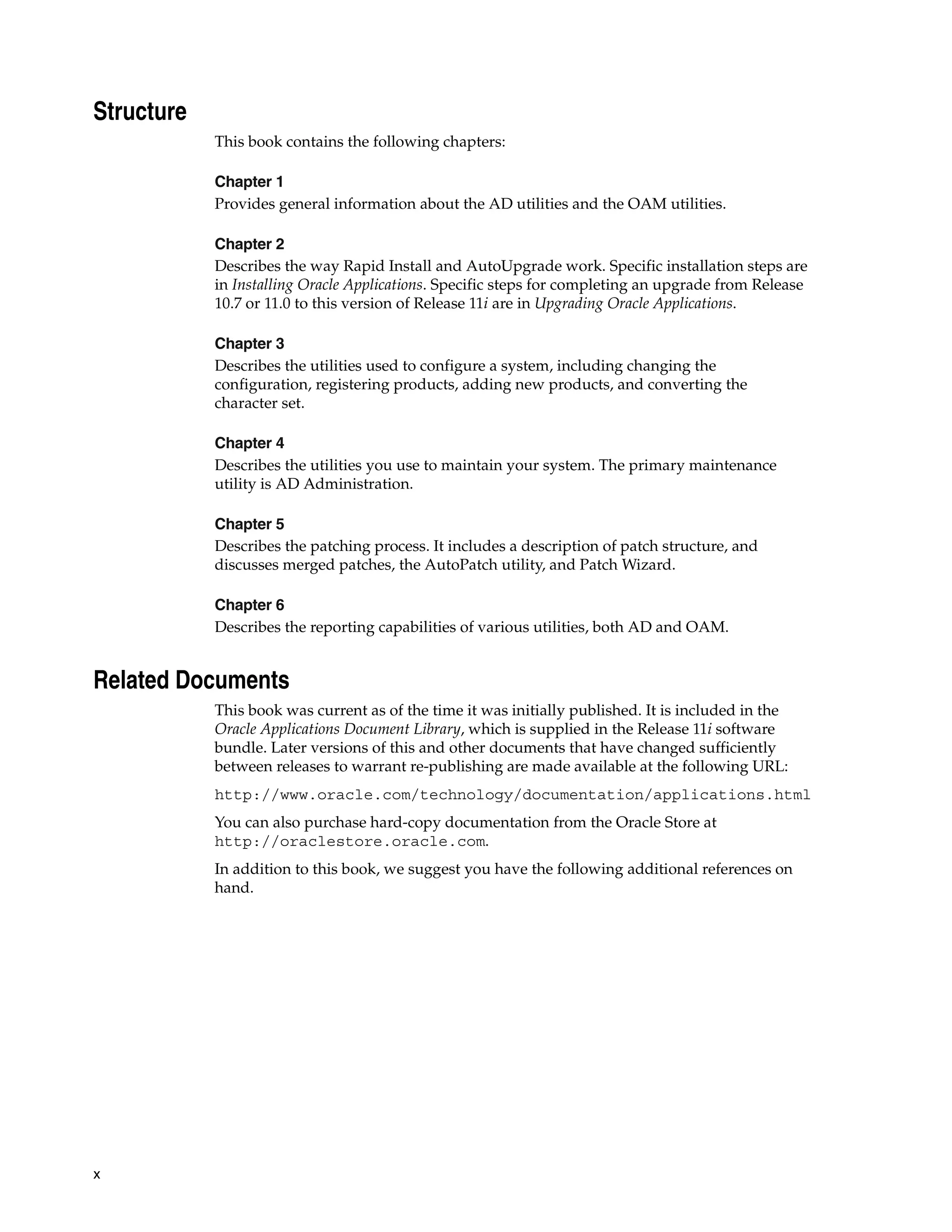 Structure
            This book contains the following chapters:

            Chapter 1
            Provides general information about the AD utilities and the OAM utilities.

            Chapter 2
            Describes the way Rapid Install and AutoUpgrade work. Specific installation steps are
            in Installing Oracle Applications. Specific steps for completing an upgrade from Release
            10.7 or 11.0 to this version of Release 11i are in Upgrading Oracle Applications.

            Chapter 3
            Describes the utilities used to configure a system, including changing the
            configuration, registering products, adding new products, and converting the
            character set.

            Chapter 4
            Describes the utilities you use to maintain your system. The primary maintenance
            utility is AD Administration.

            Chapter 5
            Describes the patching process. It includes a description of patch structure, and
            discusses merged patches, the AutoPatch utility, and Patch Wizard.

            Chapter 6
            Describes the reporting capabilities of various utilities, both AD and OAM.


Related Documents
            This book was current as of the time it was initially published. It is included in the
            Oracle Applications Document Library, which is supplied in the Release 11i software
            bundle. Later versions of this and other documents that have changed sufficiently
            between releases to warrant re-publishing are made available at the following URL:
            http://www.oracle.com/technology/documentation/applications.html
            You can also purchase hard-copy documentation from the Oracle Store at
            http://oraclestore.oracle.com.
            In addition to this book, we suggest you have the following additional references on
            hand.




x
 